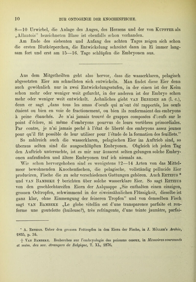 8—10 Urwirbel, die Anlage des Auges, des Herzens und der von KuPFFERals „Allantois” bezeichnten Blase ist ebenfalls schon vorhanden. Am Ende des siebenten und Anfang des achten Tages zeigen sich schon die ersten Blutkörperchen, die Entwickelung schreitet dann im Ei immer lang- sam fort und erst am 15—16. Tage schlüpfen die Embryonen aus. Aus dem Mitgetheilten geht also hervor, dass die wasserklaren, pelagisch abgesetzten Eier am schnellsten sich entwickeln. Man findet diese Eier denn auch gewöhnlich nur in zwei Entwickelungsstufen, in der einen ist der Keim schon mehr oder weniger weit gefurcht, in der anderen ist der Embryo schon mehr oder weniger weit entwickelt. Aehnliches giebt van Beneden an (1. c.), denn er sagt „dans tous les amas d’oeufs qui m’ont ete rapportes, les oeufs etaient ou bien en voie de fractionement, ou bien ils renfermaient des embryons a peine öbauchös. Je n’ai jamais trouve de grappes composöes d’ceufs sur le point d’eclore, ni meme d’embryons pourvus de leurs vertebres primordiales. Par contre, je n’ai jamais pechö ä l’ötat de liberte des embryons assez jeunes pour qu’il füt possible de leur utiliser pour l’etude de la formation des feuillets.” So zahlreich auch die wasserklaren, pelagischen Eier im Auftrieb sind, so überaus selten sind die ausgeschlüpften Embryonen. Obgleich ich jeden Tag den Auftrieb untersuchte, ist es mir nur äusserst selten gelungen solche Embry- onen aufzufinden und ältere Embryonen traf ich niemals an. Wie schon hervorgehoben sind es wenigstens 12—14 Arten von das Mittel- meer bewohnenden Knochenfischen, die pelagische, vollständig pellucide Eier produeiren, Fische die zu sehr verschiedenen Gattungen gehören. Auch Retzius * und van Bambeke f berichten über solche wasserklare Eier. So sagt Retzitjs von den geschlechtsreifen Eiern der Aalquappe „Sie enthalten einen einzigen, grossen Oeltropfen, schwimmend in der eiweissähnlichen Flüssigkeit, dieselbe ist ganz klar, ohne Einmengung der feineren Tropfen” und von demselben Fisch sagt van Bambeke „Le globe vitellin est d’une transparence parfaite et ren- ferme une goutelette (huileuse?), tres refringente, d’une teinte jaunätre, parfai- * A. Retzius. Ueber den grossen Fettropfen in den Eiern der Fische, in J. Müleer’s Archiv, 1855, p. 34. •j- Van Bambeke. Recherches sur Fembryologie des poissons osseux, in Memoires couronnes ei mem. des sav. elrangers de Belgique, T. XL, 1876.