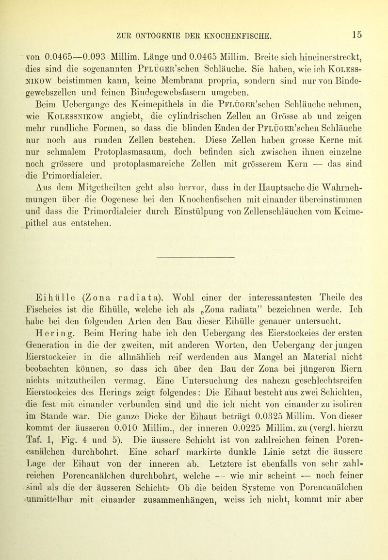 von 0.0465—0.093 Millira. Länge und 0.0465 Millim. Breite sich hineinerstreckt, dies sind die sogenannten PFLÜGER’schen Schläuche. Sie haben, wie ich Koless- nikow beistimmen kann, keine Membrana propria, sondern sind nur von Binde- gewebszellen und feinen Bindegewebsfasern umgeben. Beim Uebergange des Keimepithels in die PFLÜGER’schen Schläuche nehmen, wie Kolessnikow angiebt, die cylindrischen Zellen an Grösse ab und zeigen mehr rundliche Formen, so dass die blinden Enden der PFLÜGER’schen Schläuche nur noch aus runden Zellen bestehen. Diese Zellen haben grosse Kerne mit nur schmalem Protoplasmasaum, doch befinden sich zwischen ihnen einzelne noch grössere und protoplasmareiche Zellen mit grösserem Kern — das sind die Primordialeier. Aus dem Mitgetheilten geht also hervor, dass in der Hauptsache die Wahrneh- mungen über die Oogenese bei den Knochenfischen mit einander übereinstimmen und dass die Primordialeier durch Einstülpung von Zellenschhiuchen vom Keime- pithel aus entstehen. Ei hülle (Zona radiata). Wohl einer der interessantesten Theile des Fischeies ist die Eihülle, welche ich als „Zona radiata” bezeichnen werde. Ich habe bei den folgenden Arten den Bau dieser Eihülle genauer untersucht. Her i n g. Beim Hering habe ich den Uebergang des Eierstockeies der ersten Generation in die der zweiten, mit anderen Worten, den Uebergang der jungen Eierstockeier in die allmählich reif werdenden aus Mangel an Material nicht beobachten können, so dass ich über den Bau der Zona bei jüngeren Eiern nichts mitzutheilen vermag. Eine Untersuchung des nahezu geschlechtsreifen Eierstockeies des Herings zeigt folgendes: Die Eihaut besteht aus zwei Schichten, die fest mit einander verbunden sind und die ich nicht von einander zu isoliren im Stande war. Die ganze Dicke der Eihaut beträgt 0.0325 Millim. Yon dieser kommt der äusseren 0.010 Millim., der inneren 0.0225 Millim. zu (vergl. hierzu Taf. I, Fig. 4 und 5). Die äussere Schicht ist von zahlreichen feinen Poren- canälchen durchbohrt. Eine scharf markirte dunkle Linie setzt die äussere Lage der Eihaut von der inneren ab. Letztere ist ebenfalls von sehr zahl- reichen Porencanälchen durchbohrt, welche — wie mir scheint — noch feiner sind als die der äusseren Schicht.- Ob die beiden Systeme von Porencanälchen unmittelbar mit einander Zusammenhängen, weiss ich nicht, kommt mir aber