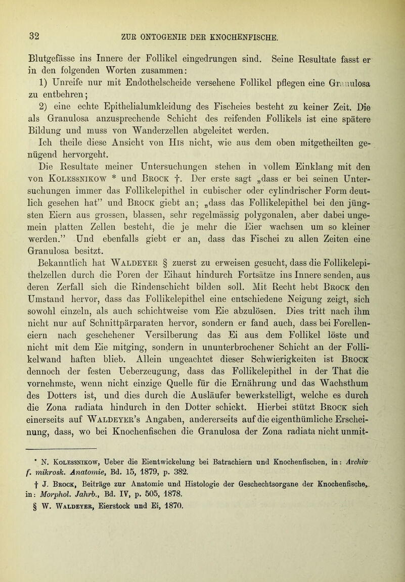 Blutgefässe ins Innere der Follikel eingedrungen sind. Seine Resultate fasst er in den folgenden Worten zusammen: 1) Unreife nur mit Endothelscheide versehene Follikel pflegen eine Granulosa zu entbehren; 2) eine echte Epithelialumkleidung des Fischeies besteht zu keiner Zeit. Die als Granulosa anzusprechende Schicht des reifenden Follikels ist eine spätere Bildung und muss von Wanderzellen abgeleitet werden. Ich theile diese Ansicht von His nicht, wie aus dem oben mitgetheilten ge- nügend hervorgeht. Die Resultate meiner Untersuchungen stehen in vollem Einklang mit den von Kolessnikow * * * § und Brock f. Der erste sagt „dass er bei seinen Unter- suchungen immer das Follikelepithel in cubischer oder cylindrischer Form deut- lich gesehen hat” und Brock giebt an; „dass das Follikelepithel bei den jüng- sten Eiern aus grossen, blassen, sehr regelmässig polygonalen, aber dabei unge- mein platten Zellen besteht, die je mehr die Eier wachsen um so kleiner werden.” Und ebenfalls giebt er an, dass das Fischei zu allen Zeiten eine Granulosa besitzt. Bekanntlich hat Waldeyer § zuerst zu erweisen gesucht, dass die Follikelepi- thelzellen durch die Poren der Eihaut hindurch Fortsätze ins Innere senden, aus deren Zerfall sich die Rindenschicht bilden soll. Mit Recht hebt Brock den Umstand hervor, dass das Follikelepithel eine entschiedene Neigung zeigt, sich sowohl einzeln, als auch schichtweise vom Eie abzulösen. Dies tritt nach ihm nicht nur auf Schnittpärparaten hervor, sondern er fand auch, dass bei Forellen- eiern nach geschehener Versilberung das Ei aus dem Follikel löste und nicht mit dem Eie mitging, sondern in ununterbrochener Schicht an der Folli- kelwand haften blieb. Allein ungeachtet dieser Schwierigkeiten ist Brock dennoch der festen Ueberzeugung, dass das Follikelepithel in der That die vornehmste, wenn nicht einzige Quelle für die Ernährung und das Wachsthum des Dotters ist, und dies durch die Ausläufer bewerkstelligt, welche es durch die Zona radiata hindurch in den Dotter schickt. Hierbei stützt Brock sich einerseits auf Waldeyer’s Angaben, andererseits auf die eigenthümliche Erschei- nung, dass, wo bei Knochenfischen die Granulosa der Zona radiata nicht unmit- * N. Kolessnikow, Ueber die Eientwickelung bei Batrachiern und Knochenfischen, in: Archiv f. mikrosk. Anatomie, Bd. 15, 1879, p. 382. f J. Brock, Beiträge zur Anatomie und Histologie der Geschechtsorgane der Knochenfische* in: Morphol. Jahrb., Bd. IV, p. 505, 1878. § W. Waldeyer, Eierstock und Ei, 1870.
