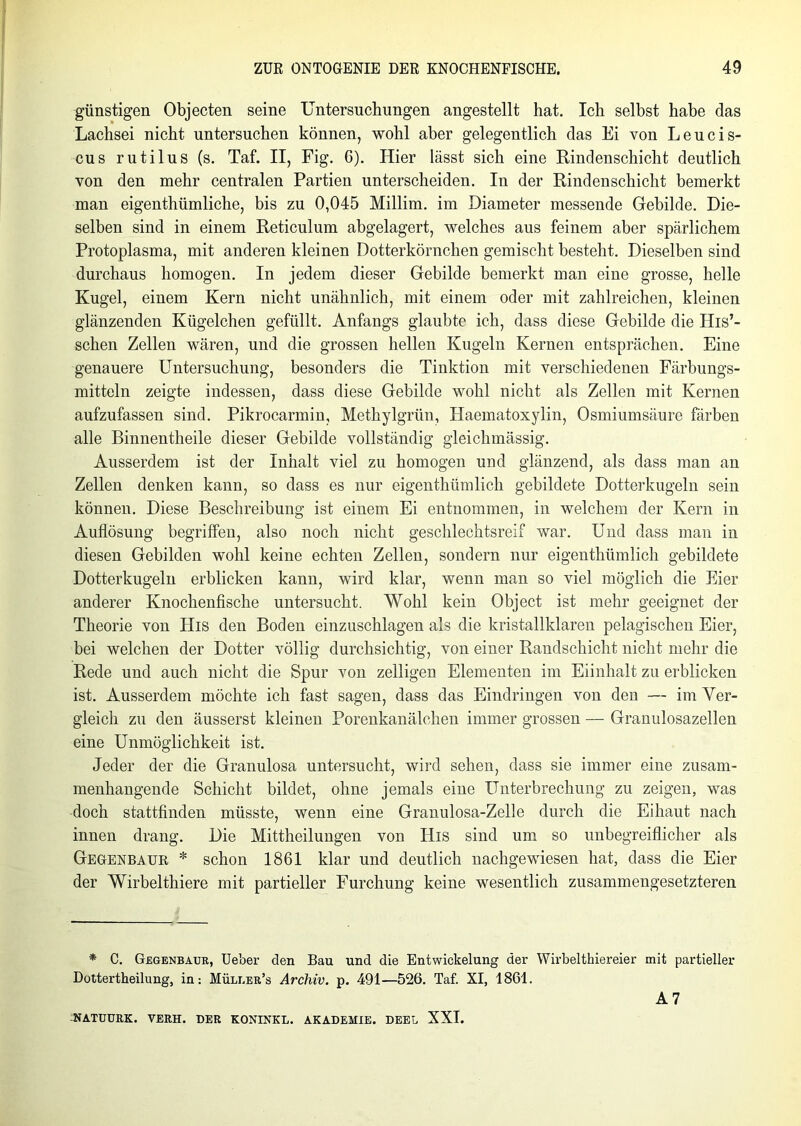 günstigen Objecten seine Untersuchungen angestellt hat. Ich selbst habe das Lachsei nicht untersuchen können, wohl aber gelegentlich das Ei von Leucis- cus rutilus (s. Taf. II, Fig. 6). Hier lässt sich eine Rindenschicht deutlich von den mehr centralen Partien unterscheiden. In der Rindenschicht bemerkt man eigenthümliche, bis zu 0,045 Millim. im Diameter messende Gebilde. Die- selben sind in einem Reticulum abgelagert, welches aus feinem aber spärlichem Protoplasma, mit anderen kleinen Dotterkörnchen gemischt besteht. Dieselben sind durchaus homogen. In jedem dieser Gebilde bemerkt man eine grosse, helle Kugel, einem Kern nicht unähnlich, mit einem oder mit zahlreichen, kleinen glänzenden Kügelchen gefüllt. Anfangs glaubte ich, dass diese Gebilde die His’- schen Zellen wären, und die grossen hellen Kugeln Kernen entsprächen. Eine genauere Untersuchung, besonders die Tinktion mit verschiedenen Färbungs- mitteln zeigte indessen, dass diese Gebilde wohl nicht als Zellen mit Kernen aufzufassen sind. Pikrocarmin, Methylgrün, Haematoxylin, Osmiumsäure färben alle Binnentheile dieser Gebilde vollständig gleichmässig. Ausserdem ist der Inhalt viel zu homogen und glänzend, als dass man an Zellen denken kann, so dass es nur eigenthümlich gebildete Dotterkugeln sein können. Diese Beschreibung ist einem Ei entnommen, in welchem der Kern in Auflösung begriffen, also noch nicht geschlechtsreif war. Und dass man in diesen Gebilden wohl keine echten Zellen, sondern nur eigenthümlich gebildete Dotterkugeln erblicken kann, wird klar, wenn man so viel möglich die Eier anderer Knochenfische untersucht. Wohl kein Object ist mehr geeignet der Theorie von His den Boden einzuschlagen als die kristallklaren pelagischen Eier, bei welchen der Dotter völlig durchsichtig, von einer Randschicht nicht mehr die Rede und auch nicht die Spur von zelligen Elementen im Eiinhalt zu erblicken ist. Ausserdem möchte ich fast sagen, dass das Eindringen von den — im Ver- gleich zu den äusserst kleinen Porenkanälchen immer grossen — Granulosazellen eine Unmöglichkeit ist. Jeder der die Granulosa untersucht, wird sehen, dass sie immer eine zusam- menhängende Schicht bildet, ohne jemals eine Unterbrechung zu zeigen, was doch stattfinden müsste, wenn eine Granulosa-Zelle durch die Eihaut nach innen drang. Die Mittheilungen von His sind um so unbegreiflicher als Gegenbaur * schon 1861 klar und deutlich nachgewiesen hat, dass die Eier der Wirbelthiere mit partieller Furchung keine wesentlich zusammengesetzteren * C. Gegenbaur, Ueber den Bau und die Entwickelung der Wirbelthiereier mit partieller Dottertheilung, in: Müller’s Archiv, p. 491—526. Taf. XI, 1861. A 7 mTUURK. VERH. DER KONINKL. AKADEMIE. DEEL XXI.