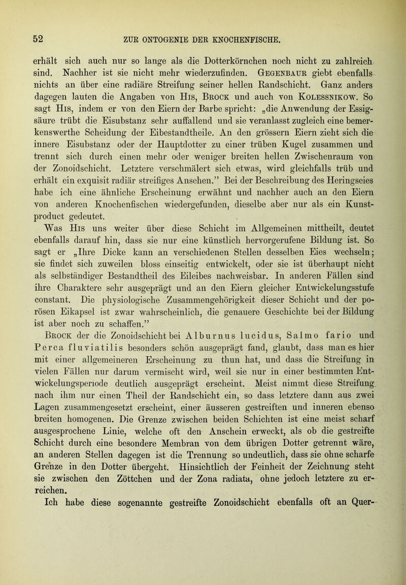 erhält sich auch nur so lange als die Dotterkörnchen noch nicht zu zahlreich sind. Nachher ist sie nicht mehr wiederzufinden. Gegenbaur giebt ebenfalls nichts an über eine radiäre Streifung seiner hellen Randschicht. Ganz anders dagegen lauten die Angaben von His, Brock und auch von Kolessnikow. So sagt His, indem er von den Eiern der Barbe spricht: „die Anwendung der Essig- säure trübt die Eisubstanz sehr auffallend und sie veranlasst zugleich eine bemer- kenswerthe Scheidung der Eibestandtheile. An den grossem Eiern zieht sich die innere Eisubstanz oder der Hauptdotter zu einer trüben Kugel zusammen und trennt sich durch einen mehr oder weniger breiten hellen Zwischenraum von der Zonoidschicht. Letztere verschmälert sich etwas, wird gleichfalls trüb und erhält ein exquisit radiär streifiges Ansehen.” Bei der Beschreibung des Heringseies habe ich eine ähnliche Erscheinung erwähnt und nachher auch an den Eiern von anderen Knochenfischen wiedergefunden, dieselbe aber nur als ein Kunst- product gedeutet. Was His uns weiter über diese Schicht im Allgemeinen mittheilt, deutet ebenfalls darauf hin, dass sie nur eine künstlich hervorgerufene Bildung ist. So sagt er „Ihre Dicke kann an verschiedenen Stellen desselben Eies wechseln; sie findet sich zuweilen bloss einseitig entwickelt, oder sie ist überhaupt nicht als selbständiger Bestandtheil des Eileibes nachweisbar. In anderen Fällen sind ihre Charaktere sehr ausgeprägt und an den Eiern gleicher Entwickelungsstufe constant. Die physiologische Zusammengehörigkeit dieser Schicht und der po- rösen Eikapsel ist zwar wahrscheinlich, die genauere Geschichte bei der Bildung ist aber noch zu schaffen.” Brock der die Zonoidschicht bei Alburnus lucidus, Salmo fario und Perca fluviatilis besonders schön ausgeprägt fand, glaubt, dass man es hier mit einer allgemeineren Erscheinung zu thun hat, und dass die Streifung in vielen Fällen nur darum vermischt wird, weil sie nur in einer bestimmten Ent- wickelungsperiode deutlich ausgeprägt erscheint. Meist nimmt diese Streifung nach ihm nur einen Theil der Randschicht ein, so dass letztere dann aus zwei Lagen zusammengesetzt erscheint, einer äusseren gestreiften und inneren ebenso breiten homogenen. Die Grenze zwischen beiden Schichten ist eine meist scharf ausgesprochene Linie, welche oft den Anschein erweckt, als ob die gestreifte Schicht durch eine besondere Membran von dem übrigen Dotter getrennt wäre, an anderen Stellen dagegen ist die Trennung so undeutlich, dass sie ohne scharfe Grenze in den Dotter übergeht. Hinsichtlich der Feinheit der Zeichnung steht sie zwischen den Zöttchen und der Zona radiata, ohne jedoch letztere zu er- reichen. Ich habe diese sogenannte gestreifte Zonoidschicht ebenfalls oft an Quer-
