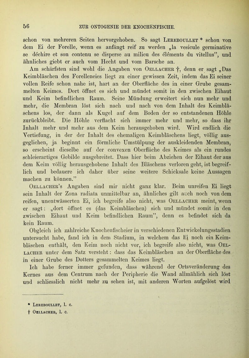 schon von mehreren Seiten hervorgehoben. So sagt Lereboullet * schon von dem Ei der Forelle, wenn es anfängt reif zu werden „la vesicule germinative se dechire et son contenu se disperse au milieu des ölöments du vitellus”, und ähnliches giebt er auch vom Hecht und vom Barsche an. Am schärfsten sind wohl die Angaben von Oellacher f, denn er sagt „ Das Keimbläschen des Forelleneies liegt zu einer gewissen Zeit, indem das Ei seiner vollen Reife schon nahe ist, hart an der Oberfläche des in einer Grube gesam- melten Keimes. Dort öffnet es sich und mündet somit in den zwischen Eihaut und Keim befindlichen Raum. Seine Mündung erweitert sich nun mehr und mehr, die Membran löst sich nach und nach von dem Inhalt des Keimblä- schens los, der dann als Kugel auf dem Boden der so entstandenen Höhle zurückbleibt. Die Elöhle verflacht sich immer mehr und mehr, so dass ihr Inhalt mehr und mehr aus dem Keim herausgehoben wird. Wird endlich die Vertiefung, in der der Inhalt des ehemaligen Keimbläschens liegt, völlig aus- geglichen, ja beginnt ein förmliche Umstülpung der auskleidenden Membran, so erscheint dieselbe auf der convexen Oberfläche des Keimes als ein rundes schleierartiges Gebilde ausgebreitet. Dass hier beim Abziehen der Eihaut der aus dem Keim völlig herausgehobene Inhalt des Bläschens verloren geht, ist begreif- lich und bedauere ich daher über seine weitere Schicksale keine Aussagen machen zu können.” Oellacher’s Angaben sind mir nicht ganz klar. Beim unreifen Ei liegt sein Inhalt der Zona radiata unmittelbar an, ähnliches gilt auch noch von dem reifen, unentwässerten Ei, ich begreife also nicht, was Oellacher meint, wenn er sagt: „dort öffnet es (das Keimbläschen) sich und mündet somit in den zwischen Eihaut und Keim befindlichen Raum”, denn es befindet sich da kein Raum. Obgleich ich zahlreiche Knochenfischeier in verschiedenen Entwickelungsstadien untersucht habe, fand ich in dem Stadium, in welchem das Ei noch ein Keim- bläschen enthält, den Keim noch nicht vor, ich begreife also nicht, was Oel- lacher unter dem Satz versteht: dass das Keimbläschen an der Oberfläche des in einer Grube des Dotters gesammelten Keimes liegt. Ich habe ferner immer gefunden, dass während der Ortsveränderung des Kernes aus dem Centrum nach der Peripherie die Wand allmählich sich löst und schliesslich nicht mehr zu sehen ist, mit anderen Worten aufgelöst wird * Lereboullet, 1. c. f Oellacher, 1. c.