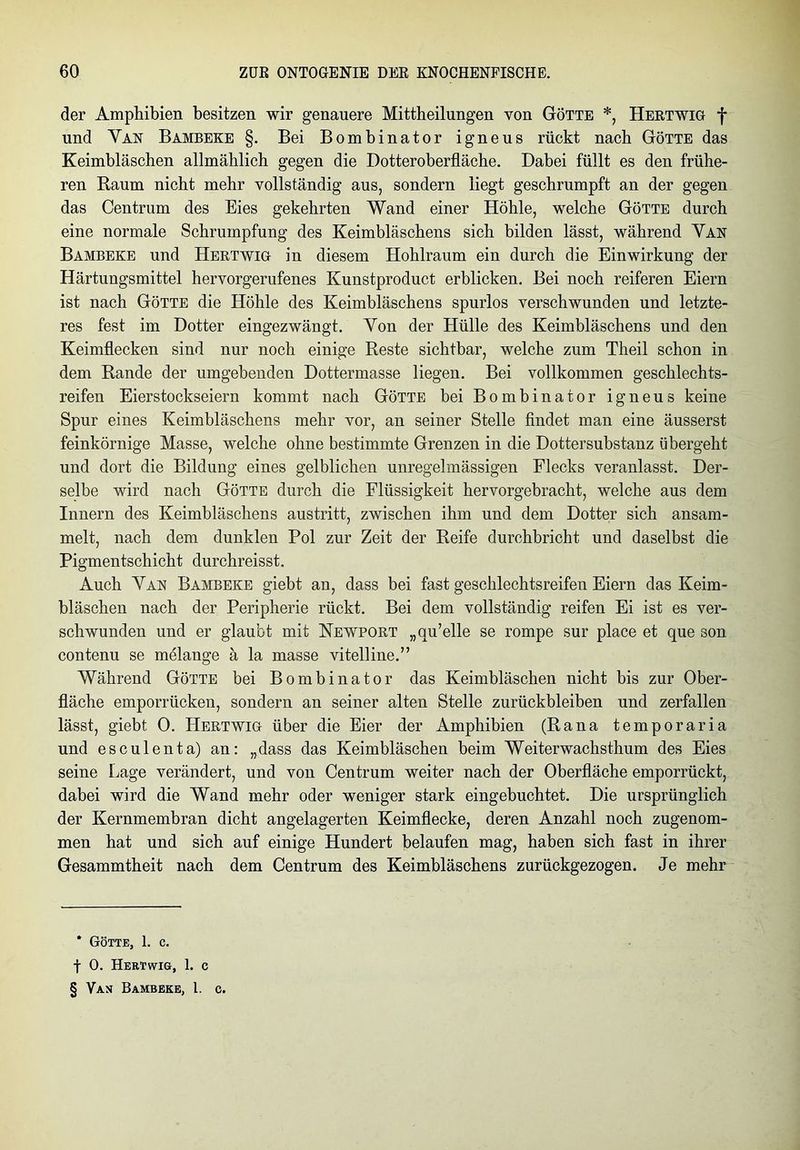 der Amphibien besitzen wir genauere Mittheilungen von Götte *, Hertwig f und Van Bambeke §. Bei Bombinator igneus rückt nach Götte das Keimbläschen allmählich gegen die Dotteroberfläche. Dabei füllt es den frühe- ren Raum nicht mehr vollständig aus, sondern liegt geschrumpft an der gegen das Centrum des Eies gekehrten Wand einer Höhle, welche Götte durch eine normale Schrumpfung des Keimbläschens sich bilden lässt, während Van Bambeke und Hertwig in diesem Hohlraum ein durch die Einwirkung der Härtungsmittel hervorgerufenes Kunstproduct erblicken. Bei noch reiferen Eiern ist nach Götte die Höhle des Keimbläschens spurlos verschwunden und letzte- res fest im Dotter eingezwängt. Von der Hülle des Keimbläschens und den Keimflecken sind nur noch einige Reste sichtbar, welche zum Theil schon in dem Rande der umgebenden Dottermasse liegen. Bei vollkommen geschlechts- reifen Eierstockseiern kommt nach Götte bei Bombinator igneus keine Spur eines Keimbläschens mehr vor, an seiner Stelle findet man eine äusserst feinkörnige Masse, welche ohne bestimmte Grenzen in die Dottersubstanz übergeht und dort die Bildung eines gelblichen unregelmässigen Flecks veranlasst. Der- selbe wird nach Götte durch die Flüssigkeit hervorgebracht, welche aus dem Innern des Keimbläschens austritt, zwischen ihm und dem Dotter sich ansam- melt, nach dem dunklen Pol zur Zeit der Reife durchbricht und daselbst die Pigmentschicht durchreisst. Auch Van Bambeke giebt an, dass bei fast geschlechtsreifen Eiern das Keim- bläschen nach der Peripherie rückt. Bei dem vollständig reifen Ei ist es ver- schwunden und er glaubt mit Newport „qu’elle se rompe sur place et que son contenu se melange ä la masse vitelline.” Während Götte bei Bombinator das Keimbläschen nicht bis zur Ober- fläche emporrücken, sondern an seiner alten Stelle Zurückbleiben und zerfallen lässt, giebt 0. Hertwig über die Eier der Amphibien (Rana temporaria und esculenta) an: „dass das Keimbläschen beim Weiterwachsthum des Eies seine Lage verändert, und von Centrum weiter nach der Oberfläche emporrückt, dabei wird die Wand mehr oder weniger stark eingebuchtet. Die ursprünglich der Kernmembran dicht angelagerten Keimflecke, deren Anzahl noch zugenom- men hat und sich auf einige Hundert belaufen mag, haben sich fast in ihrer Gesammtheit nach dem Centrum des Keimbläschens zurückgezogen. Je mehr * Götte, 1. c. f 0. Hertwig, 1. c § Van Bambeke, 1. c.