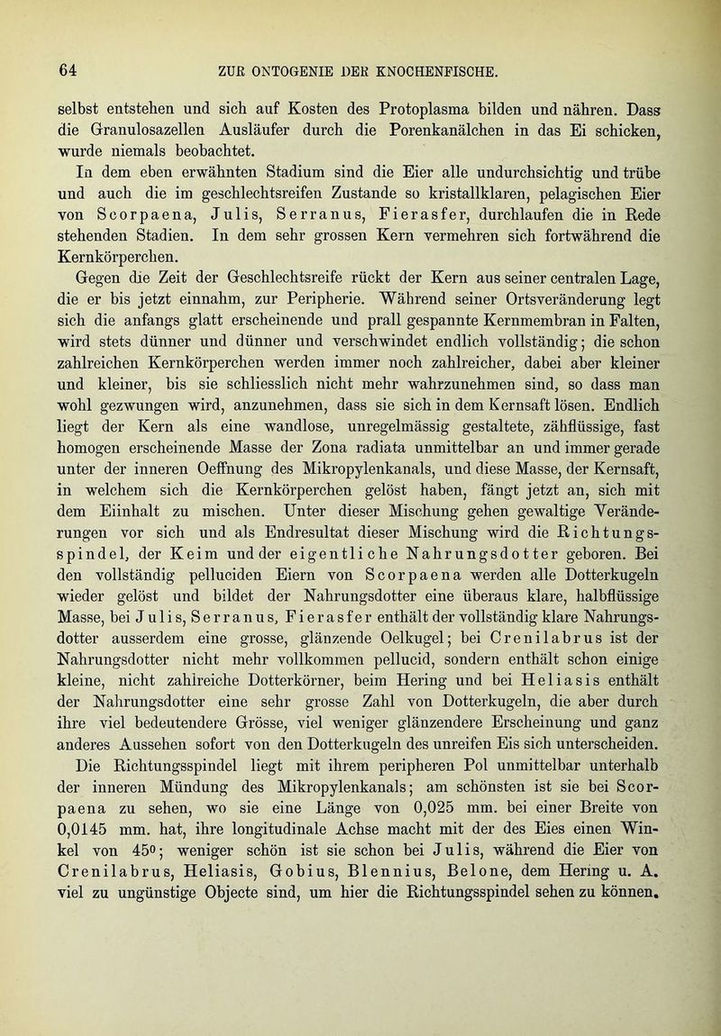 selbst entstehen und sich auf Kosten des Protoplasma bilden und nähren. Dass die Granulosazellen Ausläufer durch die Porenkanälchen in das Ei schicken, wurde niemals beobachtet. In dem eben erwähnten Stadium sind die Eier alle undurchsichtig und trübe und auch die im geschlechtsreifen Zustande so kristallklaren, pelagischen Eier von Scorpaena, Julis, Serranus, Fierasfer, durchlaufen die in Rede stehenden Stadien. In dem sehr grossen Kern vermehren sich fortwährend die Kernkörperchen. Gegen die Zeit der Geschlechtsreife rückt der Kern aus seiner centralen Lage, die er bis jetzt einnahm, zur Peripherie. Während seiner Ortsveränderung legt sich die anfangs glatt erscheinende und prall gespannte Kernmembran in Falten, wird stets dünner und dünner und verschwindet endlich vollständig; die schon zahlreichen Kernkörperchen werden immer noch zahlreicher, dabei aber kleiner und kleiner, bis sie schliesslich nicht mehr wahrzunehmen sind, so dass man wohl gezwungen wird, anzunehmen, dass sie sich in dem Kernsaft lösen. Endlich liegt der Kern als eine wandlose, unregelmässig gestaltete, zähflüssige, fast homogen erscheinende Masse der Zona radiata unmittelbar an und immer gerade unter der inneren Oeffnung des Mikropylenkanals, und diese Masse, der Kernsaft, in welchem sich die Kernkörperchen gelöst haben, fängt jetzt an, sich mit dem Eiinhalt zu mischen. Unter dieser Mischung gehen gewaltige Verände- rungen vor sich und als Endresultat dieser Mischung wird die Richtungs- spindel, der Keim und der eigentliche Nahrungs d otter geboren. Bei den vollständig pelluciden Eiern von Scorpaena werden alle Dotterkugeln wieder gelöst und bildet der Nahrungsdotter eine überaus klare, halbflüssige Masse, bei Julis, Serranus, Fierasfer enthält der vollständig klare Nahrungs- dotter ausserdem eine grosse, glänzende Oelkugel; bei Crenilabrus ist der Nahrungsdotter nicht mehr vollkommen pellucid, sondern enthält schon einige kleine, nicht zahlreiche Dotterkörner, beim Hering und bei Heliasis enthält der Nahrungsdotter eine sehr grosse Zahl von Dotterkugeln, die aber durch ihre viel bedeutendere Grösse, viel weniger glänzendere Erscheinung und ganz anderes Aussehen sofort von den Dotterkugeln des unreifen Eis sich unterscheiden. Die Richtungsspindel liegt mit ihrem peripheren Pol unmittelbar unterhalb der inneren Mündung des Mikropylenkanals; am schönsten ist sie bei Scor- paena zu sehen, wo sie eine Länge von 0,025 mm. bei einer Breite von 0,0145 mm. hat, ihre longitudinale Achse macht mit der des Eies einen Win- kel von 45o; weniger schön ist sie schon bei Julis, während die Eier von Crenilabrus, Heliasis, Gobius, Blennius, Belone, dem Hering u. A. viel zu ungünstige Objecte sind, um hier die Richtungsspindel sehen zu können.
