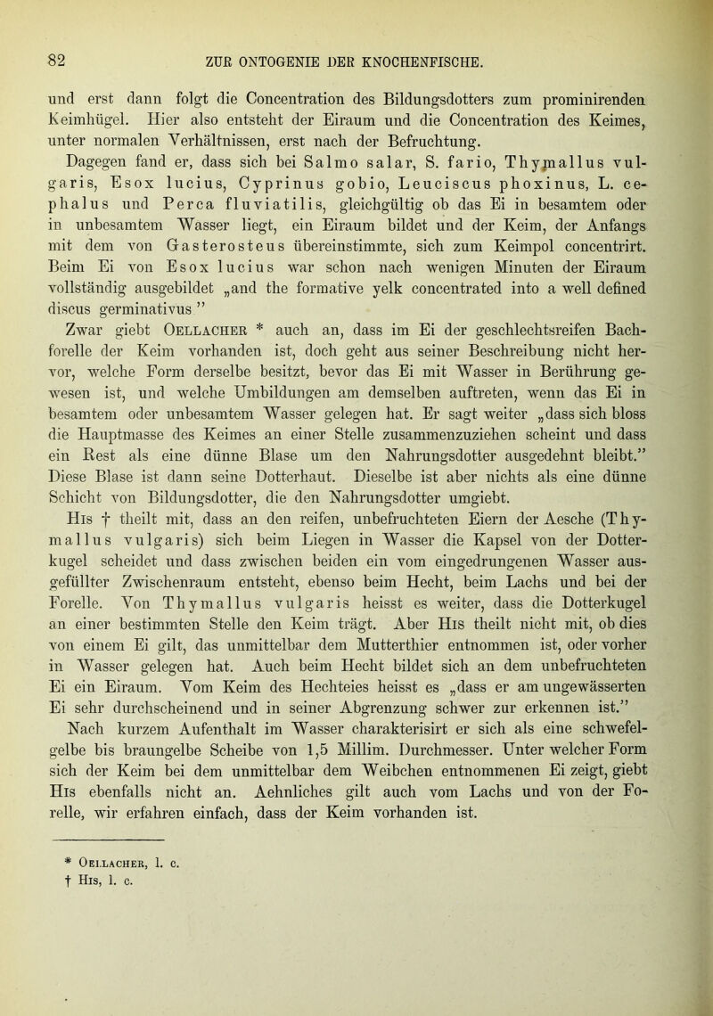 und erst dann folgt die Concentration des Bildungsdotters zum prominirenden Keimhügel. Hier also entstellt der Eiraum und die Concentration des Keimes, unter normalen Verhältnissen, erst nach der Befruchtung. Dagegen fand er, dass sich bei Salmo salar, S. fario, Thymallus vul- garis, Esox lucius, Cyprinus gobio, Leuciscus phoxinus, L. ce- phalus und Perca fluviatilis, gleichgültig ob das Ei in besamtem oder in unbesamtem Wasser liegt, ein Eiraum bildet und der Keim, der Anfangs mit dem von Gasterosteus übereinstimmte, sich zum Keimpol concentrirt. Beim Ei von Esox lucius war schon nach wenigen Minuten der Eiraum vollständig ausgebildet „and the formative yelk concentrated into a well defined discus germinativus ” Zwar giebt Oellacher * auch an, dass im Ei der geschlechtsreifen Bach- forelle der Keim vorhanden ist, doch geht aus seiner Beschreibung nicht her- vor, welche Form derselbe besitzt, bevor das Ei mit Wasser in Berührung ge- wesen ist, und welche Umbildungen am demselben auftreten, wenn das Ei in besamtem oder unbesamtem Wasser gelegen hat. Er sagt weiter „dass sich bloss die Hauptmasse des Keimes an einer Stelle zusammenzuziehen scheint und dass ein Rest als eine dünne Blase um den Nahrungsdotter ausgedehnt bleibt.” Diese Blase ist dann seine Dotterhaut. Dieselbe ist aber nichts als eine dünne Schicht von Bildungsdotter, die den Nahrungsdotter umgiebt. His f theilt mit, dass an den reifen, unbefruchteten Eiern der Aesche (T h y- mallus vulgaris) sich beim Liegen in Wasser die Kapsel von der Dotter- kugel scheidet und dass zwischen beiden ein vom eingedrungenen Wasser aus- gefüllter Zwischenraum entsteht, ebenso beim Hecht, beim Lachs und bei der Forelle. Von Thymallus vulgaris heisst es weiter, dass die Dotterkugel an einer bestimmten Stelle den Keim trägt. Aber His theilt nicht mit, ob dies von einem Ei gilt, das unmittelbar dem Mutterthier entnommen ist, oder vorher in Wasser gelegen hat. Auch beim Hecht bildet sich an dem unbefruchteten Ei ein Eiraum. Vom Keim des Hechteies heisst es „dass er am ungewässerten Ei sehr durchscheinend und in seiner Abgrenzung schwer zur erkennen ist.” Nach kurzem Aufenthalt im Wasser charakterisirt er sich als eine schwefel- gelbe bis braungelbe Scheibe von 1,5 Millim. Durchmesser. Unter welcher Form sich der Keim bei dem unmittelbar dem Weibchen entnommenen Ei zeigt, giebt His ebenfalls nicht an. Aehnliches gilt auch vom Lachs und von der Fo- relle, wir erfahren einfach, dass der Keim vorhanden ist. * Oei.lachek, 1. c. t His, 1. c.