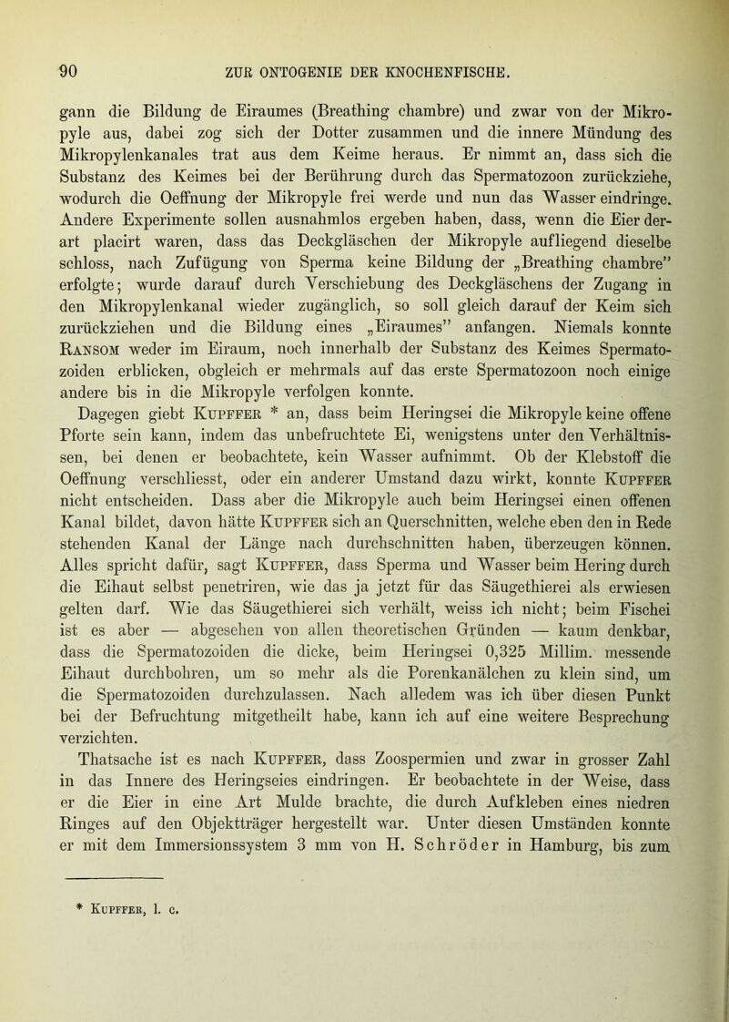 gann die Bildung de Eiraumes (Breathing chambre) und zwar von der Mikro - pyle aus, dabei zog sich der Dotter zusammen und die innere Mündung des Mikropylenkanales trat aus dem Keime heraus. Er nimmt an, dass sich die Substanz des Keimes bei der Berührung durch das Spermatozoon zurückziehe, wodurch die Oeffhung der Mikropyle frei werde und nun das Wasser eindringe. Andere Experimente sollen ausnahmlos ergeben haben, dass, wenn die Eier der- art placirt waren, dass das Deckgläschen der Mikropyle aufliegend dieselbe schloss, nach Zufügung von Sperma keine Bildung der „Breathing chambre” erfolgte; wurde darauf durch Yerschiebung des Deckgläschens der Zugang in den Mikropylenkanal wieder zugänglich, so soll gleich darauf der Keim sich zurückziehen und die Bildung eines „Eiraumes” anfangen. Niemals konnte Ransom weder im Eiraum, noch innerhalb der Substanz des Keimes Spermato- zoiden erblicken, obgleich er mehrmals auf das erste Spermatozoon noch einige andere bis in die Mikropyle verfolgen konnte. Dagegen giebt Kupffer * an, dass beim Heringsei die Mikropyle keine offene Pforte sein kann, indem das unbefruchtete Ei, wenigstens unter den Verhältnis- sen, bei denen er beobachtete, kein Wasser aufnimmt. Ob der Klebstoff die Oeffnung verschliesst, oder ein anderer Umstand dazu wirkt, konnte Kupffer nicht entscheiden. Dass aber die Mikropyle auch beim Heringsei einen offenen Kanal bildet, davon hätte Kupffer sich an Querschnitten, welche eben den in Rede stehenden Kanal der Länge nach durchschnitten haben, überzeugen können. Alles spricht dafür, sagt Kupffer, dass Sperma und Wasser beim Hering durch die Eihaut selbst penetriren, wie das ja jetzt für das Säugethierei als erwiesen gelten darf. Wie das Säugethierei sich verhält, weiss ich nicht; beim Fischei ist es aber — abgesehen von allen theoretischen Gründen — kaum denkbar, dass die Spermatozoiden die dicke, beim Heringsei 0,325 Millim. messende Eihaut durchbohren, um so mehr als die Porenkanälchen zu klein sind, um die Spermatozoiden durchzulassen. Nach alledem was ich über diesen Punkt bei der Befruchtung mitgetheilt habe, kann ich auf eine weitere Besprechung verzichten. Thatsache ist es nach Kupffer, dass Zoospermien und zwar in grosser Zahl in das Innere des Heringseies eindringen. Er beobachtete in der Weise, dass er die Eier in eine Art Mulde brachte, die durch Aufkleben eines niedren Ringes auf den Objektträger hergestellt war. Unter diesen Umständen konnte er mit dem Immersionssystem 3 mm von H. Schröder in Hamburg, bis zum * Kupffer, 1. c.
