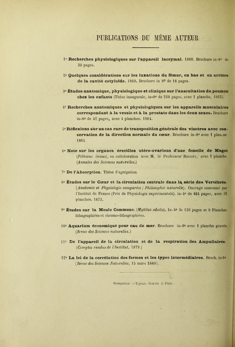 PUBLICATIONS DU MÊME AUTEUR 1° Recherches physiologiques sur l’appareil lacrymal. 1860. Brochure in-8° de 30 pages. 2° Quelques considérations sur les luxations du fémur, en bas et en arrière de la cavité cotyloïde. 1860. Brochure in 8° de 18 pages. 3° Études anatomique, physiologique et clinique sur l’auscultation du poumon chez les enfants (Thèse inaugurale, in-8° de 220 pages, avec 1 planche, 1863). 41 Recherches anatomiques et physiologiques sur les appareils musculaires correspondant à la vessie et à. la prostate dans les deux sexes. Brochure in-8° de 42 pages, avec 4 planches. 1864. 5° Réflexions sur un cas rare de transposition générale des viscères avec con- servation de la direction normale du cœur. Brochure in-8° avec 1 plante 1865. 6° Note sur les organes érectiles utéro-ovariens d’une femelle de Magot (Pitliecus inuus), en collaboration avec M. le Professeur Rouget, avec 1 planche. (Annales des Sciences naturelles.) 7° De l’Absorption. Thèse d'agrégation. 8° Études sur le Cœur et la circulation centrale dans 1^ série des Vertébrés. (.Anatomie et Physiologie comparées ; Philosophie naturelle). Ouvrage couronné par l'Institut de France (Prix de Physiologie expérimentale), in-4° de 464 pages, avec 16 planches. 1873. 9° Études sur la Moule Commune. (Mytilus edulis). In-4° le 130 pages et 9 Planches lithographiées et chromo-lithographiées. 10° Aquarium économique pour eau de mer. Brochure in-8° avec 1 planche gravée (Revue des Sciences naturelles.) 11“ De l’appareil de la circulation et de la respiration des Ampullaires. (Comptes rendus de l'Institut, 1879.) 12° La loi de la corrélation des formes et les types intermédiaires. Broch.in-8® (Revue des Sciences Naturelles, 15 mars 1880). Montpellier. — Typottr. Boe'IM et Fils.