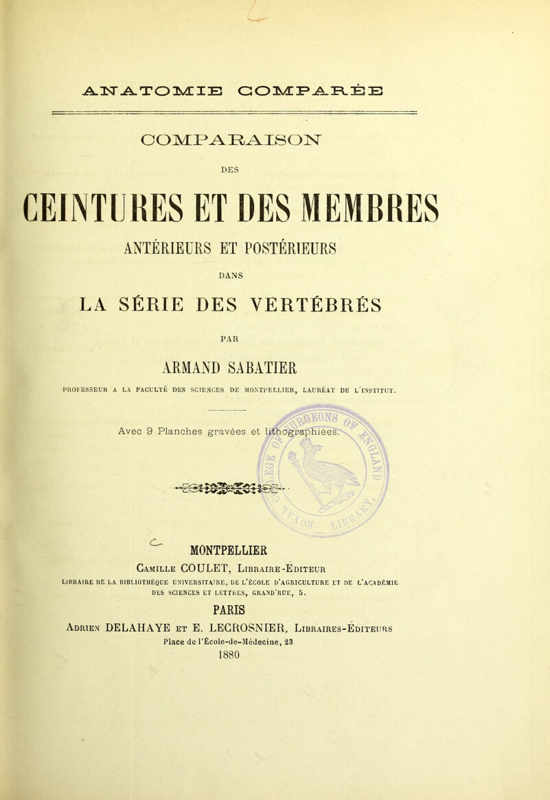 ANATOMIE COMPARÉE COMPARAISON DES CEINTURES ET DES MEMBRES ANTÉRIEURS ET POSTÉRIEURS DANS LA SÉRIE DES VERTÉBRÉS PAR ARMAND SABATIER P1TOHÎSSEUR A LA FACULTÉ DES SCIENCES DE MONTPELLIER, LAURÉAT DE L’iNSTITUT. Avec 9 Planches gravées et lithographiées. MONTPELLIER Camille COULET, Libraire-Éditeur LIBRAIRE DE LA BIBLIOTHÈQUE UNIVERSITAIRE, UE L’ÉCOLE D’AGRICULTURE ET DE L’ACADÉMIE DES SCIENCES ET LETTRES, GRAND'nUE, O. PARIS Adrien DELAHAYE et E. LECROSNIER, Libraires-Éditeurs Place de l’Éeole-de-Médecine, 23 1880