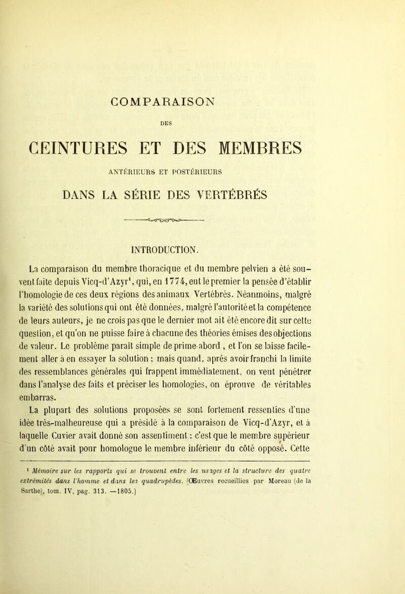 COMPARAISON DES CEINTURES ET DES MEMBRES ANTÉRIEURS ET POSTÉRIEURS DANS LA SÉRIE DES VERTÉBRÉS ■ ■ INTRODUCTION. La comparaison du membre thoracique et du membre pelvien a été sou- vent faite depuis Vicq-d’Azyr\qui,en 1774, eut le premier la pensée d’établir l’homologie de ces deux régions des animaux Vertébrés. Néanmoins, malgré la variété dessoudions qui ont été données, malgré l’autorité et la compétence de leurs auteurs, je ne crois pas que le dernier mot ait été encore dit sur cette question, et qu’on ne puisse faire à chacune des théories émises des objections de valeur. Le problème paraît simple de prime abord , et l’on se laisse facile- ment aller à en essayer la solution : mais quand, après avoir franchi la limite des ressemblances générales qui frappent immédiatement, on veut pénétrer dans l’analyse des faits et préciser les homologies, on éprouve de véritables embarras. La plupart des solutions proposées se sont fortement ressenties d’une idée très-malheureuse qui a présidé à la comparaison de Vicq-d’Azyr, et à laquelle Cuvier avait donné son assentiment : c’est que le membre supérieur f d'un côté avait pour homologue le membre inférieur du côté opposé. Cette 1 Mémoire sur les rapports qui se trouvent entre les usages et la structure des quatre extrémités dans l’homme et dans les quadrupèdes. (Œuvres recueillies par Moreau (de la Sarthe', tom. IV, pag. 313. —1805.)