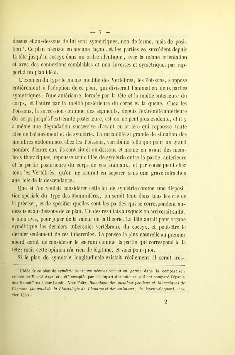 / dessus et au-dessous de lui sont symétriques, non déformé, mais de posi- tion Ce plan n’existe en aucune façon , et les parties se succèdent depuis la tête jusqu’au coccyx dans un ordre identique, avec la même orientation et avec des connexions semblables et non inverses et symétriques par rap- port à un plan idéal. L’examen du type le moins modifié des Vertébrés, les Poissons, s’oppose entièrement à l’adoption de ce plan, qui diviserait l’animal en deux parties symétriques: l’une antérieure, formée par la tête et la moitié antérieure du corps, et l’autre par la moitié postérieure du corps et la queue. Chez les Poissons, la succession continue des segments, depuis l’extrémité antérieure du corps jusqu’à l’extrémité postérieure, est on ne peutplus évidente, et il y a même une dégradation successive d’avant en arrière qui repousse toute idée de balancement et de symétrie. La variabilité si grande de situation des membres abdominaux chez les Poissons, variabilité telle que pour un grand nombre d’entre eux ils sont situés au-dessous et même en avant des mem- bres thoraciques, repousse toute idée de symétrie entre la partie antérieure cl la partie postérieure du corps de ces animaux, et par conséquent chez tous les Vertébrés, qu’on ne saurait en séparer sans une grave infraction aux lois de la descendance. Que si l’on voulait considérer cette loi de symétrie comme une disposi- lion spéciale du type des Mammifères, on serait tenu dans tous les cas de la préciser, et de spécifier quelles sont les parties qui se correspondent au- dessus et au-dessous de ce plan. Un des résultats auxquels on arriverait suffit, à mon avis, pour juger de la valeur de la théorie. La tête aurait pour organe symétrique les derniers tubercules vertébraux du coccyx, et peut-être le dernier seulement de ces tubercules. La pensée la plus naturelle au premier abord serait de considérer le sacrum comme la partie qui correspond à la tête; mais cette opinion n’a rien de légitime, et voici pourquoi. Si le plan de symétrie longitudinale existait réellement, il serait très- 1 L'idée de ce plan de symétrie se trouve nécessairement en germe dans la comparaison croisée de Vicq-d'Azyr, et a été acceptée par la plupart des auteurs, qui ont comparé l’épaule des Mamnifères à leur bassin. Voir Foltz; Homologie des membres pelviens et thoraciques de l'homme. (Journal de la Physiologie de l'homme et des animaux, de Hrown-Sequard, jan- vier 18G3.) 2
