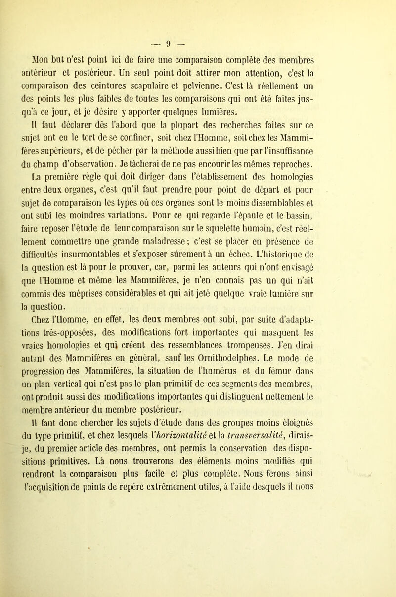 Mon but n’est point ici de faire une comparaison complète des membres antérieur et postérieur. Un seul point doit attirer mon attention, c’est la comparaison des ceintures scapulaire et pelvienne. C’est là réellement un des points les plus faibles de toutes les comparaisons qui ont été faites jus- qu’à ce jour, et je désire y apporter quelques lumières. 11 faut déclarer dès l’abord que la plupart des recherches faites sur ce sujet ont eu le tort de se confiner, soit chez l’Homme, soit chez les Mammi- fères supérieurs, et de pécher par la méthode aussi bien que par l’insuffisance du champ d’observation. Je tâcherai de ne pas encourir les mêmes reproches. La première règle qui doit diriger dans l’établissement des homologies entre deux organes, c’est qu’il faut prendre pour point de départ et pour sujet de comparaison les types où ces organes sont le moins dissemblables et ont subi les moindres variations. Pour ce qui regarde l’épaule et le bassin, faire reposer l’étude de leur comparaison sur le squelette humain, c’est réel- lement commettre une grande maladresse ; c’est se placer en présence de difficultés insurmontables et s’exposer sûrement à un échec. L’historique de la question est là pour le prouver, car, parmi les auteurs qui n’ont envisagé que l’Homme et même les Mammifères, je n’en connais pas un qui n’ait commis des méprises considérables et qui ait jeté quelque vraie lumière sur la question. Chez l’Homme, en effet, les deux membres ont subi, par suite d’adapta- tions très-opposées, des modifications fort importantes qui masquent les vraies homologies et qui créent des ressemblances trompeuses. J’en dirai autant des Mammifères en général, sauf les Ornithodelphes. Le mode de progression des Mammifères, la situation de l’humérus et du fémur dans un plan vertical qui n’est pas le plan primitif de ces segments des membres, ont produit aussi des modifications importantes qui distinguent nettement le membre antérieur du membre postérieur. 11 faut donc chercher les sujets d’étude dans des groupes moins éloignés du type primitif, et chez lesquels \’horizontalité et la transversalité, dirais- je, du premier article des membres, ont permis la conservation des dispo- sitions primitives. Là nous trouverons des éléments moins modifiés qui rendront la comparaison plus facile et plus complète. Nous ferons ainsi l’acquisition de points de repère extrêmement utiles, à l’aide desquels il nous