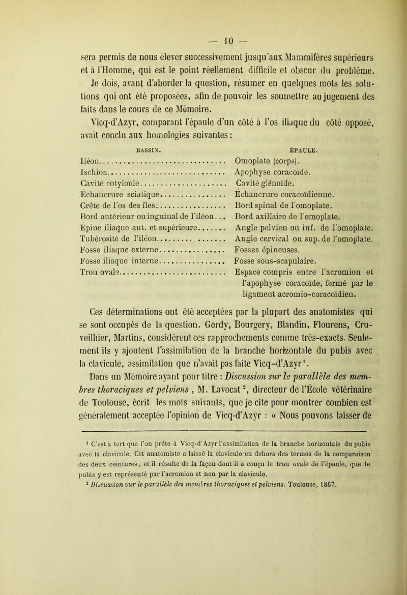 sera permis de nous élever successivement jusqu'aux Mammifères supérieurs et à l’Homme, qui est le point réellement difficile et obscur du problème. Je dois, avant d’aborder la question, résumer en quelques mots les solu- tions qui ont été proposées, afin de pouvoir les soumettre au jugement des faits dans le cours de ce Mémoire. Vicq-d’Azyr, comparant l’épaule d’un côté à l’os iliaque du côté opposé, avait conclu aux homologies suivantes: BASSIN. Iléon Ischion Cavité cotyloïde .. Echancrure sciatique Crête de l’os des îles Bord antérieur ou inguinal de l’iléon... Epine iliaque ant. et supérieure Tubérosité de l’iléon Fosse iliaque externe Fosse iliaque interne Trou ovale EPAULE. Omoplate (corps). Apophyse coracoïde. Cavité glénoïde. Echancrure coracoïdienne. Bord spinal de l’omoplate. Bord axillaire de l’omoplate. Angle pelvien ou inf. de l’omoplate. Angle cervical ou sup. de l’omoplate. Fosses épineuses. Fosse sous-scapulaire. Espace compris entre l’acromion et l’apophyse coracoïde, fermé par le ligament acromio-coracoïdien. Ces déterminations ont été acceptées par la plupart des anatomistes qui se sont occupés de la question. Gerdy, Bourgery, Blandin, Flourens, Cru- veilhier, Martins, considèrent ces rapprochements comme très-exacts. Seule- ment ils y ajoutent l’assimilation de la branche horizontale du pubis avec la clavicule, assimilation que n’avait pas faite Vicq-d’Azyr'. Dans un Mémoire ayant pour titre : Discussion sur Is parallèle des mem- bres thoraciques et pelviens , M. Lavocat1 2, directeur de l’École vétérinaire de Toulouse, écrit les mois suivants, que je cite pour montrer combien est généralement acceptée l’opinion de Vicq-d’Azyr : « Nous pouvons laisser de 1 C’est à tort que l’on prête à Vicq-d’Azyr l'assimilation de la branche horizontale du pubis avec la clavicule. Cet anatomiste a laissé la clavicule en dehors des termes de la comparaison des deux ceintures ; et il résulte de la façon dont il a conçu le trou ovale de l’épaule, que le pubis y est représenté par l'acromion et non par la clavicule. 2 Discussion sur le parallèle des membres thoraciques et pelviens. Toulouse, 1867.