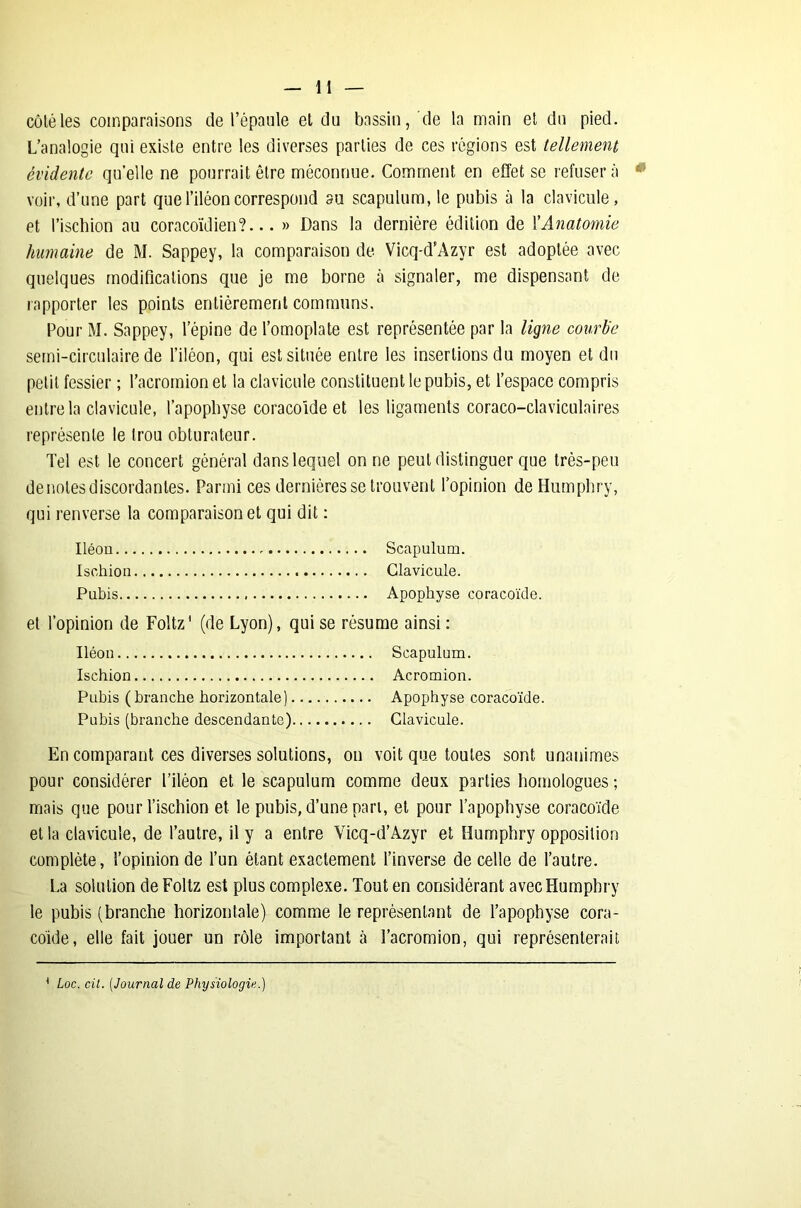 côté les comparaisons de l’épaule et du bassin, de la main et du pied. L’analogie qui existe entre les diverses parties de ces régions est tellement évidente quelle ne pourrait être méconnue. Comment en effet se refusera voir, d’une part que l’iléon correspond au scapulum, le pubis à la clavicule, et l’ischion au coracoïdien?... » Dans la dernière édition de XAnatomie humaine de M. Sappey, la comparaison de Vicq-d’Azyr est adoptée avec quelques modifications que je me borne à signaler, me dispensant de rapporter les points entièrement communs. Pour M. Sappey, l’épine de l’omoplate est représentée par la ligne courbe semi-circulaire de l’iléon, qui est située entre les insertions du moyen et du petit fessier ; l’acromion et la clavicule constituent le pubis, et l’espace compris entre la clavicule, l’apophyse coracoïde et les ligaments coraco-claviculaires représente le trou obturateur. Tel est le concert général dans lequel on ne peut distinguer que très-peu de notes discordantes. Parmi ces dernières se trouvent l’opinion deHumphry, qui renverse la comparaison et qui dit : Iléon . Scapulum. Ischion Clavicule. Pubis Apophyse coracoïde. et l’opinion de Foltz' (de Lyon), qui se résume ainsi : Iléon Scapulum. Ischion Acromion. Pubis (branche horizontale) Apophyse coracoïde. Pubis (branche descendante) Clavicule. En comparant ces diverses solutions, on voit que toutes sont unanimes pour considérer l’iléon et le scapulum comme deux parties homologues ; mais que pour l’ischion et le pubis, d’une pari, et pour l’apophyse coracoïde et la clavicule, de l’autre, il y a entre Vicq-d’Azyr et llumphry opposition complète, l’opinion de l’un étant exactement l’inverse de celle de l’autre. La solution de Foltz est plus complexe. Tout en considérant avecHumpbry le pubis (branche horizontale) comme le représentant de l’apophyse cora- coïde, elle fait jouer un rôle important à l’acromion, qui représenterait 1 Loc. cil. [Journal de Physiologie.)