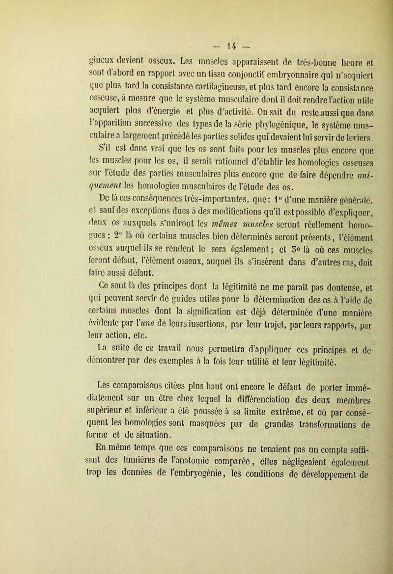 gineux devient osseux. Les muscles apparaissent de très-bonne heure et sont d abord en rapport avec un tissu conjonctif embryonnaire qui n’acquiert que plus tard la consistance cartilagineuse, et plus tard encore la consistance osseuse, à mesure que le système musculaire dont il doit rendre l’action utile acquiert plus d énergie et plus d'activité. On sait du reste aussi que dans l’apparition successive des types de la série phylogénique, le système mus- culaire a largement précédé les parties solides qui devaient lui servir de leviers. S il est donc vrai que les os sont faits pour les muscles plus encore que les muscles pour les os, il serait rationnel d’établir les homologies osseuses sur l’étude des parties musculaires plus encore que de faire dépendre uni- quement les homologies musculaires de l’étude des os. De là ces conséquences très-importantes, que: 1° d’une manière générale, et sauf des exceptions dues à des modiûcations qu’il est possible d’expliquer, deux os auxquels s’uniront les mêmes muscles seront réellement homo- gues ; 2° là où certains muscles bien déterminés seront présents, l’élément osseux auquel ils se rendent le sera également ; et 5° là où ces muscles feront défaut, l’élément osseux, auquel ils s’insèrent dans d’autres cas, doit faire aussi défaut. Ce sont là des principes dont la légitimité ne me paraît pas douteuse, et qui peuvent servir de guides utiles pour la détermination des os à l’aide de certains muscles dont la signification est déjà déterminée d’une manière évidente par Yune de leurs insertions, par leur trajet, parleurs rapports, par leur action, etc. La suite de ce travail nous permettra d’appliquer ces principes et de démontrer par des exemples à la fois leur utilité et leur légitimité. Les comparaisons citées plus haut ont encore le défaut de porter immé- diatement sur un être chez lequel la différenciation des deux membres supérieur et inférieur a été poussée à sa limite extrême, et où par consé- quent les homologies sont masquées par de grandes transformations de forme et de situation. En même temps que ces comparaisons ne tenaient pas un compte suffi- sant des lumières de l’anatomie comparée, elles négligeaient également trop les données de l’embryogénie, les conditions de développement de