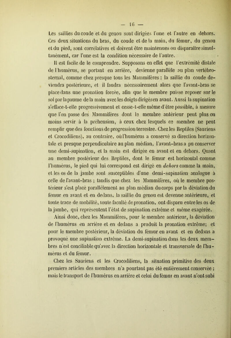 Les saillies du coude et du genou sont dirigées l'une et l’autre en dehors. Ces deux situations du bras, du coude et de la main, du fémur, du genou et du pied, sont corrélatives et doivent être maintenues ou disparaître simul- tanément, car l’une est la condition nécessaire de l’autre. 11 est facile de le comprendre. Supposons en effet que l’extrémité distale de l’humérus, se portant en arrière, devienne parallèle au plan vertébro- sternal, comme chez presque tous les Mammifères : la saillie du coude de- viendra postérieure, et il faudra nécessairement alors que l’avanl-bras se place dans une pronation forcée, afin que le membre puisse reposer sur le sol par la paume delà main avec les doigts dirigésen avant. Aussi la supination s’efface-t-elle progressivement et cesse-t-elle môme d’être possible, à mesure que l’on passe des Mammifères dont le membre antérieur peut plus ou moins servir à la préhension, à ceux chez lesquels ce membre ne peut remplir que des fonctions de progression terrestre. Chez les Reptiles (Sauriens et Crocodiliens), au contraire, où l’humérus a conservé sa direction horizon- tale et presque perpendiculaire au plan médian, l’avant-bras a pu conserver une demi-supination, et la main est dirigée en avant et en dehors. Quant au membre postérieur des Reptiles, dont le fémur est horizontal comme l’humérus, le pied qui lui correspond est dirigé en dehors comme la main, et les os de la jambe sont susceptibles d’une demi-supination analogue à celle de l’avant-bras ; tandis que chez les Mammifères, où le membre pos- térieur s’est placé parallèlement au plan médian du corps parla déviation du fémur en avant et en dedans, la saillie du genou est devenue antérieure, et toute trace de mobilité, loute faculté depronation, ont disparu entre les os de la jambe, qui représentent l’état de supination extrême et môme exagérée. Ainsi donc, chez les Mammifères, pour le membre antérieur, la déviation de l’humérus en arrière et en dedans a produit la pronalion extrême; et pour le membre postérieur, la déviation du fémur en avant et en dedans a provoqué une supination extrême. La demi-supination dans les deux mem- bres n’est conciliable qu’avec la direction horizontale et transversale de l’hu- mérus et du fémur. Chez les Sauriens et les Crocodiliens, la situation primitive des deux premiers articles des membres n’a pourtant pas été entièrement conservée ; mais le transport de l’humérus en arrière et celui du fémur en avant n’ont subi