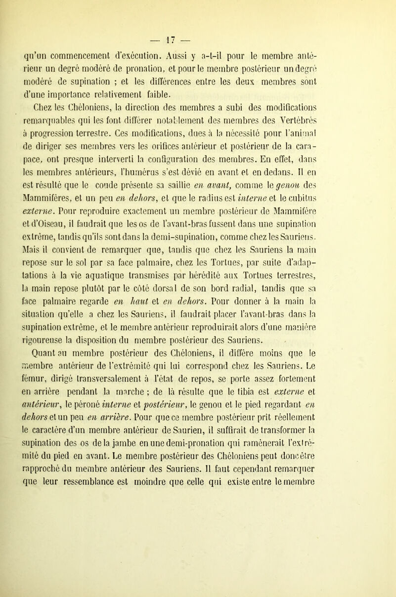 qu’un commencement d'exécution. Aussi y a-t-il pour le membre anté- rieur un degré modéré de pronation, et pour le membre postérieur un degré modéré de supination ; et les différences entre les deux membres sont d’une importance relativement faible. Chez les Chéloniens, la direction des membres a subi des modifications remarquables qui les font différer notablement des membres des Vertébrés à progression terrestre. Ces modifications, dues à la nécessité pour l’animal de diriger ses membres vers les orifices antérieur et postérieur de la cara- pace, ont presque interverti la configuration des membres. En effet, dans les membres antérieurs, l’humérus s’est dévié en avant et en dedans. 11 en est résulté que le coude présente sa saillie en avant, comme I& genou des Mammifères, et un peu en dehors, et que le radius est interne et le cubitus externe. Pour reproduire exactement un membre postérieur de Mammifère et d’Oiseau, il faudrait que les os de l’avant-bras fussent dans une supination extrême, tandis qu’ils sont dans la demi-supination, comme chez les Sauriens. Mais il convient de remarquer que, tandis que chez les Sauriens la main repose sur le sol par sa face palmaire, chez les Tortues, par suite d’adap- tations à la vie aquatique transmises par hérédité aux Tortues terrestres, la main repose plutôt par le côté dorsal de son bord radial, tandis que sa face palmaire regarde en haut et en dehors. Pour donner à la main la situation qu’elle a chez les Sauriens, il faudrait placer l’avant-bras dans la supination extrême, et le membre antérieur reproduirait alors d’une manière rigoureuse la disposition du membre postérieur des Sauriens. Quant au membre postérieur des Chéloniens, il diffère moins que le membre antérieur de l’extrémité qui lui correspond chez les Sauriens. Le fémur, dirigé transversalement à l’état de repos, se porte assez fortement en arrière pendant la marche ; de là résulte que le tibia est externe et antérieur, le péroné interne et 'postérieur, le genou et le pied regardant en dehors et un peu en arrière. Pour que ce membre postérieur prît réellement le caractère d’un membre antérieur deSaurien, il suffirait de transformer la supination des os delà jambe en une demi-pronation qui ramènerait l’extré- mité du pied en avant. Le membre postérieur des Chéloniens peut doncêtre rapproché du membre antérieur des Sauriens. 11 faut cependant remarquer que leur ressemblance est moindre que celle qui existe entre le membre