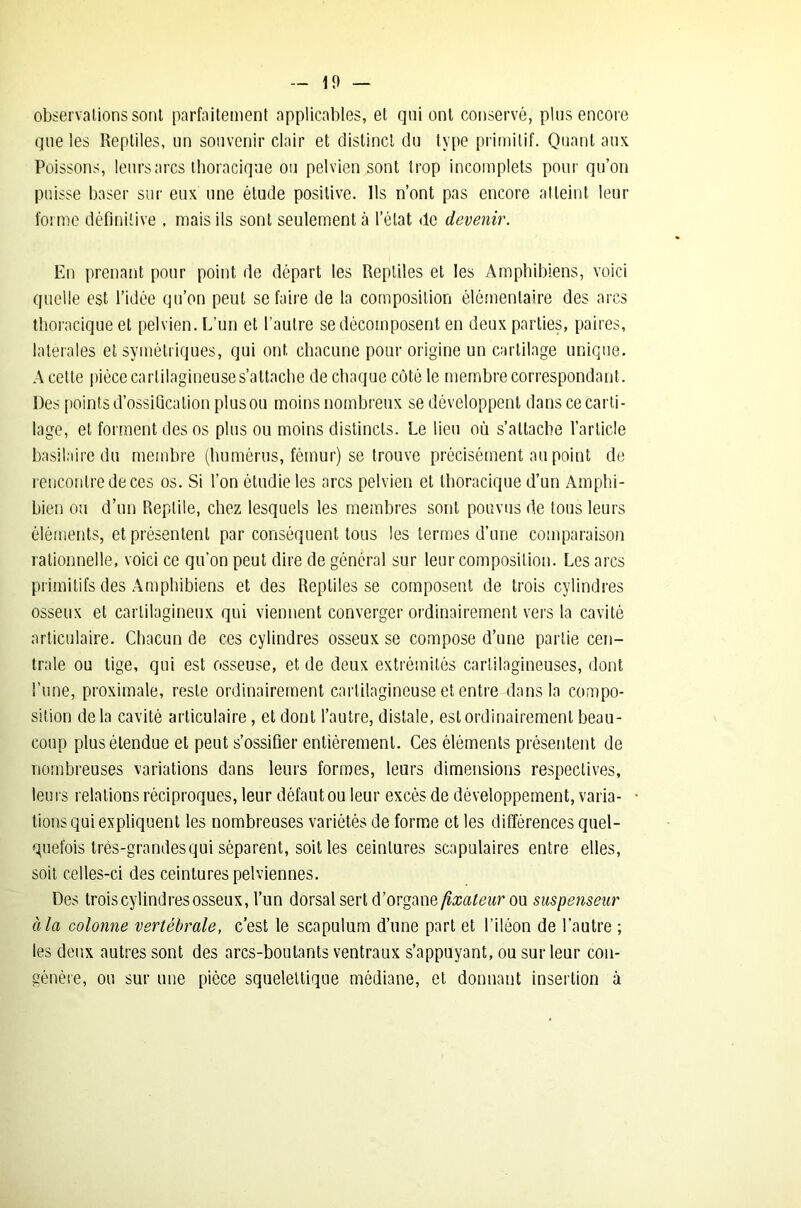 observations sont parfaitement applicables, et qui ont conservé, plus encore que les Reptiles, un souvenir clair et distinct du type primitif. Quant aux Poissons, leurs arcs thoracique ou pelvien sont trop incomplets pour qu’on puisse baser sur eux une étude positive. Ils n’ont pas encore atteint leur forme définitive , mais ils sont seulement à l’état de devenir. En prenant pour point de départ les Reptiles et les Amphibiens, voici quelle est l’idée qu’on peut se faire de la composition élémentaire des arcs thoracique et pelvien. L’un et l’autre se décomposent en deux parties, paires, latérales et symétriques, qui ont chacune pour origine un cartilage unique. A cette pièce cartilagineuse s’attache de chaque côté le membre correspondant. Des points d’ossification plus ou moins nombreux se développent dans ce carti- lage, et forment des os plus ou moins distincts. Le lien où s’attache l’article basilaire du membre (humérus, fémur) se trouve précisément au point de rencontre de ces os. Si l’on étudie les arcs pelvien et thoracique d’un Amphi- bien ou d’un Reptile, chez lesquels les membres sont pouvus de tous leurs éléments, et présentent par conséquent tous les termes d’une comparaison rationnelle, voici ce qu’on peut dire de général sur leur composition. Les arcs primitifs des Amphibiens et des Reptiles se composent de trois cylindres osseux et cartilagineux qui viennent converger ordinairement vers la cavité articulaire. Chacun de ces cylindres osseux se compose d’une partie cen- trale ou tige, qui est osseuse, et de deux extrémités cartilagineuses, dont l’une, proximale, reste ordinairement cartilagineuse et entre dans la compo- sition delà cavité articulaire, et dont l’autre, distale, est ordinairement beau- coup plus étendue et peut s’ossifier entièrement. Ces éléments présentent de nombreuses variations dans leurs formes, leurs dimensions respectives, leurs relations réciproques, leur défaut ou leur excès de développement, varia- tions qui expliquent les nombreuses variétés de forme et les différencesquel- quefois très-grandes qui séparent, soit les ceintures scapulaires entre elles, soit celles-ci des ceintures pelviennes. Des trois cylindres osseux, l’un dorsal sert d’organe fixateur ou suspenseur à la colonne vertébrale, c’est le scapulum d’une part et l’iléon de l’autre ; les deux autres sont des arcs-boutants ventraux s’appuyant, ou sur leur con- génère, ou sur une pièce squelettique médiane, et donnant insertion à