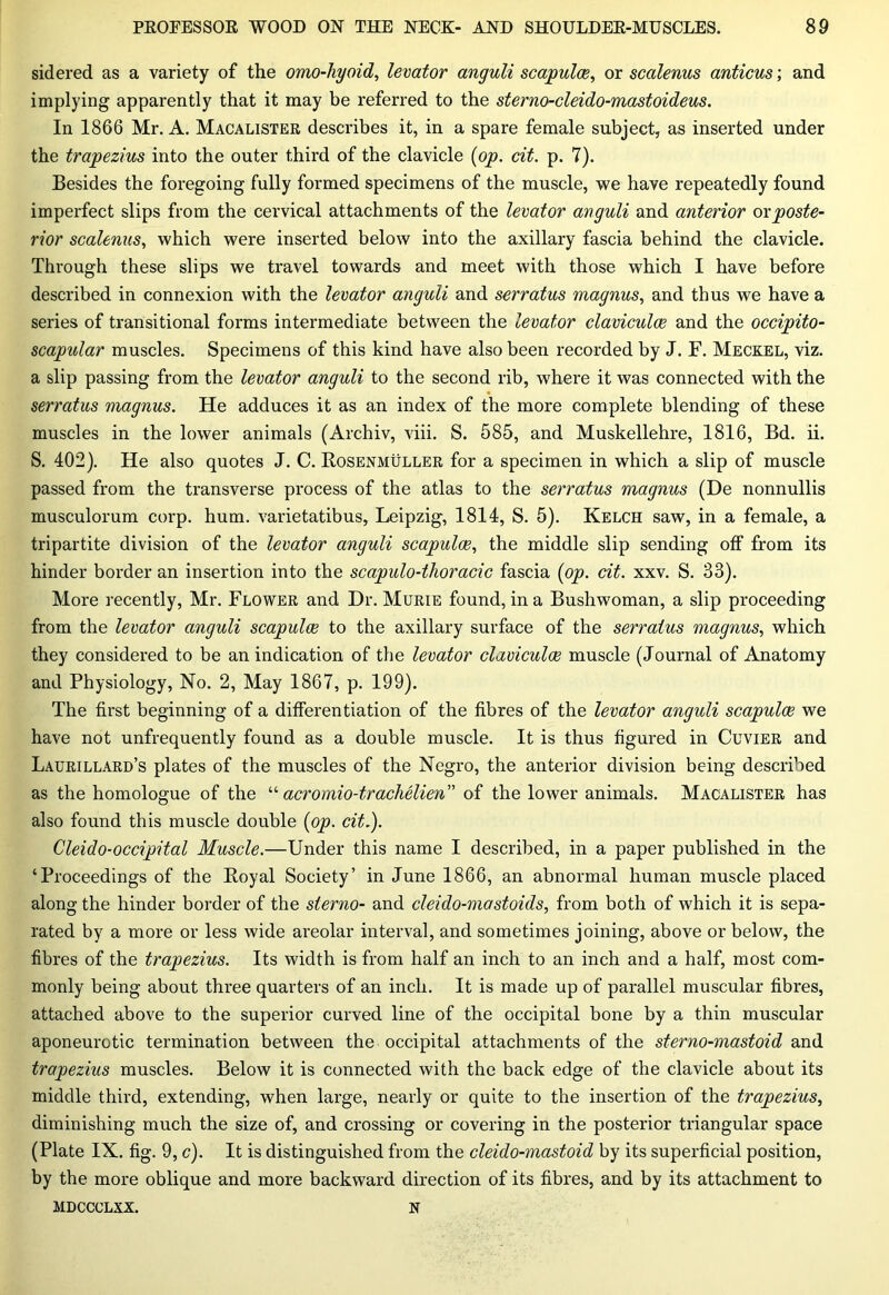 sidered as a variety of the omo-hyoid, levator anguli scapulae, or scalenus anticus; and implying apparently that it may be referred to the sterno-cleido-mastoideus. In 1866 Mr. A. Macalister describes it, in a spare female subject, as inserted under the trapezius into the outer third of the clavicle (op. cit. p. 7). Besides the foregoing fully formed specimens of the muscle, we have repeatedly found imperfect slips from the cervical attachments of the levator anguli and anterior or poste- rior scalenus, which were inserted below into the axillary fascia behind the clavicle. Through these slips we travel towards and meet with those which I have before described in connexion with the levator anguli and serratus magnus, and thus we have a series of transitional forms intermediate between the levator claviculce and the occipito- scapular muscles. Specimens of this kind have also been recorded by J. F. Meckel, viz. a slip passing from the levator anguli to the second rib, where it was connected with the serratus magnus. He adduces it as an index of the more complete blending of these muscles in the lower animals (Archiv, viii. S. 585, and Muskellehre, 1816, Bd. ii. S. 402). He also quotes J. C. Rosenmuller for a specimen in which a slip of muscle passed from the transverse process of the atlas to the serratus magnus (De nonnullis musculorum corp. hum. varietatibus, Leipzig, 1814, S. 5). Kelch saw, in a female, a tripartite division of the levator anguli scapulae, the middle slip sending off from its hinder border an insertion into the scapulo-thoracic fascia (op. cit. xxv. S. 33). More recently, Mr. Flower and Hr. Murie found, in a Bushwoman, a slip proceeding from the levator anguli scapulae to the axillary surface of the serratus magnus, which they considered to be an indication of the levator claviculce muscle (Journal of Anatomy and Physiology, No. 2, May 1867, p. 199). The first beginning of a differentiation of the fibres of the levator anguli scapulae we have not unfrequently found as a double muscle. It is thus figured in Cuvier and Laurillard’s plates of the muscles of the Negro, the anterior division being described as the homologue of the “ acromio-trachelien” of the lower animals. Macalister has also found this muscle double (op. cit.). Cleido-occipital Muscle.—Under this name I described, in a paper published in the ‘Proceedings of the Royal Society’ in June 1866, an abnormal human muscle placed along the hinder border of the slerno- and cleido-mastoids, from both of which it is sepa- rated by a more or less wide areolar interval, and sometimes joining, above or below, the fibres of the trapezius. Its width is from half an inch to an inch and a half, most com- monly being about three quarters of an inch. It is made up of parallel muscular fibres, attached above to the superior curved line of the occipital bone by a thin muscular aponeurotic termination between the occipital attachments of the sterno-mastoid and trapezius muscles. Below it is connected with the back edge of the clavicle about its middle third, extending, when large, nearly or quite to the insertion of the trapezius, diminishing much the size of, and crossing or covering in the posterior triangular space (Plate IX. fig. 9, c). It is distinguished from the cleido-mastoid by its superficial position, by the more oblique and more backward direction of its fibres, and by its attachment to MDCCCLXX. N