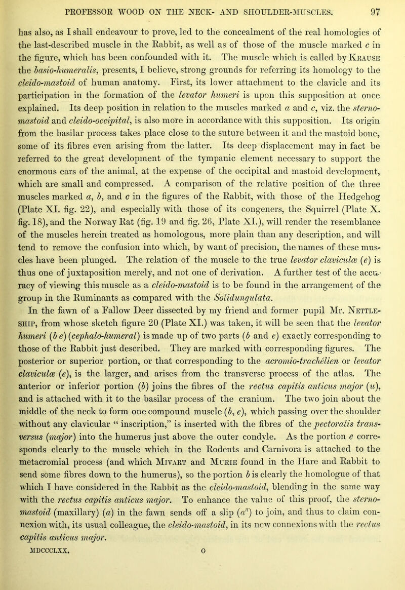 has also, as I shall endeavour to prove, led to the concealment of the real homologies of the last-described muscle in the Eabbit, as well as of those of the muscle marked c in the figure, which has been confounded with it. The muscle which is called by Krause the basio-humeralis, presents, I believe, strong grounds for referring its homology to the cleido-mastoicl of human anatomy. First, its lower attachment to the clavicle and its participation in the formation of the levator humeri is upon this supposition at once explained. Its deep position in relation to the muscles marked a and c, viz. the sterno- mastoid and cleido-occipital, is also more in accordance with this supposition. Its origin from the basilar process takes place close to the suture between it and the mastoid bone, some of its fibres even arising from the latter. Its deep displacement may in fact be referred to the great development of the tympanic element necessary to support the enormous ears of the animal, at the expense of the occipital and mastoid development, which are small and compressed. A comparison of the relative position of the three muscles marked a, b, and c in the figures of the Rabbit, with those of the Hedgehog (Plate XI. fig. 22), and especially with those of its congeners, the Squirrel (Plate X. fig. 18), and the Norway Rat (fig. 19 and fig. 26, Plate XI.), will render the resemblance of the muscles herein treated as homologous, more plain than any description, and will tend to remove the confusion into which, by want of precision, the names of these mus- cles have been plunged. The relation of the muscle to the true levator clamculce (e) is thus one of juxtaposition merely, and not one of derivation. A further test of the accu.' racy of viewing this muscle as a cleido-mastoul is to be found in the arrangement of the group in the Ruminants as compared with the Solidungulata. In the fawn of a Fallow Deer dissected by my friend and former pupil Mr. Nettle- ship, from whose sketch figure 20 (Plate XI.) was taken, it will be seen that the levator humeri (b e) (cephalo-humeral) is made up of two parts (b and e) exactly corresponding to those of the Rabbit just described. They are marked with corresponding figures. The posterior or superior portion, or that corresponding to the acromio-trachelien or levator claviculce (e), is the larger, and arises from the transverse process of the atlas. The anterior or inferior portion (b) joins the fibres of the rectus capitis anticus major (u), and is attached with it to the basilar process of the cranium. The two join about the middle of the neck to form one compound muscle (b, e), which passing over the shoulder without any clavicular “ inscription,” is inserted with the fibres of the pectoralis trans- versus {major) into the humerus just above the outer condyle. As the portion e corre- sponds clearly to the muscle which in the Rodents and Carnivora is attached to the metacromial process (and which Mivart and Murie found in the Hare and Rabbit to send some fibres down to the humerus), so the portion b is clearly the homologue of that which I have considered in the Rabbit as the cleido-mastoid, blending in the same way with the rectus capitis anticus major. To enhance the value of this proof, the sterno- mastoid (maxillary) (a) in the fawn sends off a slip (a) to join, and thus to claim con- nexion with, its usual colleague, the cleido-mastoid, in its new connexions with the rectus capitis anticus major. mdccclxx. o