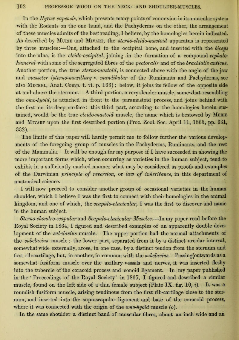 In the Hyrax capensis, which presents many points of connexion in its muscular system with the Rodents on the one hand, and the Pachyderms on the other, the arrangement of these muscles admits of the best reading, I believe, by the homologies herein indicated. As described by Murie and Mivart, the sterno-cleido-mastoid apparatus is represented by three muscles:—One, attached to the occipital bone, and inserted with the biceps into the ulna, is the cleido-occipital, joining in the formation of a compound cephalo- humeral with some of the segregated fibres of the pectoralis and of the bracliialis anticus. Another portion, the true sterno-mastoid, is connected above with the angle of the jaw and masseter (sterno-maxillary v. mandibular of the Ruminants and Pachyderms, see also Meckel, Anat. Comp. t. vi. p. 163); below, it joins its fellow of the opposite side at and above the sternum. A third portion, a very slender muscle, somewhat resembling the omo-hyoid, is attached in front to the paramastoid process, and joins behind with the first on its deep surface: this third part, according to the homologies herein sus- tained, would be the true cleido-mastoid muscle, the name which is bestowed by Murie and Mivart upon the first described portion (Proc. Zool. Soc. April 11, 1865, pp. 331, 332). The limits of this paper will hardly permit me to follow further the various develop- ments of the foregoing group of muscles in the Pachyderms, Ruminants, and the rest of the Mammalia. It will be enough for my purpose if I have succeeded in showing the more important forms which, when occurring as varieties in the human subject, tend to exhibit in a sufficiently marked manner what may be considered as proofs and examples of the Darwinian principle of reversion, or law of inheritance, in this department of anatomical science. I will now proceed to consider another group of occasional varieties in the human shoulder, which I believe I was the first to connect with their homologies in the animal kingdom, and one of which, the scapulo-clavicular, I was the first to discover and name in the human subject. Sterno-chondro-scapulcir and Scapulo-clavicular Muscles.—In my paper read before the Royal Society in 1864, I figured and described examples of an apparently double deve- lopment of the subclavius muscle. The upper portion had the normal attachments of the subclavius muscle; the lower part, separated from it by a distinct areolar interval, somewhat wide externally, arose, in one case, by a distinct tendon from the sternum and first rib-cartilage, but, in another, in common with the subclavius. Passing'outwards as a somewhat fusiform muscle over the axillary vessels and nerves, it was inserted fleshy into the tubercle of the coracoid process and conoid ligament. In my paper published in the ‘ Proceedings of the Royal Society’ in 1865, I figured and described a similar muscle, found on the left side of a thin female subject (Plate IX. fig. 10, i). It was a roundish fusiform muscle, arising tendinous from the first rib-cartilage close to the ster- num, and inserted into the suprascapular ligament and base of the coracoid process, where it was connected with the origin of the omo-hyoid muscle (o). In the same shoulder a distinct band of muscular fibres, about an inch wide and an