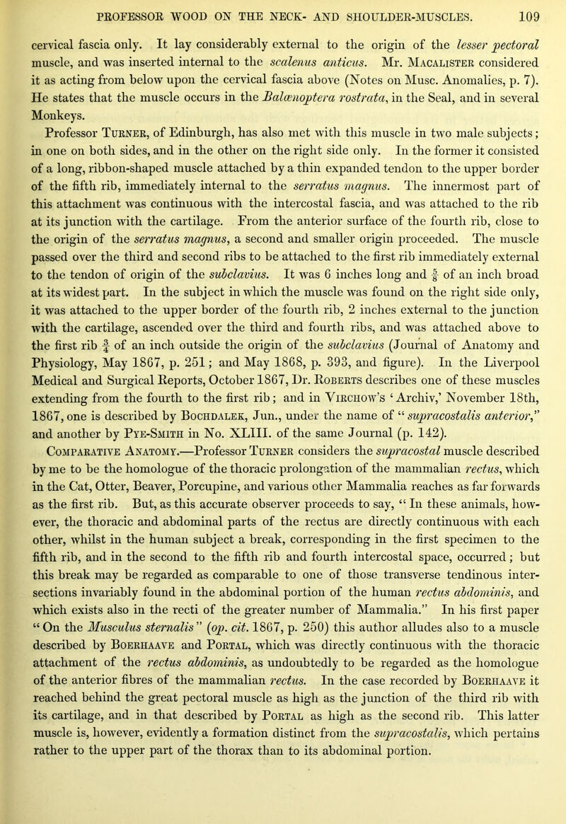 cervical fascia only. It lay considerably external to the origin of the lesser pectoral muscle, and was inserted internal to the scalenus anticus. Mr. Macalistee considered it as acting from below upon the cervical fascia above (Notes on Muse. Anomalies, p. 7). He states that the muscle occurs in the Baloenoptera rostrata, in the Seal, and in several Monkeys. Professor Tuenek, of Edinburgh, has also met with this muscle in two male subjects; in one on both sides, and in the other on the right side only. In the former it consisted of a long, ribbon-shaped muscle attached by a thin expanded tendon to the upper border of the fifth rib, immediately internal to the serratus magnus. The innermost part of this attachment was continuous with the intercostal fascia, and was attached to the rib at its junction with the cartilage. From the anterior surface of the fourth rib, close to the origin of the serratus magnus, a second and smaller origin proceeded. The muscle passed over the third and second ribs to be attached to the first rib immediately external to the tendon of origin of the subclavius. It was 6 inches long and |- of an inch broad at its widest part. In the subject in which the muscle was found on the right side only, it was attached to the upper border of the fourth rib, 2 inches external to the junction with the cartilage, ascended over the third and fourth ribs, and was attached above to the first rib -§ of an inch outside the origin of the subclavius (Journal of Anatomy and Physiology, May 1867, p. 251; and May 1868, p. 393, and figure). In the Liverpool Medical and Surgical Reports, October 1867, Dr. Robeets describes one of these muscles extending from the fourth to the first rib; and in Yiechow’s £ Archiv,’ November 18th, 1867, one is described by Bochdalek, Jun., under the name of “ supracostalis anterior,” and another by Pye-Smith in No. XLIII. of the same Journal (p. 142). Compaeative Anatomy.—Professor Tuenee considers the suprcicostal muscle described by me to be the homologue of the thoracic prolongation of the mammalian rectus, which in the Cat, Otter, Beaver, Porcupine, and various other Mammalia reaches as far forwards as the first rib. But, as this accurate observer proceeds to say, “ In these animals, how- ever, the thoracic and abdominal parts of the rectus are directly continuous with each other, whilst in the human subject a break, corresponding in the first specimen to the fifth rib, and in the second to the fifth rib and fourth intercostal space, occurred; but this break may be regarded as comparable to one of those transverse tendinous inter- sections invariably found in the abdominal portion of the human rectus abdominis, and which exists also in the recti of the greater number of Mammalia.” In his first paper “ On the Musculus sternalis ” {op. cit. 1867, p. 250) this author alludes also to a muscle described by Boeehaave and Poetal, which was directly continuous with the thoracic attachment of the rectus abdominis, as undoubtedly to be regarded as the homologue of the anterior fibres of the mammalian rectus. In the case recorded by Boeehaave it reached behind the great pectoral muscle as high as the junction of the third rib with its cartilage, and in that described by Poetal as high as the second rib. This latter muscle is, however, evidently a formation distinct from the supracostalis, which pertains rather to the upper part of the thorax than to its abdominal portion.