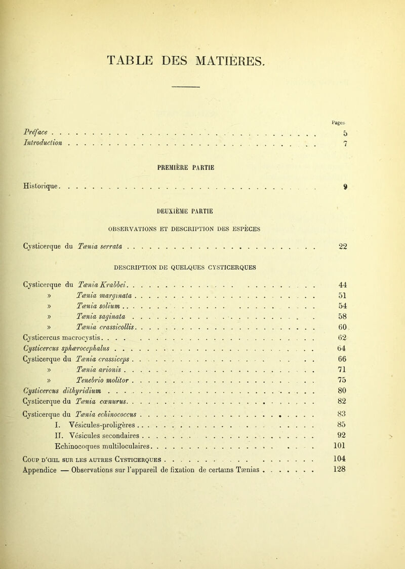TABLE DES MATIERES. Pages Préface 5 Introduction 7 PREMIÈRE PARTIE Historique 9 DEUXIÈME PARTIE OBSERVATIONS ET DESCRIPTION DES ESPÈCES Cysticerque du Tænia serrata . . 22 DESCRIPTION DE QUELQUES CYSTICERQUES Cysticerque du Tænia Krablei . . 44 » Tænia margmata 51 » Tænia solium .... 54 » Tænia saginata . 58 » Tænia crassicollis 60 Cysticercus macrocystis 62 Cysticercus sphærocephalus 64 Cysticerque du Tænia crassiceps . 66 » Tænia arionis 71 » Tenebrio molitor 75 Cysticercus dithyridium 80 Cysticerque du Tænia cœnurus 82 Cysticerque du Tænia eclùnococcus 83 I. Vésicules-proligères 85 II. Vésicules secondaires 92 Ecbinocoques multiloculaires 101 Coup d'œil sur les autres Cysticerques 104 Appendice — Observations sur l’appareil de fixation de certains Tænias 128