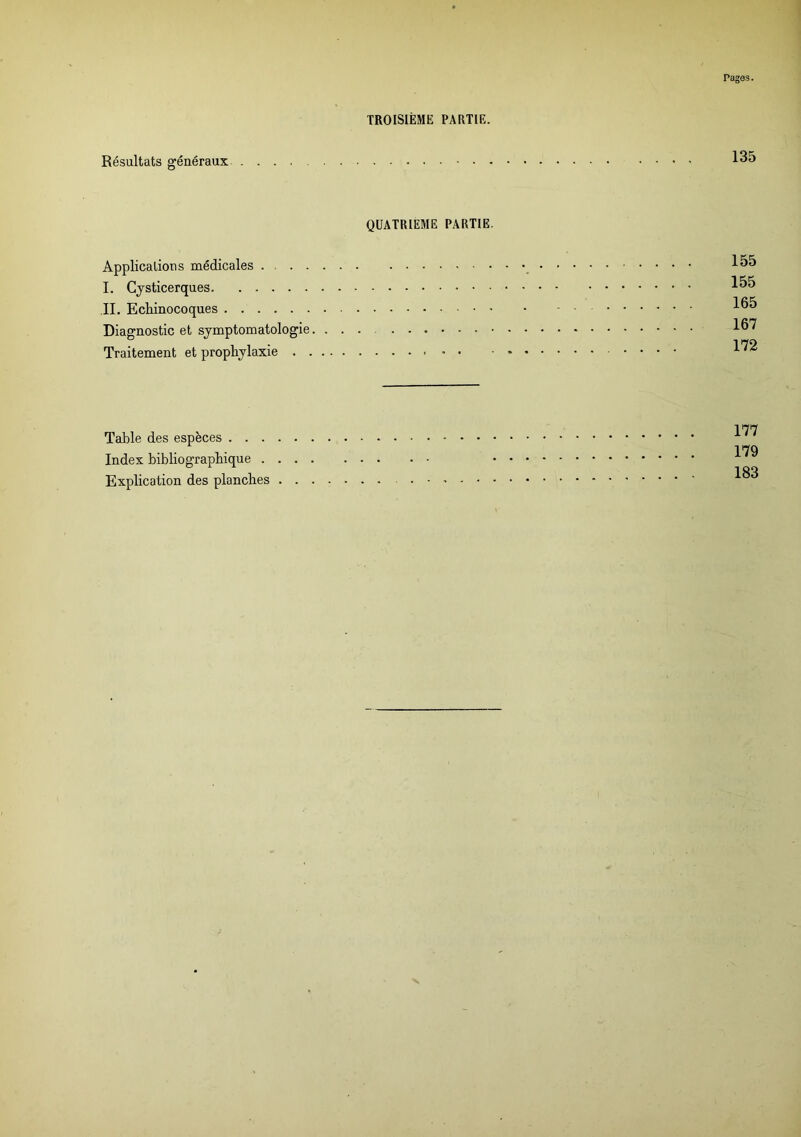Pages. TROISIÈME PARTIE. Résultats généraux 135 QUATRIEME PARTIE. Applications médicales . I. Cysticerques IL Ecliinocoques Diagnostic et symptomatologie. ... Traitement et prophylaxie - - • 155 155 165 167 172 Table des espèces . . . Index bibliographique . Explication des planches 177 179 183