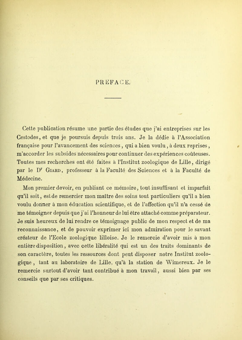 PREFACE. Cette publication résume une partie des études que j’ai entreprises sur les Cestodes, et que je poursuis depuis trois ans. Je la dédie à l’Association française pour l’avancement des sciences, qui a bien voulu, à deux reprises, m’accorder les subsides nécessaires pour continuer des expériences coûteuses. Toutes mes recherches ont été faites à l’Institut zoologique de Lille, dirigé par le Dr Giard , professeur à la Faculté des Sciences et à la Faculté de Médecine. Mon premier devoir, en publiant ce mémoire, tout insuffisant et imparfait qu’il soit, est de remercier mon maître des soins tout particuliers qu’il a bien voulu donner à mon éducation scientifique, et de l’affection qu’il n’a cessé de me témoigner depuis que j’ai l’honneur de lui être attaché comme préparateur. Je suis heureux de lui rendre ce témoignage public de mon respect et de ma reconnaissance, et de pouvoir exprimer ici mon admiration pour le savant créateur de l’Ecole zoologique lilloise. Je le remercie d’avoir mis à mon entière disposition, avec cette libéralité qui est un des traits dominants de son caractère, toutes les ressources dont peut disposer notre Institut zoolo- gique , tant au laboratoire de Lille, qu’à la station de Wimereux. Je le remercie surtout d’avoir tant contribué à mon travail, aussi bien par ses conseils que par ses critiques.