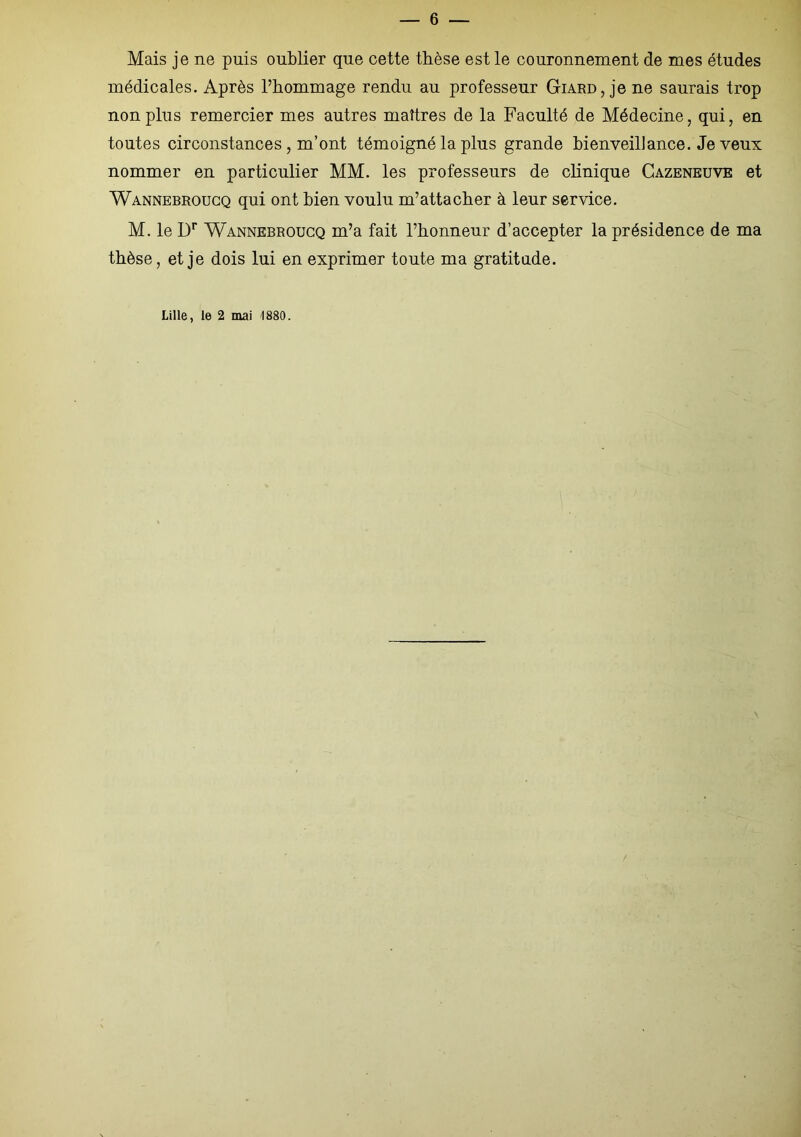 Mais je ne puis oublier que cette thèse est le couronnement de mes études médicales. Après l’hommage rendu au professeur Giard, je ne saurais trop non plus remercier mes autres maîtres de la Faculté de Médecine, qui, en toutes circonstances , m’ont témoigné la plus grande bienveillance. Je veux nommer en particulier MM. les professeurs de clinique Cazeneuve et Wannebroucq qui ont bien voulu m’attacher à leur service. M. le Dr Wannebroucq m’a fait l’honneur d’accepter la présidence de ma thèse, et je dois lui en exprimer toute ma gratitude. Lille, le 2 mai 1880.