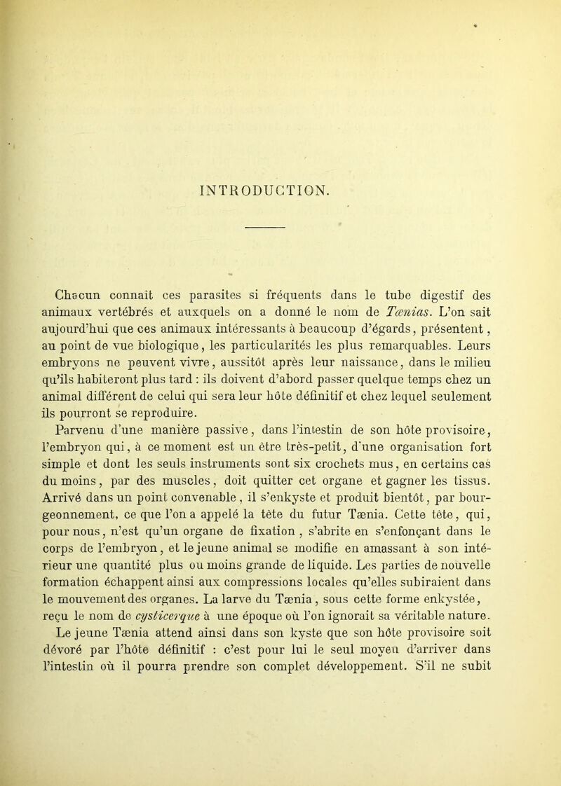 INTRODUCTION. Chacun connaît ces parasites si fréquents dans le tube digestif des animaux vertébrés et auxquels on a donné le nom de Tænias. L’on sait aujourd’hui que ces animaux intéressants à beaucoup d’égards, présentent, au point de vue biologique, les particularités les plus remarquables. Leurs embryons ne peuvent vivre, aussitôt après leur naissance, dans le milieu qu’ils habiteront plus tard : ils doivent d’abord passer quelque temps chez un animal différent de celui qui sera leur hôte définitif et chez lequel seulement ils pourront se reproduire. Parvenu d’une manière passive, dans l’intestin de son bote provisoire, l’embryon qui, à ce moment est un être très-petit, d’une organisation fort simple et dont les seuls instruments sont six crochets mus, en certains cas du moins, par des muscles, doit quitter cet organe et gagner les tissus. Arrivé dans un point convenable , il s’enkyste et produit bientôt, par bour- geonnement, ce que l’on a appelé la tète du futur Tænia. Cette tête, qui, pour nous, n’est qu’un organe de fixation , s’abrite en s’enfonçant dans le corps de l’embryon, et le jeune animal se modifie en amassant à son inté- rieur une quantité plus ou moins grande de liquide. Les parties de nouvelle formation échappent ainsi aux compressions locales qu’elles subiraient dans le mouvement des organes. La larve du Tænia , sous cette forme enkystée, reçu le nom de cysticerque à une époque où l’on ignorait sa véritable nature. Lejeune Tænia attend ainsi dans son kyste que son bote provisoire soit dévoré par l’bôte définitif : c’est pour lui le seul moyen d’arriver dans l’intestin où il pourra prendre son complet développement. S’il ne subit