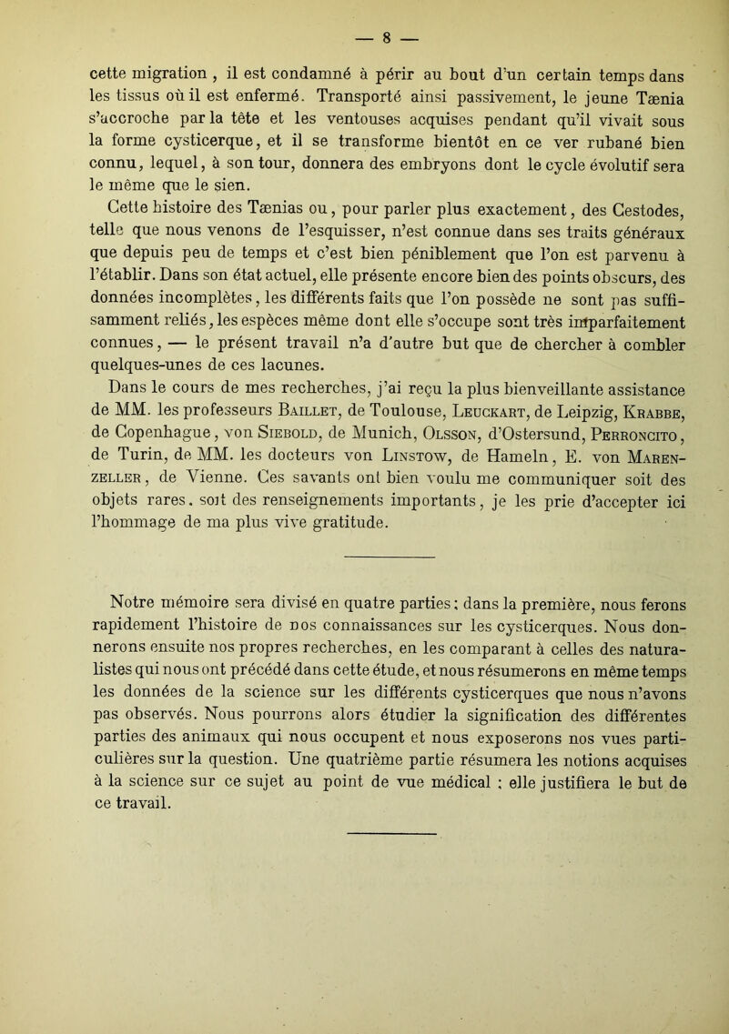 cette migration , il est condamné à périr au bout d’un certain temps dans les tissus où il est enfermé. Transporté ainsi passivement, le jeune Taenia s’accroche par la tête et les ventouses acquises pendant qu’il vivait sous la forme cysticerque, et il se transforme bientôt en ce ver rubané bien connu, lequel, à son tour, donnera des embryons dont le cycle évolutif sera le même que le sien. Cette histoire des Taenias ou, pour parler plus exactement, des Cestodes, telle que nous venons de l’esquisser, n’est connue dans ses traits généraux que depuis peu de temps et c’est bien péniblement que l’on est parvenu à l’établir. Dans son état actuel, elle présente encore bien des points obscurs, des données incomplètes, les différents faits que l’on possède ne sont pas suffi- samment reliés, les espèces même dont elle s’occupe sont très imparfaitement connues, — le présent travail n’a d’autre but que de chercher à combler quelques-unes de ces lacunes. Dans le cours de mes recherches, j’ai reçu la plus bienveillante assistance de MM. les professeurs Baillet, de Toulouse, Leückart, de Leipzig, Krabbe, de Copenhague, von Siebold, de Munich, Olsson, d’Ostersund, Perroncito, de Turin, de MM. les docteurs von Linstow, de Hameln, E. von Maren- zeller, de Vienne. Ces savants ont bien voulu me communiquer soit des objets rares, soit des renseignements importants, je les prie d’accepter ici l’hommage de ma plus vive gratitude. Notre mémoire sera divisé en quatre parties ; dans la première, nous ferons rapidement l’histoire de nos connaissances sur les cysticerques. Nous don- nerons ensuite nos propres recherches, en les comparant à celles des natura- listes qui nous ont précédé dans cette étude, et nous résumerons en même temps les données de la science sur les différents cysticerques que nous n’avons pas observés. Nous pourrons alors étudier la signification des différentes parties des animaux qui nous occupent et nous exposerons nos vues parti- culières sur la question. Une quatrième partie résumera les notions acquises à la science sur ce sujet au point de vue médical ; elle justifiera le but de ce travail.