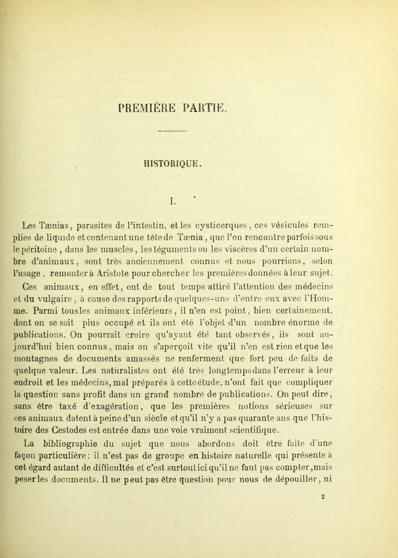 PREMIÈRE PARTIE. HISTORIQUE. Les Taenias, parasites de l’intestin, et les cysticerques, ces vésicules rem- plies de liquide et contenant une tète de Tænia, que l’on rencontre parfois sous le péritoine , dans les muscles, les téguments ou les viscères d’un certain nom- bre d’animaux, sont très anciennement connus et nous pourrions, selon l’usage , remontera Aristote pour chercher les premières données à leur sujet. Ces animaux, en effet, ont de tout temps attiré l’attention des médecins et du vulgaire , à cause des rapports de quelques-uns d’entre eux avec l’Hom- me. Parmi tousles animaux inférieurs, il n’en est point , bien certainement, dont on se soit plus occupé et ils ont été l’objet d’un nombre énorme de publications. On pourrait croire qu’ayant été tant observés, iis sont au- jourd’hui bien connus , mais on s’aperçoit vite qu’il n’en est rien et que les montagnes de documents amassés ne renferment que fort peu de faits de quelque valeur. Les naturalistes ont été très longtemps dans Terreur à leur endroit et les médecins, mal préparés à cette étude, n’ont fait que compliquer la question sans profit dans un grand nombre de publications. On peut dire, sans être taxé d'exagération, que les premières notions sérieuses sur ces animaux datent à peine d’un siècle et qu’il n’y a pas quarante ans que l’his- toire des Gestodes est entrée dans une voie vraiment scientifique. La bibliographie du sujet que nous abordons doit être faite d'une façon particulière: il n’est pas de groupe en histoire naturelle qui présente à cet égard autant de difficultés et c’est surtoutici qu’il ne faut pas compter,mais peserles documents. Il ne peut pas être question pour nous de dépouiller, ni 2