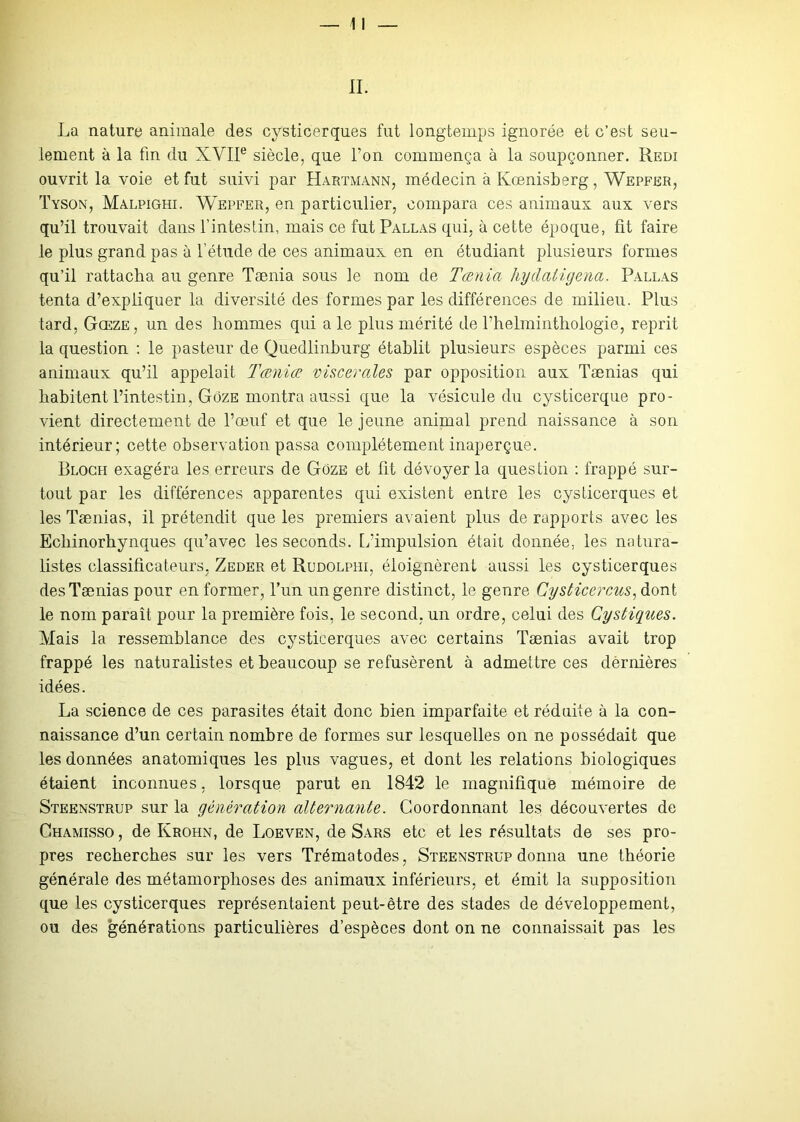 La nature animale des cysticerques fut longtemps ignorée et c’est seu- lement à la fin du XVIIe siècle, que l’on commença à la soupçonner. Redi ouvrit la voie et fut suivi par Hartmann, médecin à Kœnisberg, Wepfer, Tyson, Malpighi. Wepfer, en particulier, compara ces animaux aux vers qu’il trouvait dans l’intestin, mais ce fut Pallas qui, à cette époque, fit faire le plus grand pas à l’étude de ces animaux en en étudiant plusieurs formes qu’il rattacha au genre Tænia sous le nom de Tœnia hydatigena. Pallas tenta d’expliquer la diversité des formes par les différences de milieu. Plus tard, Gœze, un des hommes qui a le plus mérité de l’helminthologie, reprit la question : le pasteur de Quedlinhurg établit plusieurs espèces parmi ces animaux qu’il appelait Tœkiœ viscérales par opposition aux Taenias qui habitent l’intestin, Gôze montra aussi que la vésicule du cysticerque pro- vient directement de l’œuf et que le jeune animal prend naissance à son intérieur; cette observation passa complètement inaperçue. Bloch exagéra les erreurs de Goze et fit dévoyer la question : frappé sur- tout par les différences apparentes qui existent entre les cysticerques et les Tænias, il prétendit que les premiers avaient plus de rapports avec les Ecliinorhynques qu’avec les seconds, [/impulsion était donnée, les natura- listes classificateurs, Zeder et Rudolphi, éloignèrent aussi les cysticerques des Tænias pour en former, l’un un genre distinct, le genre Cysticercus, dont le nom paraît pour la première fois, le second, un ordre, celui des Cystigues. Mais la ressemblance des cysticerques avec certains Tænias avait trop frappé les naturalistes et beaucoup se refusèrent à admettre ces dèrnières idées. La science de ces parasites était donc bien imparfaite et réduite à la con- naissance d’un certain nombre de formes sur lesquelles on ne possédait que les données anatomiques les plus vagues, et dont les relations biologiques étaient inconnues, lorsque parut en 1842 le magnifique mémoire de Steenstrup sur la génération alternante. Coordonnant les découvertes de Ghamisso , de Krohn, de Loeven, de Sars etc et les résultats de ses pro- pres recherches sur les vers Trématodes, Steenstrup donna une théorie générale des métamorphoses des animaux inférieurs, et émit la supposition que les cysticerques représentaient peut-être des stades de développement, ou des générations particulières d’espèces dont on ne connaissait pas les