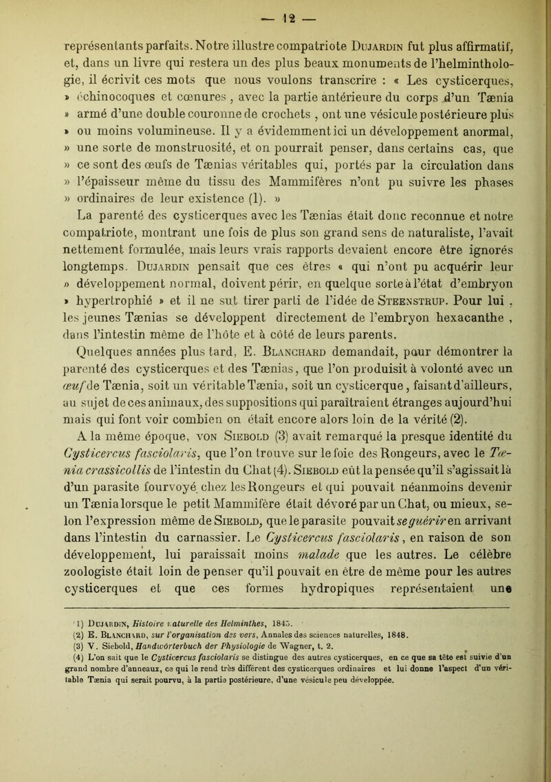 représentants parfaits. Notre illustre compatriote Dujardin fut plus affirmatif, et, dans un livre qui restera un des plus beaux monuments de l’helmintholo- gie, il écrivit ces mots que nous voulons transcrire : « Les cysticerques, » échinocoques et cœnures , avec la partie antérieure du corps d’un Taenia # armé d’une double couronne de crochets , ont une vésicule postérieure plus » ou moins volumineuse. Il y a évidemment ici un développement anormal, » une sorte de monstruosité, et on pourrait penser, dans certains cas, que » ce sont des œufs de Tænias véritables qui, portés par la circulation dans » l’épaisseur même du tissu des Mammifères n’ont pu suivre les phases « ordinaires de leur existence (1). « La parenté des cysticerques avec les Tænias était donc reconnue et notre compatriote, montrant une fois de plus son grand sens de naturaliste, l’avait nettement formulée, mais leurs vrais rapports devaient encore être ignorés longtemps. Dujardin pensait que ces êtres « qui n’ont pu acquérir leur f> développement normal, doivent périr, en quelque sorte à l’état d’embryon » hypertrophié » et il ne sut tirer parti de l’idée de Steenstrup. Pour lui , les jeunes Tænias se développent directement de l’embryon hexacanthe , dans l’intestin même de l’hôte et à côté de leurs parents. Quelques années plus tard, E. Blanchard demandait, pour démontrer la parenté des cysticerques et des Tænias, que l’on produisit à volonté avec un œuf de Tænia, soit un véritable Tænia, soit un cysticerque, faisant d’ailleurs, au sujet de ces animaux, des suppositions qui paraîtraient étranges aujourd’hui mais qui font voir combien on était encore alors loin de la vérité (2). A la même époque, von Siebold (3) avait remarqué la presque identité du Cysticercus fasciolaris, que l’on trouve sur le foie des Rongeurs, avec le T té- nia crassicollis de l’intestin du Chat (4). Siebold eût la pensée qu’il s’agissait là d’un parasite fourvoyé chez les Rongeurs et qui pouvait néanmoins devenir un Tænialorsque le petit Mammifère était dévoré par un Chat, ou mieux, se- lon l’expression même de Siebold, queleparasite pouvaitseguêriren arrivant dans l’intestin du carnassier. Le Cysticercus fasciolaris, en raison de son développement, lui paraissait moins malade que les autres. Le célèbre zoologiste était loin de penser qu’il pouvait en être de même pour les autres cysticerques et que ces formes hydropiques représentaient une ' 1) Doj\iïDiN, Histoire naturelle des Helminthes, 1845. (2) E. Blanchard, sur l'organisation dss vers, Annales des sciences naturelles, 1848. (3) V. Siebold, Handwôrterbuch der Physiologie de Wagner, t. 2. (4) L’on sait que le Cysticercus fasciolaris se distingue des autres cysticerques, en ce que sa tête est suivie d’un grand nombre d’anneaux, ce qui le rend très différent des cysticerques ordinaires et lui donne l’aspect d’un véri- table Tænia qui serait pourvu, à la partie postérieure, d’une vésicule peu développée.