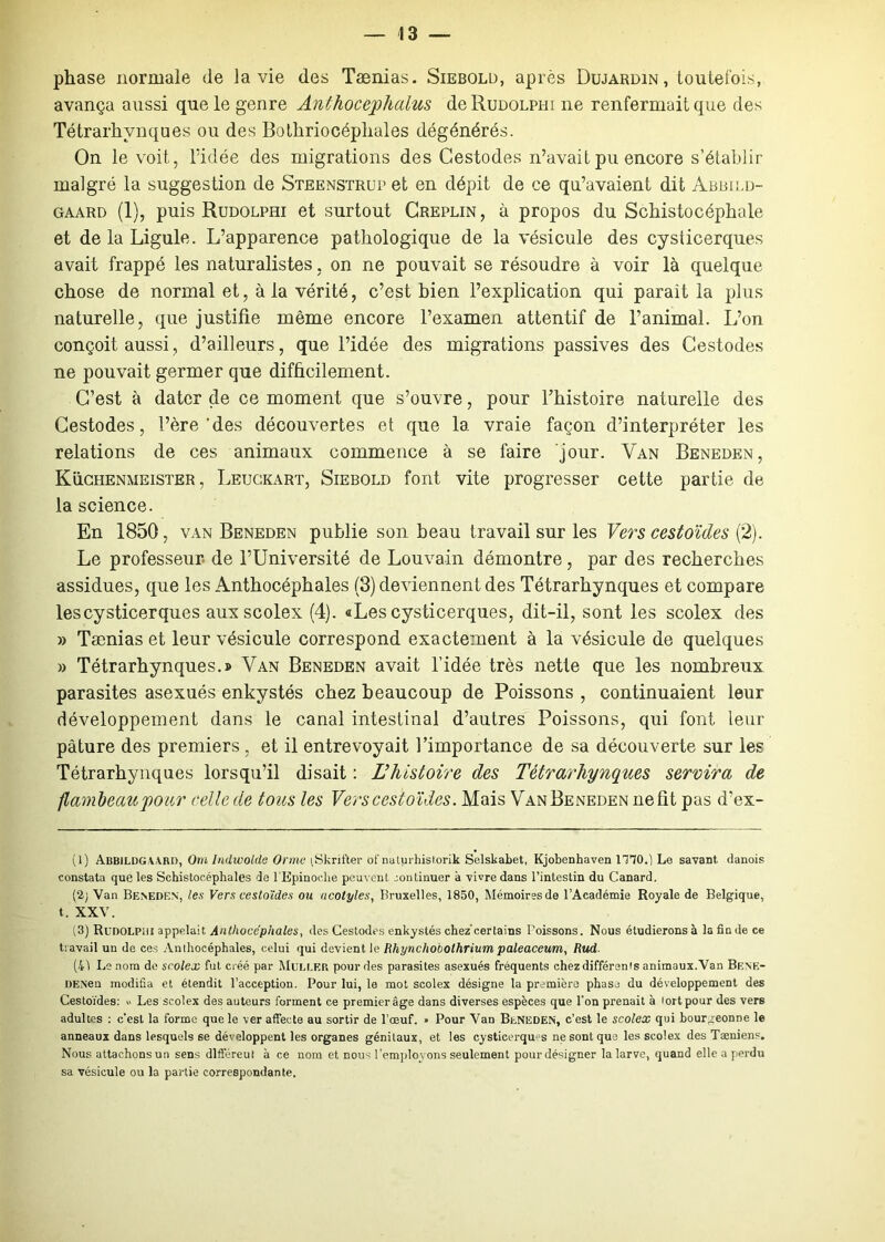 phase normale de la vie des Tænias. Siebold, après Dujardin, toutefois, avança aussi que le genre Anthocephalus deRuDOLPm 11e renfermait que des Tétrarhvnques ou des Bolhriocépliales dégénérés. On le voit, l’idée des migrations des Cestodes n’avait pu encore s’établir malgré la suggestion de Steenstrup et en dépit de ce qu’avaient dit Abbild- gaard (1), puis Rudolphi et surtout Creplin, à propos du Schistocéphale et de la Ligule. L’apparence pathologique de la vésicule des cysticerques avait frappé les naturalistes, on ne pouvait se résoudre à voir là quelque chose de normal et, à la vérité, c’est bien l’explication qui parait la plus naturelle, que justifie même encore l’examen attentif de l’animal. L’on conçoit aussi, d’ailleurs, que l’idée des migrations passives des Cestodes ne pouvait germer que difficilement. C’est à dater de ce moment que s’ouvre, pour l’histoire naturelle des Cestodes, l’ère 'des découvertes et que la vraie façon d’interpréter les relations de ces animaux commence à se faire jour. Van Beneden, Küchenmeister , Leuckart, Siebold font vite progresser cette partie de la science. En 1850, van Beneden publie son beau travail sur les Vers cestoïdes (2). Le professeur de l’Université de Louvain démontre, par des recherches assidues, que les Anthocéphales (3) deviennent des Tétrarhynques et compare les cysticerques aux scolex (4). «Les cysticerques, dit-il, sont les scolex des » Tænias et leur vésicule correspond exactement à la vésicule de quelques » Tétrarhynques.» Van Beneden avait l’idée très nette que les nombreux parasites asexués enkystés chez beaucoup de Poissons , continuaient leur développement dans le canal intestinal d’autres Poissons, qui font leur pâture des premiers , et il entrevoyait l’importance de sa découverte sur les Tétrarhynques lorsqu’il disait : L’histoire des Tétrarhynques servira de flambeau pour relie de tous les Vers cestoïdes. Mais VanBeneden ne fit pas d’ex- (1) Abbildg wr», Om Indwolde Orme tSkrifter of naturhist.orik Selskabet, Kjobenhaven 1T70.) Le savant danois constata que les Schistocéphales de l’Epinoche peuvent continuer à vivre dans l’intestin du Canard. (2; Van Beneden, les Vers cestoïdes ou acolytes, Bruxelles, 1850, Mémoires de l’Académie Royale de Belgique, t. XXV. (3) RunOLPiit appelait Anthocéphales, des Cestodes enkystés chez'certains Boissons. Nous étudierons à la fin de ce travail un de ces Anthocéphales, celui qui devient le Rhynchobothrium paleaceum, Rud. (41 Le nom de scolex fut créé par Muller pour des parasites asexués fréquents chez différents animaux. Van Bene- DENen modifia et étendit l’acception. Pour lui, le mot scolex désigne la première phase du développement des Cestoïdes: « Les scolex des auteurs forment ce premier âge dans diverses espèces que l’on prenait à tort pour des vers adultes : c'est la forme que le ver affecte au sortir de l’œuf. » Pour Van BlNEDEN, c’est le scolex qui bourgeonne le anneaux dans lesqueds se développent les organes génitaux, et les cysticerques ne sont que les scolex des Tæniens. Nous attachons un sens dlfféreut à ce nom et nous l’employons seulement pour désigner la larve, quand elle a perdu sa vésicule ou la partie correspondante.