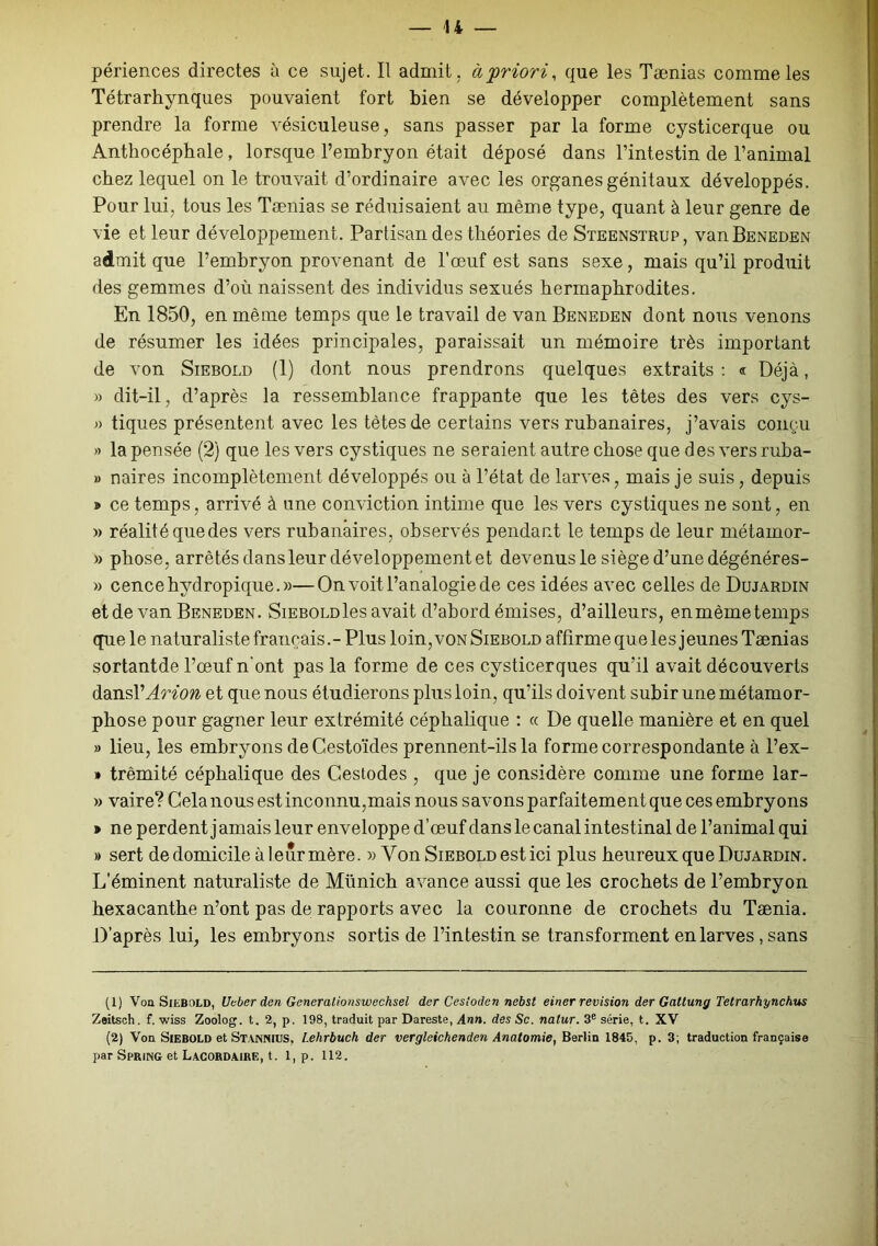 périences directes à ce sujet. Il admit, à'priori, que les Taenias comme les Tétrarhynques pouvaient fort bien se développer complètement sans prendre la forme vésiculeuse, sans passer par la forme cysticerque ou Anthocéphale, lorsque l’embryon était déposé dans l’intestin de l’animal chez lequel on le trouvait d’ordinaire avec les organes génitaux développés. Pour lui, tous les Tænias se réduisaient au même type, quant à leur genre de vie et leur développement. Partisan des théories de Steenstrup, vanBENEDEN admit que l’embryon provenant de l’œuf est sans sexe, mais qu’il produit des gemmes d’où naissent des individus sexués hermaphrodites. En 1850, en même temps que le travail de van Beneden dont nous venons de résumer les idées principales, paraissait un mémoire très important de von Siebold (1) dont nous prendrons quelques extraits: « Déjà, » dit-il, d’après la ressemblance frappante que les tètes des vers cys- » tiques présentent avec les tètes de certains vers rubanaires, j’avais conçu » la pensée (2) que les vers cystiques ne seraient autre chose que des vers ruba- » naires incomplètement développés ou à l’état de larves, mais je suis, depuis » ce temps, arrivé à une conviction intime que les vers cystiques ne sont, en » réalitéquedes vers rubanaires, observés pendant le temps de leur métamor- » phose, arrêtés dans leur développement et devenus le siège d’une dégénéres- » cence hydropique. »—On voit l’analogie de ces idées avec celles de Dujardin et de van Beneden. SiEBOLüles avait d’abord émises, d’ailleurs, enmèmetemps que le naturaliste français.- Plus loin, von Siebold affirme que les jeunes Taenias sortantde l’œuf n'ont pas la forme de ces cysticerques qu’il avait découverts dansl’Arion et que nous étudierons plus loin, qu’ils doivent subir une métamor- phose pour gagner leur extrémité céphalique : « De quelle manière et en quel » lieu, les embryons deCestoïdes prennent-ils la forme correspondante à l’ex- » trêmité céphalique des Gestodes , que je considère comme une forme lar- » vaire? Gela nous est inconnu,mais nous savons parfaitement que ces embryons » ne perdent j amais leur enveloppe d’œuf dans le canal intest inal de l’animal qui » sert de domicile à leur mère. » Von Siebold est ici plus heureux que Dujardin. L’éminent naturaliste de Münich avance aussi que les crochets de l’embryon hexacanthe n’ont pas de rapports avec la couronne de crochets du Tænia. D’après lui, les embryons sortis de l’intestin se transforment en larves , sans (1) Von Siebold, Ucber den Gcneralionswechsel der Cestoden nebst einer révision der Gattung Tetrarhynchus Zeitsch. f. wiss Zoolog. t. 2, p. 198, traduit par Dareste, Ann. des Sc. natur. 3e série, t. XV (2) Von Siebold et St.VNNIUS, Lehrbuch der vergleichenden Anatomie, Berlin 1845, p. 3; traduction française par Spring et Lacordaire, t. 1, p. 112.
