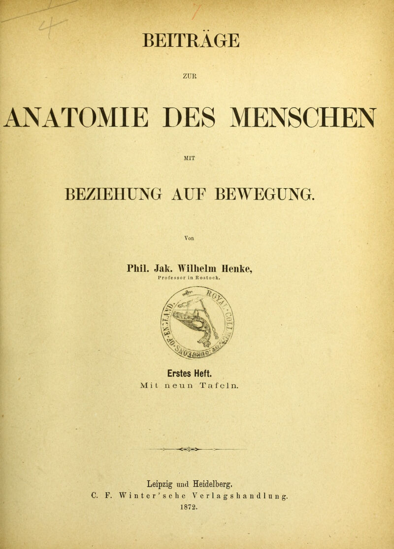 BEITRAGE ZUR ANATOMIE DES MENSCHEN MIT BEZIEHUNG AUF BEWEGUNG Phil. Jak. Wilhelm Henke, Professor in Rostock. Erstes Heft. Mit neun Tafeln. Leipzig und Heidelberg, C. F. Winter’sche Verlagshandlung. 1872.