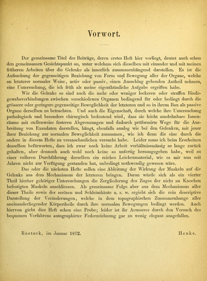 Vorwort. Der gemeinsame Titel der Beiträge, deren erstes Heft hier vorliegt, deutet auch schon den gemeinsamen Gesichtspunkt an, unter welchem sich dieselben mit einander und mit meinen früheren Arbeiten über die Gelenke als innerlich zusammenhängend darstellen. Es ist die Aufsuchung der gegenseitigen Beziehung von Form und Bewegung aller der Organe, welche an letzterer normaler Weise, activ oder passiv, einen Ausschlag gehenden Antheil nehmen, eine Untersuchung, die ich früh als meine eigenthiimliche Aufgabe ergriffen habe. Wie die Gelenke so sind auch die mehr oder weniger lockeren oder straffen Binde- gewebsverbindungen zwischen verschiedenen Organen bedingend für oder bedingt durch die grössere oder geringere gegenseitige Beweglichkeit der letzteren und so in ihrem Bau als passive Organe derselben zu betrachten. Und auch die Eigenschaft, durch welche ihre Untersuchung- pathologisch und besonders chirurgisch bedeutend wird, dass sie leicht ausdehnbare Innen- räume mit stellenweise festeren Abgrenzungen und dadurch präformirte Wege für die Aus- breitung von Exsudaten darstellen, hängt, ebenfalls analog wie bei den Gelenken, mit jener ihrer Beziehung zur normalen Beweglichkeit zusammen, wie ich denn die eine durch die andere in diesem Hefte zu veranschaulichen versucht habe. Leider muss ich beim Erscheinen desselben befürworten, dass ich zwar noch keine Arbeit verhältnissmässig so lange zurück gehalten, aber dennoch auch wohl noch keine so unfertig herausgegeben habe, weil zu einer volleren Durchführung derselben ein reiches Leichenmaterial, wie es mir nun seit Jahren nicht zur Verfügung gestanden hat, unbedingt nothwendig gewesen wäre. Das oder die nächsten Hefte sollen eine Ableitung der Wirkung der Muskeln auf die Gelenke aus dem Mechanismus der letzteren bringen. Daran würde sich als ein vierter Theil hierher gehöriger Untersuchungen die Zergliederung des Zuges der nicht an Knochen befestigten Muskeln anschliessen. Als gemeinsame Folge aber aus dem Mechanismus aller dieser Theile sowie der serösen und Schleimhäute u. s. w. ergiebt sich die rein descriptive Darstellung der Veränderungen, welche in dem topographischen Zusammenhänge aller aneinanderliegender Körpertheile durch ihre normalen Bewegungen bedingt werden. Auch hiervon giebt dies Heft schon eine Probe; leider ist ihr Aeusseres durch den Versuch des bequemen Verfahrens autographirter Federzeichnung gar zu wenig elegant ausgefallen. Rostock, im Januar 1872. Henke.