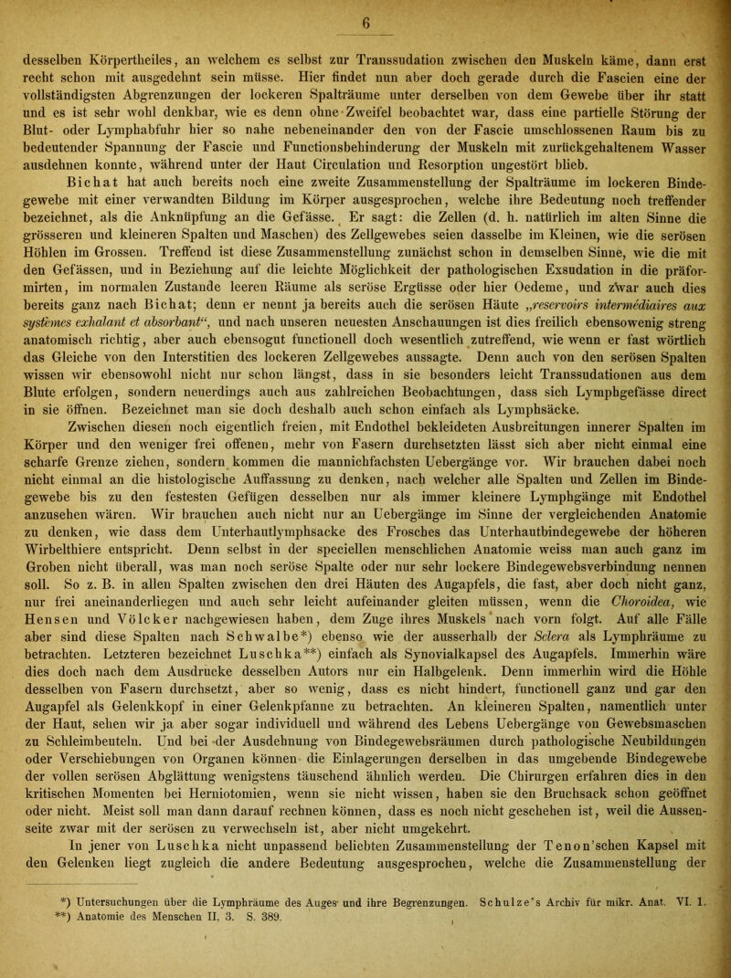 desselben Körpertlieiles, an welchem es selbst zur Transsudation zwischen den Muskeln käme, dann erst recht schon mit ausgedehnt sein müsse. Hier findet nun aber doch gerade durch die Fascien eine der vollständigsten Abgrenzungen der lockeren Spalträume unter derselben von dem Gewebe über ihr statt und es ist sehr wohl denkbar, wie es denn ohne Zweifel beobachtet war, dass eine partielle Störung der Blut- oder Lymphabfuhr hier so nahe nebeneinander den von der Fascie umschlossenen Raum bis zu bedeutender Spannung der Fascie und Functionsbehinderung der Muskeln mit zurückgehaltenem Wasser ausdehnen konnte, während unter der Haut Circulation und Resorption ungestört blieb. Bichat hat auch bereits noch eine zweite Zusammenstellung der Spalträume im lockeren Binde- gewebe mit einer verwandten Bildung im Körper ausgesprochen, welche ihre Bedeutung noch treffender bezeichnet, als die Anknüpfung an die Gefässe. Er sagt: die Zellen (d. h. natürlich im alten Sinne die grösseren und kleineren Spalten und Maschen) des Zellgewebes seien dasselbe im Kleinen, wie die serösen Höhlen im Grossen. Treffend ist diese Zusammenstellung zunächst schon in demselben Sinne, wie die mit den Gefässen, und in Beziehung auf die leichte Möglichkeit der pathologischen Exsudation in die präfor- mirten, im normalen Zustande leeren Räume als seröse Ergüsse oder hier Oedeme, und z\var auch dies bereits ganz nach Bichat; denn er nennt ja bereits auch die serösen Häute „reservoirs intermediaires aux systemes exhalant et absorbant“, und nach unseren neuesten Anschauungen ist dies freilich ebensowenig streng anatomisch richtig, aber auch ebensogut functioneil doch wesentlich zutreffend, wie wenn er fast wörtlich das Gleiche von den Interstitien des lockeren Zellgewebes aussagte. Denn auch von den serösen Spalten wissen wir ebensowohl nicht nur schon längst, dass in sie besonders leicht Transsudationen aus dem Blute erfolgen, sondern neuerdings auch aus zahlreichen Beobachtungen, dass sich Lymphgefässe direct in sie öffnen. Bezeichnet man sie doch deshalb auch schon einfach als Lymphsäcke. Zwischen diesen noch eigentlich freien, mit Endothel bekleideten Ausbreitungen innerer Spalten im Körper und den weniger frei offenen, mehr von Fasern durchsetzten lässt sich aber nicht einmal eine scharfe Grenze ziehen, sondern kommen die mannichfachsten Uebergänge vor. Wir brauchen dabei noch nicht einmal an die histologische Auffassung zu denken, nach welcher alle Spalten und Zellen im Binde- gewebe bis zu den festesten Gefügen desselben nur als immer kleinere Lymphgänge mit Endothel anzusehen wären. Wir brauchen auch nicht nur an Uebergänge im Sinne der vergleichenden Anatomie zu denken, wie dass dem Unterhautlymphsacke des Frosches das Unterhautbindegewebe der höheren Wirbelthiere entspricht. Denn selbst in der speciellen menschlichen Anatomie weiss man auch ganz im Groben nicht überall, was man noch seröse Spalte oder nur sehr lockere Biudegewebsverbindung nennen soll. So z. B. in allen Spalten zwischen den drei Häuten des Augapfels, die fast, aber doch nicht ganz, nur frei aneinanderliegen und auch sehr leicht aufeinander gleiten müssen, wenn die Clioroidea, wie Hensen und Völcker nachgewiesen haben, dem Zuge ihres Muskels nach vorn folgt. Auf alle Fälle aber sind diese Spalten nach Schwalbe*) ebenso wie der ausserhalb der Sclera als Lymphräume zu betrachten. Letzteren bezeichnet Luschka**) einfach als Synovialkapsel des Augapfels. Immerhin wäre dies doch nach dem Ausdrucke desselben Autors nur ein Halbgelenk. Denn immerhin wird die Höhle desselben von Fasern durchsetzt, aber so wenig, dass es nicht hindert, functionell ganz und gar den Augapfel als Gelenkkopf in einer Gelenkpfanne zu betrachten. An kleineren Spalten, namentlich unter der Haut, sehen wir ja aber sogar individuell und während des Lebens Uebergänge von Gewebsmaschen zu Schleimbeuteln. Und bei der Ausdehnung von Bindegewebsräumen durch pathologische Neubildungen oder Verschiebungen von Organen können die Einlagerungen derselben in das umgebende Bindegewebe der vollen serösen Abglättnng wenigstens täuschend ähnlich werden. Die Chirurgen erfahren dies in den kritischen Momenten bei Herniotomien, wenn sie nicht wissen, haben sie den Bruchsack schon geöffnet oder nicht. Meist soll man dann darauf rechnen können, dass es noch nicht geschehen ist, weil die Aussen- seite zwar mit der serösen zu verwechseln ist, aber nicht umgekehrt. In jener von Luschka nicht unpassend beliebten Zusammenstellung der Tenon’schen Kapsel mit den Gelenken liegt zugleich die andere Bedeutung ausgesprochen, welche die Zusammenstellung der *) Untersuchungen über die Lymphräume des Auges- und ihre Begrenzungen. Schulze’s Archiv für mikr. Anat. VI. 1. **) Anatomie des Menschen II, 3. S. 389.