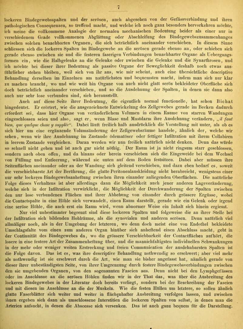 lockeren Bindegewebsspalten und der serösen, auch abgesehen von der Gefässverbindung und ihren pathologischen Consequenzen, so treffend macht, und welche ich noch ganz besonders hervorkehren möchte, ich meine die vollkommene Analogie der normalen mechanischen Bedeutung beider als einer nur in verschiedenem Grade vollkommenen Abglättung oder Abschleifung des Bindegewebszusammenhanges zwischen solchen benachbarten Organen, die sich beträchtlich aneinander verschieben. In diesem Sinne schliessen sich die lockeren Spalten im Bindegewebe an die serösen gerade ebenso an, oder schieben sich gerade ebenso zwischen sie und die festeren faserigen Verbindungen benachbarter Organe als Uebergangs- formen ein, wie die Halbgelenke an die Gelenke oder zwischen die Gelenke und die Synarthrosen, und ich möchte bei dieser ihrer Bedeutung als passive Organe der Beweglichkeit deshalb noch etwas aus- führlicher stehen bleiben, weil sich von ihr aus, wie mir scheint, auch eine übersichtliche descriptive Behandlung derselben im Einzelnen am natürlichsten und bequemsten macht, indem man sich nur klar zu machen braucht, wo und wie weit hin Organe von auch nicht glatt serös bekleideter Oberfläche sich doch beträchtlich aneinander verschieben, und so die Ausdehnung der Spalten, in denen sie dann also auch nur sehr lose verbunden sind, sich herausstellt. Auch auf diese Seite ihrer Bedeutung, die eigentlich normal functioneile, hat schon Bichat hingedeutet. Er erörtert, wie die ausgezeichnete Entwickelung des Zellgewebes gerade im Becken dadurch erfordert sei, dass hier Organe von veränderlichem Volumen in einem Raume von starren Wandungen eingeschlossen seien und also, sagt er, wenn Blase und Mastdarm ihre Ausdehnung verändern, „il faut bien, que quelque chose y supplee“. Dabei läuft freilich halb ausdrücklich die Vorstellung mit unter, als ob es sich hier um eine ergänzende Volumsänderung der Zellgewebsräume handele, ähnlich der, welche wir sehen, wenn wir ihre Ausdehnung im Zustande ödematöser oder fettiger Infiltration mit ihrem Collabiren in leerem Zustande vergleichen. Daran werden wir nun freilich natürlich nicht denken. Denn das würde so schnell nicht gehen und ist auch gar nicht nöthig. Der Raum ist ja nicht ringsum starr geschlossen, sondern nach oben offen, und da hinaus oder herein verschieben sich die Eingeweide bei dem Wechsel von Füllung und Entleerung, während sie unten auf dem Boden festsitzen. Dabei aber müssen ihre Seitenflächen aneinander oder an der Wandung sich gleitend verschieben, und dazu eben bedarf es, soweit die verschiebbarste Art der Berührung, die glatte Peritonealauskleidung nicht herabreicht, wenigstens einer nur sehr lockeren Bindegewebsanheftung zwischen ihren einander anliegenden Oberflächen. Die natürliche Folge dieses Verhaltens ist aber allerdings dann die Möglichkeit auch jener anderen Lageveränderung, welche sich in der Infiltration verwirklicht, die Möglichkeit der Durchwanderung der Spalten zwischen den nur lose verbundenen Flächen und ihrer Abhebung von einander durch grössere Ergüsse, wobei die Contactspalte in eine Höhle sich verwandelt, einen Raum darstellt, gerade wie ein Gelenk oder irgend eine seröse Höhle, die auch erst ein Raum wird, wenn abnormer Weise ein Inhalt sich hinein ergiesst. Nur viel unbestimmter begrenzt sind diese lockeren Spalten und folgeweise die an ihrer Stelle bei der Infiltration sich bildenden Hohlräume, als die synovialen und anderen serösen. Denn natürlich viel allmäliger noch, als in der Umgebung der letzteren, wo denn doch meist eine von Endothel bekleidete Umschlagsfalte vom einen zum anderen Organ hinüber sich anheftend einen Abschluss macht, geht in der Continuität des Bindegewebes da, wo die grössere Verschiebbarkeit der Contactflächen aufhört, die losere in eine festere Art der Zusammenheftung über, und die mannichfaltigsten individuellen Schwankungen in der mehr oder weniger weiten Erstreckung und freien Communication der ausdehnbarsten Spalten ist die Folge davon. Das ist es, was ihre descriptive Behandlung nothwendig so erschwert; aber viel mehr als nothwendig ist sie erschwert durch die Art, wie man sie bisher angefasst hat, nämlich gerade von dieser ihrer unbeständigsten Seite, von ihrer Umgrenzung durch festere Bindegewebsverbindungen zwischen den sie umgebenden Organen, von den sogenannten Fascien aus. Denn nicht bei den Lymphgefässen oder im Anschlüsse an die serösen Höhlen finden wir in der That das, was über die Ausbreitung des lockeren Bindegewebes in der Literatur doch bereits vorliegt, sondern bei der Beschreibung der Fascien und mit diesen im Anschlüsse an die der Muskeln. Wie die festen Hüllen um letztere, so sollen ähnlich glatte Faserblätter sich weiter und weiter in flächenhafter Ausbreitung verfolgen lassen, und zwischen ihnen ergeben sich dann als umschlossene Interstitien die lockeren Spalten von selbst, in denen man die Arterien aufsucht, in denen die Abscesse sich versenken. Das ist auch ganz bequem für die Darstellung.