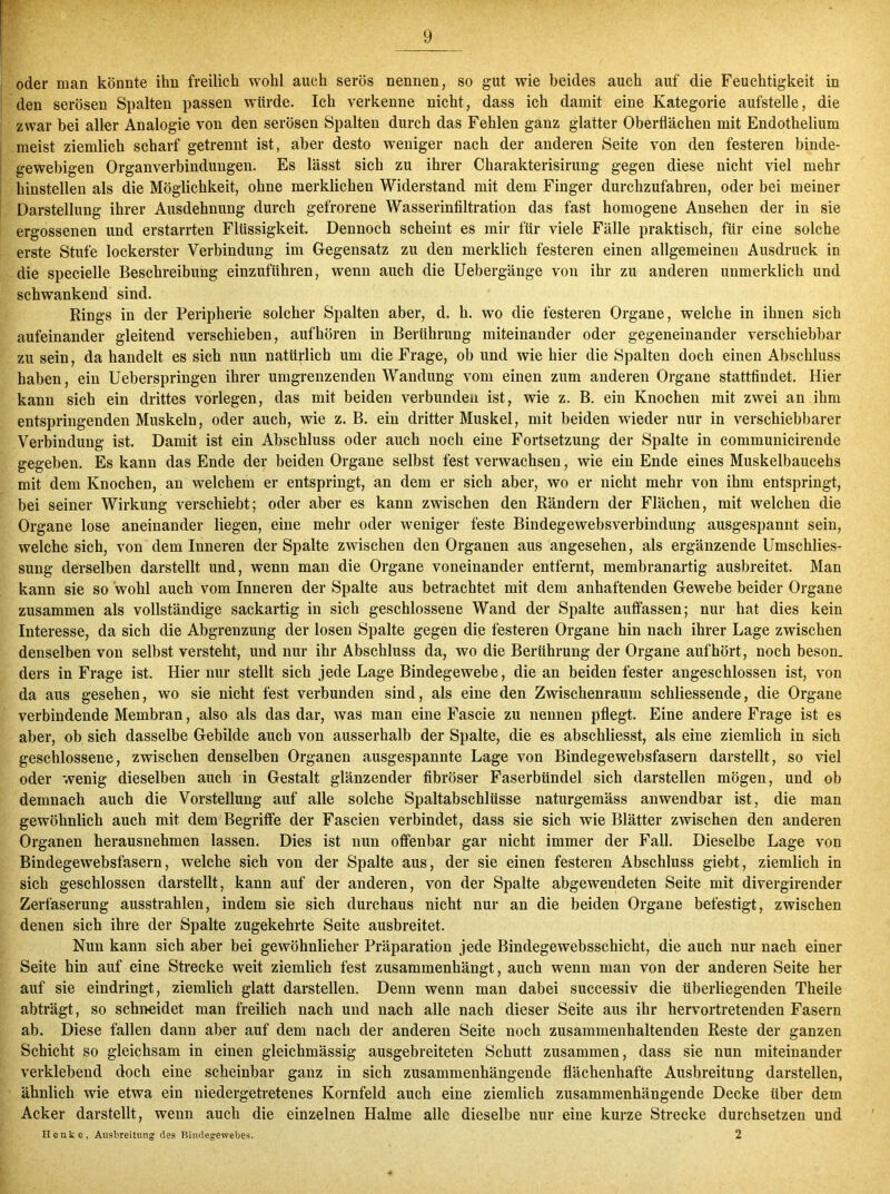 oder man könnte ihn freilich wohl auch serös nennen, so gut wie beides auch auf die Feuchtigkeit in den serösen Spalten passen würde. Ich verkenne nicht, dass ich damit eine Kategorie aufstelle, die zwar bei aller Analogie von den serösen Spalten durch das Fehlen ganz glatter Oberflächen mit Endothelium meist ziemlich scharf getrennt ist, aber desto weniger nach der anderen Seite von den festeren binde- gewebigen Organverbindungen. Es lässt sich zu ihrer Charakterisirung gegen diese nicht viel mehr hinstellen als die Möglichkeit, ohne merklichen Widerstand mit dem Finger durchzufahren, oder bei meiner Darstellung ihrer Ausdehnung durch gefrorene Wasserinfiltration das fast homogene Ansehen der in sie ergossenen und erstarrten Flüssigkeit. Dennoch scheint es mir für viele Fälle praktisch, für eine solche erste Stufe lockerster Verbindung im Gegensatz zu den merklich festeren einen allgemeinen Ausdruck in die specielle Beschreibung einzuführen, wenn auch die Uebergänge von ihr zu anderen unmerklich und schwankend sind. Rings in der Peripherie solcher Spalten aber, d. h. wo die festeren Organe, welche in ihnen sich aufeinander gleitend verschieben, aufhören in Berührung miteinander oder gegeneinander verschiebbar zu sein, da handelt es sich nun natürlich um die Frage, ob und wie hier die Spalten doch einen Abschluss haben, ein Ueberspringen ihrer umgrenzenden Wandung vom einen zum anderen Organe stattfindet. Hier kann sich ein drittes vorlegen, das mit beiden verbunden ist, wie z. B. ein Knochen mit zwei an ihm entspringenden Muskeln, oder auch, wie z. B. ein dritter Muskel, mit beiden wieder nur in verschiebbarer Verbindung ist. Damit ist ein Abschluss oder auch noch eine Fortsetzung der Spalte in communicirende gegeben. Es kann das Ende der beiden Organe selbst fest verwachsen, wie ein Ende eines Muskelbaucehs mit dem Knochen, an welchem er entspringt, an dem er sich aber, wo er nicht mehr von ihm entspringt, bei seiner Wirkung verschiebt; oder aber es kann zwischen den Rändern der Flächen, mit welchen die Organe lose aneinander liegen, eine mehr oder weniger feste Bindegewebsverbindung ausgespannt sein, welche sich, von dem Inneren der Spalte zwischen den Organen aus angesehen, als ergänzende Umschlies- sung derselben darstellt und, wenn man die Organe voneinander entfernt, membranartig ausbreitet. Man kann sie so wohl auch vom Inneren der Spalte aus betrachtet mit dem anhaftenden Gewebe beider Organe zusammen als vollständige sackartig in sich geschlossene Wand der Spalte auffässen; nur hat dies kein Interesse, da sich die Abgrenzung der losen Spalte gegen die festeren Organe hin nach ihrer Lage zwischen denselben von selbst versteht, und nur ihr Abschluss da, wo die Berührung der Organe auf hört, noch beson. ders in Frage ist. Hier nur stellt sich jede Lage Bindegewebe, die an beiden fester angeschlossen ist, von da aus gesehen, wo sie nicht fest verbunden sind, als eine den Zwischenraum schliessende, die Organe verbindende Membran, also als das dar, was man eine Fascie zu nennen pflegt. Eine andere Frage ist es aber, ob sich dasselbe Gebilde auch von ausserhalb der Spalte, die es abschliesst, als eine ziemlich in sich geschlossene, zwischen denselben Organen ausgespannte Lage von Bindegewebsfasern darstellt, so viel oder wenig dieselben auch in Gestalt glänzender fibröser Faserbündel sich darstellen mögen, und ob demnach auch die Vorstellung auf alle solche Spaltabschlüsse naturgemäss anwendbar ist, die man gewöhnlich auch mit dem Begriffe der Fascien verbindet, dass sie sich wie Blätter zwischen den anderen Organen herausnehmen lassen. Dies ist nun offenbar gar nicht immer der Fall. Dieselbe Lage von Bindegewebsfasern, welche sich von der Spalte aus, der sie einen festeren Abschluss giebt, ziemlich in sich geschlossen darstellt, kann auf der anderen, von der Spalte abgewendeten Seite mit divergirender Zerfaserung ausstrahlen, indem sie sich durchaus nicht nur an die beiden Organe befestigt, zwischen denen sich ihre der Spalte zugekehrte Seite ausbreitet. Nun kann sich aber bei gewöhnlicher Präparation jede Bindegewebsschicht, die auch nur nach einer Seite hin auf eine Strecke weit ziemlich fest zusammenhängt, auch wenn man von der anderen Seite her auf sie eindringt, ziemlich glatt darstellen. Denn wenn man dabei successiv die überliegenden Theile abträgt, so schneidet man freilich nach und nach alle nach dieser Seite aus ihr hervortretenden Fasern ab. Diese fallen dann aber auf dem nach der anderen Seite noch zusammenhaltenden Reste der ganzen Schicht so gleichsam in einen gleichmässig ausgebreiteten Schutt zusammen, dass sie nun miteinander verklebend doch eine scheinbar ganz in sich zusammenhängende flächenhafte Ausbreitung darstellen, ähnlich wie etwa ein niedergetretenes Kornfeld auch eine ziemlich zusammenhängende Decke über dem Acker darstellt, wenn auch die einzelnen Halme alle dieselbe nur eine kurze Strecke durchsetzen und Heute, Ausbreitung des Rindegewebes. 2