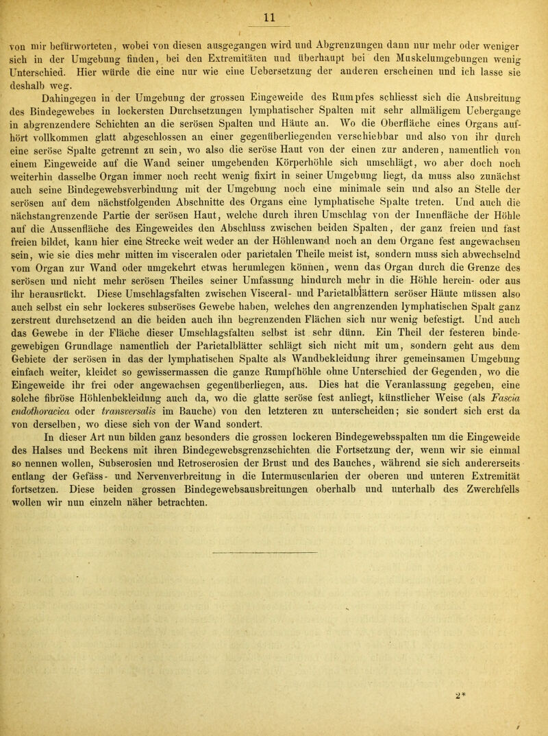 / von mir befürworteten, wobei von diesen ausgegangen wird und Abgrenzungen dann nur mehr oder weniger sich in der Umgebung finden, bei den Extremitäten und überhaupt bei den Muskelumgebungen wenig Unterschied. Hier würde die eine nur wie eine Uebersetzung der anderen erscheinen und ich lasse sie deshalb weg. Dahingegen in der Umgebung der grossen Eingeweide des Rumpfes schliesst sich die Ausbreitung des Bindegewebes in lockersten Durchsetzungen lymphatischer Spalten mit sehr allmäligem Uebergange in abgrenzendere Schichten an die serösen Spalten und Häute an. Wo die Oberfläche eines Organs auf- hört vollkommen glatt abgeschlossen an einer gegenüberliegenden verschiebbar und also von ihr durch eine seröse Spalte getrennt zu sein, wo also die seröse Haut von der einen zur anderen, namentlich von einem Eingeweide auf die Wand seiner umgebenden Körperhöhle sich umschlägt, wo aber doch noch weiterhin dasselbe Organ immer noch recht wenig fixirt in seiner Umgebung liegt, da muss also zunächst auch seine Bindegewebsverbindung mit der Umgebung noch eine minimale sein und also an Stelle der serösen auf dem nächstfolgenden Abschnitte des Organs eine lymphatische Spalte treten. Und auch die nächstangrenzende Partie der serösen Haut, welche durch ihren Umschlag von der Innenfläche der Höhle auf die Aussenfläche des Eingeweides den Abschluss zwischen beiden Spalten, der ganz freien und fast freien bildet, kann hier eine Strecke weit weder an der Höhlenwand noch an dem Organe fest angewachsen sein, wie sie dies mehr mitten im visceralen oder parietalen Theile meist ist, sondern muss sich abwechselnd vom Organ zur Wand oder umgekehrt etwas herumlegen können, wenn das Organ durch die Grenze des serösen und nicht mehr serösen Theiles seiner Umfassung hindurch mehr in die Höhle herein- oder aus ihr herausrückt. Diese Umschlagsfalten zwischen Visceral- und Parietalblättern seröser Häute müssen also auch selbst ein sehr lockeres subseröses Gewebe haben, welches den angrenzenden lymphatischen Spalt ganz zerstreut durchsetzend an die beiden auch ihn begrenzenden Flächen sich nur wenig befestigt. Und auch das Gewebe in der Fläche dieser Umschlagsfalten selbst ist sehr dünn. Ein Theil der festeren binde- gewebigen Grundlage namentlich der Parietalblätter schlägt sich nicht mit um, sondern geht aus dem Gebiete der serösen in das der lymphatischen Spalte als Wandbekleidung ihrer gemeinsamen Umgebung einfach weiter, kleidet so gewissermassen die ganze Rumpfhöhle ohne Unterschied der Gegenden, wo die Eingeweide ihr frei oder angewachsen gegenüberliegen, aus. Dies hat die Veranlassung gegeben, eine solche fibröse Höhlenbekleidung auch da, wo die glatte seröse fest anliegt, künstlicher Weise (als Fastia endothoracica oder transversalis im Bauche) von den letzteren zu unterscheiden; sie sondert sich erst da von derselben, wo diese sich von der Wand sondert. In dieser Art nun bilden ganz besonders die grossen lockeren Bindegewebsspalten um die Eingeweide des Halses und Beckens mit ihren Bindegewebsgrenzschichten die Fortsetzung der, wenn wir sie einmal so nennen wollen, Subserosien und Retroserosien der Brust und des Bauches, während sie sich andererseits entlang der Gefäss- und Nervenverbreitung in die Intermuscularien der oberen und unteren Extremität fortsetzen. Diese beiden grossen Bindegewebsausbreitungen oberhalb und unterhalb des Zwerchfells wollen wir nun einzeln näher betrachten. 2*