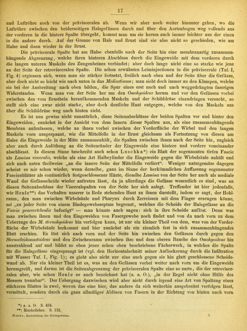 und Luftröhre noch von der prävisceralen ab. Wenn wir aber noch weiter hinunter gehen, wo die Luftröhre zwischen den beiderseitigen Halsgefässen durch und über den Aortenbogen weg vollends aus der vorderen in die hintere Spalte übergeht, kommt man um sie herum auch immer leichter aus der einen in die andere durch. Auf der Grenze von Hals und Brust sind sie- also nicht so geschieden, wie am Halse und dann wieder in der Brust. Die präviscerale Spalte hat am Halse ebenfalls nach der Seite hin eine membranartig zusammen- hängende Abgrenzung, welche ihren hinteren Abschluss durch die Eingeweide mit dem vorderen durch die langen unteren Muskeln des Zungenbeines verbindet; aber doch lange nicht eine so starke wie jene an der Seite der retrovisceralen Spalte. Die schon erwähnten Leiminjectionen in die präviscerale (Taf. I, Fig. 4) ergiessen sich, wenn man sie stärker fortsetzt, freilich nach oben und der Seite über die Gefässe, aber doch nicht so leicht wie nach unten in das Mediastinum; man sieht doch immer an den Klumpen, welche sie bei der Ausbreitung nach oben bilden, die Spur eines erst nach und nach weggedrängten faserigen Widerstandes. Wenn man von der Seite her um den Omöhyoideus herum und vor den Gefässen vorbei zwischen den vom Brustbein herauf kommenden Muskeln und der Schilddrüse einzudringen versucht, so stellt sich eine zwar nicht starke, aber doch deutliche Haut entgegen, welche von den Muskeln aus über die Schilddrüse weg nach hinten zieht. Es ist nun gewiss nicht unnatürlich, diese Seitenabschlüsse der beiden Spalten vor und hinter den Eingeweiden, zunächst in der Ansicht von dem Innern dieser Spalten aus, als eine zusammenhängende Membran aufzufassen, welche an ihnen vorbei zwischen der Vorderfläche der Wirbel und den langen Muskeln vorn ausgespannt, wie die Mittelfelle in der Brust gleichsam als Fortsetzung von diesen am Halse die Eingeweide in der Mitte zusammenhält, die Spalten zwischen ihnen nach der Seite hin, zugleich aber auch durch Anlöthung an die Seitenränder der Eingeweide eine hintere und vordere voneinander abschliesst. In diesem Sinne beschreibt auch schon Luschka*) ein Blatt der sogenannten tiefen Fascie als Lamina visceralis, welche als eine Art Halbcylinder die Eingeweide gegen die Wirbelsäule anhält und sich nach unten theilweise „an die innere Seite der Mittelfelle verliert“. Weniger naturgemäss dagegen scheint es mir schon wieder, wenn derselbe, ganz im Sinne der herkömmlichen Auffassung sogenannter Fascienblätter als continuirlieh festgeschlossener Häute, dieselbe Lamina von der Seite her auch als mediale Wand der Gefässscheide wieder auftreten lässt, da ja allerdings die Gefässe wesentlich es sind, was an diesen Seitenabschluss der Visceralspalten von der Seite her sich anlegt. Treffender ist hier jedenfalls, wie Henle**) das Verhalten unserer in Rede stehenden Haut zu ihnen darstellt, indem er sagt, der Hohl- raum, den man zwischen Wirbelsäule und Pharynx durch Zerreissen mit dem Finger erzeugen könne, sei „zu jeder Seite von einem Bindegewebsseptum begrenzt, welches die Scheide der Halsgefässe an die Fascia praevertebralis befestigt“ — man könnte auch sagen: sich in ihre Scheide auflöst. Denn was man zwischen ihnen und den Eingeweiden von Fasergewebe noch findet und von da nach vorn zu dem Ueberzuge des M. sternohyoideus hin verfolgen kann, ist nur ein kleiner Theil von dem, was von der Vorder- fläche der Wirbelsäule herkommt und hier zunächst als ein ziemlich fest in sich zusammenhängendes Blatt erschien. Es löst sich nach vorn und der Seite hin zwischen den Gefässen durch gegen den Sternocleidomastoideus und den Zwischenraum zwischen ihm und dem oberen Bauche des Omöhyoideus hin ausstrahlend auf und bildet so eben jenes schon oben beschriebene Fächerwerk, in welches die Spalte für die Halsgefässe eingesprengt ist (vgl. den Horizontalschnitt seiner Auflockerung durch die Infiltration mit Wasser Taf. I, Fig. 1); es giebt also nicht nur eine auch gegen sie hin glatt geschlossene Scheide- wand ah. Nur ein kleiner Theil ist es, was an den Gefässen vorbei weiter nach vorn um die Eingeweide herumgreift, und darum ist die Seitenabgrenzung der prävisceralen Spalte eine so zarte, die der retrovisce- ralen aber, wie schon Henle es auch bezeichnet hat (a. a. 0.), „in der Regel nicht ohne Hülfe des Messers trennbar“. Der Uebergang dazwischen wird aber nicht durch irgend eine Art von Spaltung eines stärkeren Blattes in zwei, wovon das eine hier, das andere da sich weiterhin ausgebreitet verfolgen lässt, vermittelt, sondern durch ein ganz allmäliges Ablösen von Fasern in der Richtung von hinten nach vorn *) a. a. 0. S. 434. **) Muskellehre. S. 132. Henke, Ausbreitung des Bindegewebes. 3