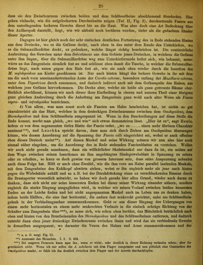 dass sie den Zwischenraum zwischen beiden und dem Schlüsselbeine abschliessend überdeckte. Hier gehen vielmehr, wie die aufgelockerten Durchschnitte zeigen (Taf. II, Fig. 2), durchsetzende Fasern aus dem unterliegenden lockeren Gewebe direct bis an die Haut. Was aber doch eine Art Bedeckung über den Axillarspalt darstellt, liegt, wie wir alsbald noch berühren werden, tiefer als die gedachten Ränder dieser Apertur. Dagegen ist hier gleich noch der sehr einfachen deutlichen Fortsetzung des in Rede stehenden Blattes aus dem Dreiecke, wo es die Gefässe deckt, nach oben in das unter dem Rande des Unterkiefers, wo es die Submaxillardrüse deckt, zu gedenken, welche längst richtig beschrieben ist. Die continuirliche Ausbreitung des Gewebes unter dem Subcutanens aus dem Gebiete jenes Dreieckes, in welchem die Gefässe unter ihm liegen, über die Submaxillardrüse weg zum Unterkieferrande heftet sich, wie bekannt, unter- wärts an das Zungenbein ziemlich fest an und schliesst eben damit die Tasche, in welcher die Submaxillar- drüse liegt, nach unten gegen den Hals fest ab, wie sie nach oben wieder durch die Insertion des M. mylohyoideus am Kiefer geschlossen ist. Nur nach hinten hängt das lockere Gewebe in ihr mit dem um die nach vorn auseinandertretenden Aeste der Carotis externa, besonders entlang der Maxillaris externa, unter dem Digastricus durch zusammen, und dadurch indirect auch mit dem Getassspalte des Halses, aus welchem jene Gefässe hervorkommen. Die Decke aber, welche sie beide als ganz getrennte Räume ober- flächlich abschliesst, können wir nach dieser ihrer Eintheilung in oberen und unteren Theil einer übrigens ganz gleichen Ausbreitung durch die Anheftung am Zungenbein ganz wohl nach alter Weise als Fascia sujora- und infrahyoidea bezeichnen. 4) Von allem, was man sonst noch als Fascien am Halse beschrieben hat, ist nichts so gut charakterisirt als das Blatt, welches in dem dreieckigen Zwischenräume zwischen dem Omohyoideus, dem Sternohyoideus und dem Schlüsselbein ausgespannt ist. Wenn in den Beschreibungen auf diese Stelle die Rede kommt, merkt man gleich, „wo und wie“ sich etwas demonstriren lässt. „Hier ist es“, sagt Henle, indem er von dem sogenannten tiefen Blatte der Fascie redet, „wo es einen mehr fibrösen Charakter annimmt“*),. und Luschka spricht davon, dass man sich durch Ziehen am Omohyoideus überzeugen könne, wie dessen Anordnung auf die Spannung der Fascia colli eingerichtet sei, wobei er auch offenbar eben dieses Dreieck meint**). Auf diesen Muskel und seine Wirkung müssen wir nun also hier noch einmal näher eingehen, um die Anordnung des in Rede stehenden Fascienblattes zu verstehen. Wollen wir auch nicht gerade annehmen, dass ein willkürlicher Skeletmuskel nur dazu da ist, ein mitten auf dem Wege zwischen seinen Insertionen an ihm angehängtes Bindegewebsblatt in Spannung zu setzen oder zu erhalten, so kann es doch gewiss von grossem Interesse sein, dass seine Anspannung nebenbei auch diese Folge hat. Hilft er auch ohne Zweifel, wie die ihm vorn am Halse parallel laufenden Muskeln, mit dem Zungenbeine den Kehlkopf abwärts ziehen, wobei er ihn zugleich mehr als jene nach hinten gegen die Wirbelsäule anhält und so z. B. bei der Durchdrückung eines zu verschluckenden Bissens durch die Brustapertur wesentlich mitwirkt, so haben wir doch gerade hier allen Grund, wieder auch daran zu denken, dass sich nicht nur seine äussersten Enden bei dieser seiner Wirkung einander nähern, sondern zugleich die starke Biegung ausgeglichen wird, in welcher wir seinen Verlauf zwischen beiden äussersten Enden an der Leiche finden und bei nicht angespanntem Muskel auch im Leben uns zu denken haben, indem beide Hälften, die eine fast horizontal, die andere fast senkrecht gerichtet, nahe am Schlüsselbein- gelenk in der Verbindungssehne Zusammenkommen. Geht er aus dieser Biegung des Ueberganges von einem mehr horizontalen zu einem mehr senkrechten Verlaufe in die einfach schräge Richtung von der Schulter zum Zungenbein über ***), so muss sich, wie schon oben berührt, das Mittelstück beträchtlich nach oben und hinten von den Brustbeinenden des Sternohyoideus und des Schlüsselbeines entfernen, und dadurch entsteht dann eben jener dreieckige Zwischenraum zwischen ihnen und wird das sie verbindende Gewebe in demselben ausgespannt, wo darunter die Venen des Halses und Arms Zusammenkommen und der *) a. a. 0. vergl. Fig. 51. **) Anatomie des Menschen. I. 1. S. 434. **'*) Bei mageren Personen kann man ihn, wenn er wirkt, sehr deutlich in dieser Richtung verlaufen sehen; aber für gewöhnlich nicht. Wenn ich mir selbst die A. subclavia mit dem Finger comprimire und nun plötzlich eine Contraction des Omohyoideus mache, so fühle ich ihn deutlich zwischen dem Finger und der Arterie durchschlüpfen.