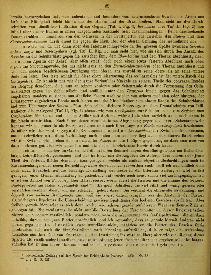 bereits hervorgehoben hat, vom subcutanen und besonders vom intermuscularen Gewebe des Armes aus Luft oder Flüssigkeit leicht bis in das des Halses und der Brust treiben. Man sieht an den Durch- schnitten von künstlicher Infiltration dieser Gegend (Taf. I, Fig. 3, besonders aber Taf. II, Fig. 2) den Inhalt aller dieser Räume in ihrem ausgedehnten Zustande breit Zusammenhängen. Feine durchsetzende Fasern strahlen in demselben von den Gelassen in der Brustapertur aus zwischen den Scalern und dem Stcrnoclcidomastoideus durch direct bis gegen die Haut Uber der oberen Oeffnung der Achselhöhle aus. Abwärts von da hat dann aber das Intermusculargewebe in der grossen Spalte zwischen Serratus anticus major und Subscapularis (vgl. Taf. II, Fig. I; man sieht hier, wie sie sich durch den Ansatz des Serratus an das Schulterblatt gegen die zwischen ihm, dem Rhomboideus und dem Thorax abschliesst, nach der unteren Apertur der Achsel aber offen steht) doch noch einen etwas festeren Abschluss nach oben gegen das Subcutangewebe, der nur nicht ganz an den Stcrnoclcidomastoideus oder Thorax anschliesst und also den soeben beschriebenen Durchgang von diesen aus sowohl an seine obere als an seine untere Seite frei lässt. Der feste Anhalt für diese obere Abgrenzung des Axillarspaltes ist der untere Bauch des Omöhyoideus. Er ist nicht nur wie der ganze Verlauf des Muskels an seinem Theile des convexen Randes der Biegung desselben, d. h. nun an seinem vorderen oder Seitenrande durch die Fortsetzung des Colla- teralblattes gegen das Schlüsselbein und endlich unter den Trapezius hinein gegen das Schulterblatt angehalten, sondern es ziehen nun ähnliche Fasern auch wieder von seinem medialen oder hinteren, der Brustapertur zugekehrten Rande nach hinten und der Mitte hinüber zum oberen Rande des Schulterblattes und zum Ueberzuge der Scaleni, Man sieht solche dichtere Faserzüge an dem Frontalschnitte von Infil- trationen dieser Gegend (Taf. II, Fig. 2) ebenso wie vom Omöhyoideus zur Schulter, auch vom Scalenus zum Omöhyoideus hin ziehen und so den Axillarspalt decken, während sie aber zugleich auch nach unten in ihn hinein ausstrahlen. Nach ihrer oberen ziemlich festen Abgrenzung gegen das losere Subcutangewebe können wir sie immerhin als Fascie auffasseu und nach ihrer Lage als Fascia suprascapularis bezeichnen. Je näher wir aber wieder gegen die Brustapertur hin und am Omöhyoideus zur Zwischensehne kommen, um so schwächer wird diese Verbindung nach hinten, um so loser liegt auch der hintere Bauch schon wie die Zwischensehne schon dem Ansätze der Scaleni an die I. Rippe gegenüber, so dass man also von da aus ebenso gut über wie unter ihn und die soeben beschriebene Fascie durch kann. Ich habe bis hierher im Ganzen auf die früheren Beschreibungen des Bindegewebes am Halse über- haupt keine Rücksicht genommen, und nur im Einzelnen die Angaben der Autoren über diesen oder jenen Theil der festeren Blätter desselben herangezogen, welche als einfach objective Beobachtungen auch im Zusammenhänge einer neuen Betrachtungsweise derselben zu verwerthen sind. Soll ich nun endlich doch noch einen Rückblick auf die bisherige Darstellung der Sache in der Literatur werfen, so wird es fast genügen, einer kleinen Abhandlung zu gedenken, auf welche auch sonst schon viel zurückgegangen ist; es ist ein Artikel von Froriep über Halsabscesse, worin zuerst die Fascien und die Räume des lockeren Bindegewebes am Halse abgehandelt sind*). Es giebt Schriften, die viel citirt und wenig gelesen oder verstanden werden; diese, will mir scheinen, gehört dazu. Sie verdient die ehrenvolle Erwähnung, und doppelt von meinem Standpuncte aus, weil sie zuerst darauf ausgeht, aus der Anatomie der Fascien als wichtigstes Ergebniss die Unterscheidung gewisser Spalträume des lockeren Gewebes abzuleiten. Aber freilich gerade hier zeigt es sich denn auch, wie schwer gerade auf diesem Wege zu diesem Ziele zu gelangen ist. Mir wenigstens ist nicht nur die Darstellung der Fascienblätter in dieser Froriep'sehen Skizze sehr schwer verständlich, sondern noch mehr die Abgrenzung der fünf Spalträume, die er dann aufzählt, durch eben jene Blätter unerfindlich, und ich vermuthe, dass es gerade hiermit Anderen nicht besser gegangen ist. Luschka zwar unterlässt nicht, nachdem er die Blätter der Fascien fertig beschrieben hat, auch die fünf Spalträume nach Froriep .aufzuzählen, d. h. er trägt die Aufzählung derselben aus dem Text von Froriep in seine Darstellung**) wörtlich über; aber wie die Bildung dieser Spalten als resultirender Interstitien aus der Anordnung jener Fascienblätter sich ergeben soll, dies heraus- zufinden hat er dem Leser überlassen und ich muss gestehen, dass es mir nicht gelungen ist. *) Medicinische Zeitung von dem Verein für Heilkunde in Preussen. 1834. No. 28. **) a. a. 0. S. 437.