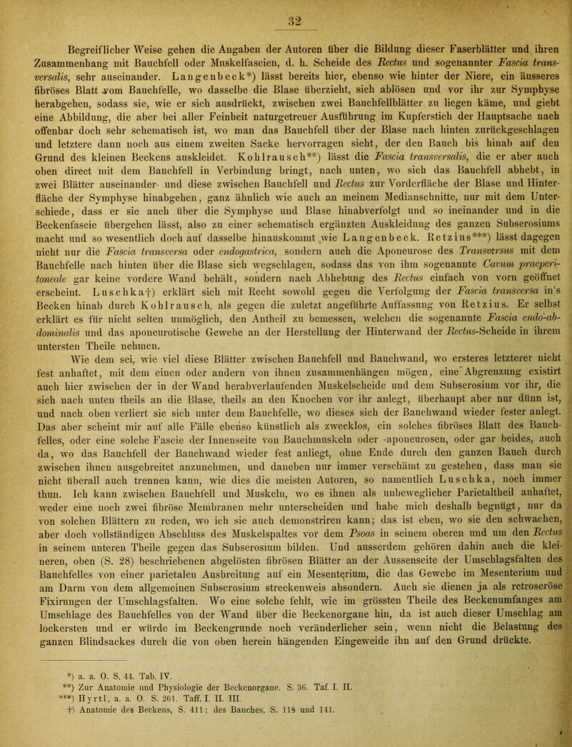 Begreiflicher Weise gehen die Angaben der Autoren über die Bildung dieser Faserblätter und ihren Zusammenhang mit Bauchfell oder Muskelfascien, d. h. Scheide des Redus und sogenannter Fascia trans- versalis, sehr auseinander. Langenbeck*) lässt bereits hier, ebenso wie hinter der Niere, ein äusseres fibröses Blatt 4mm Bauchfelle, wo dasselbe die Blase überzieht, sich ablösen und vor ihr zur Symphyse herabgehen, sodass sie, wie er sich ausdrückt, zwischen zwei Bauchfellblätter zu liegen käme, und giebt eine Abbildung, die aber bei aller Feinheit naturgetreuer Ausführung im Kupferstich der Hauptsache nach offenbar doch sehr schematisch ist, wo man das Bauchfell über der Blase nach hinten zurückgeschlagen und letztere dann noch aus einem zweiten Sacke hervorragen sieht, der den Bauch bis hinab auf den Grund des kleinen Beckens auskleidet. Ko hl rau sch**) lässt die Fascia transversalis, die er aber auch oben direct mit dem Bauchfell in Verbindung bringt, nach unten, wo sich das Bauchfell abhebt, in zwei Blätter auseinander- und diese zwischen Bauchfell und Redus zur Vorderfläche der Blase und Hinter- fläche der Symphyse hinabgehen, ganz ähnlich wie auch an meinem Medianschnitte, nur mit dem Unter- schiede, dass er sie auch über die Symphyse und Blase hinabverfolgt und so ineinander und in die Beckenfascie übergehen lässt, also zu einer schematisch ergänzten Auskleidung des ganzen Subserosiums macht und so wesentlich doch auf dasselbe hinauskommt wie Langenbeck. Retzius***) lässt dagegen nicht nur die Fascia transversa oder cndogastrica, sondern auch die Apoueurose des Transvirsus mit dem Bauchfelle nach hinten über die Blase sich wegschlagen, sodass das von ihm sogenannte Cavum praeperi- toneale gar keine vordere Wand behält, sondern nach Abhebung des Redus einfach von vorn geöffnet erscheint. Luschkaf) erklärt sich mit Recht sowohl gegen die Verfolgung der Fascia transversa in’s Becken hinab durch Kohlrausch, als gegen die zuletzt angeführte Auffassung von Retzius. Er selbst erklärt es für nicht selten unmöglich, den Antheil zu bemessen, Avelchen die sogenannte Fascia endo-ab- domincdis und das aponeurotische Gewebe an der Herstellung der Hinterwand der Rechts-Scheide in ihrem untersten Tlieile nehmen. Wie dem sei, wie viel diese Blätter zwischen Bauchfell und Bauchwand, wo ersteres letzterer nicht fest anhaftet, mit dem einen oder andern von ihnen Zusammenhängen mögen, eine Abgrenzung existirt auch hier zwischen der in der Wand herabverlaufenden Muskelscheide und dem Subserosium vor ihr, die sich nach unten theils an die Blase, theils an den Knochen vor ihr anlegt, überhaupt aber nur dünn ist, und nach oben verliert sie sich unter dem Bauchfelle, wo dieses sich der Bauchwand wieder fester anlegt. Das aber scheint mir auf alle Fälle ebenso künstlich als zwecklos, ein solches fibröses Blatt des Bauch- felles, oder eine solche Fascie der Innenseite von Bauchmuskeln oder -aponeurosen, oder gar beides, auch da, wo das Bauchfell der Bauchwand wieder fest anliegt, ohne Ende durch den ganzen Bauch durch zwischen ihnen ausgebreitet anzunehmen, und daneben nur immer verschämt zu gestehen, dass man sie nicht überall auch trennen kann, wie dies die meisten Autoren, so namentlich Luschka, noch immer thun. Ich kann zwischen Bauchfell und Muskeln, wo es ihnen als unbeweglicher Parietaltheil anhattet, weder eine noch zwei fibröse Membranen mehr unterscheiden und habe mich deshalb begnügt, nur da von solchen Blättern zu reden, wo ich sie auch demonstriren kann; das ist eben, wo sie den schwachen, aber doch vollständigen Abschluss des Muskelspaltes vor dem Psoas in seinem oberen und um den Redus in seinem unteren Theile gegen das Subserosium bilden. Und ausserdem gehören dahin auch die klei- neren, oben (S. 28) beschriebenen abgelösten fibrösen Blätter an der Aussenseite der Umschlagsfalten des Bauchfelles von einer parietalen Ausbreitung auf ein Mesenterium, die das Gewebe im Mesenterium und am Darm von dem allgemeinen Subserosium streckenweis absondern. Auch sie dienen ja als retroseröse Fixirungen der Umschlagsfalten. Wo eine solche fehlt, wie im grössten Theile des Beckenumfanges am Umschläge des Bauchfelles von der Wand über die Beckenorgane hin, da ist auch dieser Umschlag am lockersten und er würde im Beckengrunde noch veränderlicher sein, wenn nicht die Belastung des ganzen Blindsackes durch die von oben herein hängenden Eingeweide ihn auf den Grund drückte. *) a. a. 0. S. 44. Tab. IV. **) Zur Anatomie und Physiologie der Beckenorgane. S. 36. Taf. I. II. ***) Hyrtl, a. a. 0. S. 261. Taff. I. II. III. t) Anatomie des Betkens, S. 411; des Bauches, S. 118 und 141.