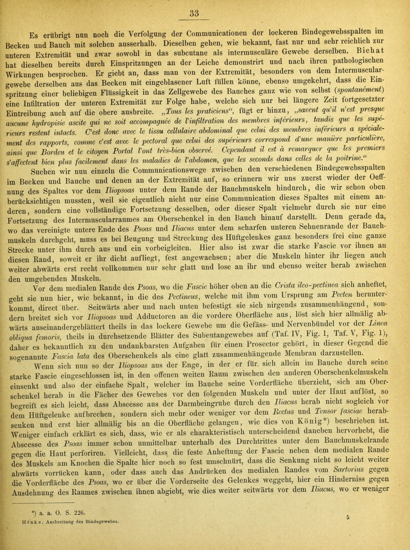 Es erübrigt nun noch die Verfolgung der Communicationen der lockeren Bindegewebsspalten im Becken und Bauch mit solchen ausserhalb. Dieselben gehen, wie bekannt, fast nur und sehr reichlich zur unteren Extremität und zwar sowohl in das subcutane als intermusculäre Gewebe derselben. Bichat hat dieselben bereits durch Einspritzungen an der Leiche demonstrirt und nach ihren pathologischen Wirkimgen besprochen. Er giebt an, dass man von der Extremität, besonders von dem Intermuscular- gewebe derselben aus das Becken mit eingeblasener Luft füllen könne, ebenso umgekehrt, dass die Ein- spritzung einer beliebigen Flüssigkeit in das Zellgewebe des Bauches ganz wie von selbst (spontanement) eine Infiltration der unteren Extremität zur Folge habe, welche sich nur bei längere Zeit fortgesetzter Eintreibung auch auf die obere ausbreite. „Tous les praticiens“, fügt er hinzu, „savent qu'il n’est presque aucune hydropisie ascite qui ne soit accompagnee de VInfiltration des membres inferieurs, tandts que les supe- rieurs restent intacts. Lest donc avec le tissu cellulaire abdominal que celui des membres inferieurs a speciale- ment des rapports, comme c’est avec le pectoral que celui des superieurs correspond dune maniere particuhere, ainsi que Bordeu et le citoyen Portal Vont tres-bien observe. Cependant il est a remarquer que les premiers s’affectent bien plus facilement dans les maladies de Vabdomen, que les seconds dans celles de; la poitrine.“ Suchen wir nun einzeln die Communicationswege zwischen den verschiedenen Bindegewebsspalten im Becken und Bauche und denen an der Extremität auf, so erinnern wir uns zuerst wieder der Oeff- nung des Spaltes vor dem Iliopsoas unter dem Rande der Bauchmuskeln hindurch, die wir schon oben berücksichtigen mussten, weil sie eigentlich nicht nur eine Communication dieses Spaltes mit einem an- deren, sondern eine vollständige Fortsetzung desselben, oder dieser Spalt vielmehr durch sie nur eine Fortsetzung des Intermuscularraumes am Oberschenkel in den Bauch hinauf darstellt. Denn gerade da, wo das vereinigte untere Ende des Psoas und Iliacus unter dem scharfen unteren Sehnenrande der Bauch- muskeln durchgeht, muss es bei Beugung und Streckung des Hüftgelenkes ganz besonders frei eine ganze Strecke unter ihm durch aus und ein vorbeigleiten. Hier also ist zwar die starke Fascie vor ihnen an diesen Rand, soweit er ihr dicht auf liegt, fest angewachsen; aber die Muskeln hinter ihr liegen auch weiter abwärts erst recht vollkommen nur sehr glatt und lose an ihr und ebenso weiter herab zwischen den umgebenden Muskeln. _ . Vor dem medialen Rande des Psoas, wo die Fascie höher oben an die Crista ileo-pectmea sich anhettet, geht sie nun hier, wie bekannt, in die des Pectineus, welche mit ihm vom Ursprung am Pecten herunter- kommt, direct über. Seitwärts aber und nach unten befestigt sie sich nirgends zusammenhängend, son- dern breitet sich vor Iliopsoas und Adductoren an die vordere Oberfläche aus, löst sich hier allmälig ab- wärts auseinandergeblättert theils in das lockere Gewebe um die Gefäss- und Nervenbündel vor der Linea obliqua femoris, theils in durchsetzende Blätter des Subcutangewebes auf (Tat. IV, big. 1,. Taf. V, Fig. 1), daher es bekanntlich zu den undankbarsten Aufgaben für einen Prosector gehört, in dieser Gegend die sogenannte Fascia lata des Oberschenkels als eine glatt zusammenhängende Membran darzustellen. Wenn sich nun so der Iliopsoas aus der Enge, in der er für sich allein im Bauche duich seine starke Fascie eingeschlossen ist, in den offenen weiten Raum zwischen den anderen Oberschenkelmuskeln einsenkt und also der einfache Spalt, welcher im Bauche seine Vorderfläche überzieht, sich am Ober- schenkel herab in die Fächer des Gewebes vor den folgenden Muskeln und unter der Haut auflöst, ^so begreift es sich leicht, dass Abscesse aus der Darmbeingrube durch den Iliacus herab nicht sogleich vor dem Hüftgelenke auf brechen, sondern sich mehr oder weniger vor dem Rectus und Tensor fasciae herab- senken und erst hier allmälig bis an die Oberfläche gelangen, wie dies von König*) beschrieben ist. Weniger einfach erklärt es sich, dass, wie er als charakteristisch unterscheidend daneben hervorhebt, die Abscesse des Psoas immer schon unmittelbar unterhalb des Durchtrittes unter dem Bauchmuskelrande geo-en die Haut perforiren. Vielleicht, dass die feste Anheftung der Fascie neben dem medialen Rande des Muskels am Knochen die Spalte hier noch so fest umschnürt, dass die Senkung nicht so leicht weiter abwärts vorrücken kann, oder dass auch das Andrücken des medialen Randes vom Sartorius gegen die Vorderfläche des Psoas, wo er über die Vorderseite des Gelenkes weggeht, hier ein Hinderniss gegen Ausdehnung des Raumes zwischen ihnen abgiebt, wie dies weiter seitwärts vor dem Füxcus, wo er weniger *) a. a; 0. S. 226. Hinte, Ausbreitung des Bindegewebes.