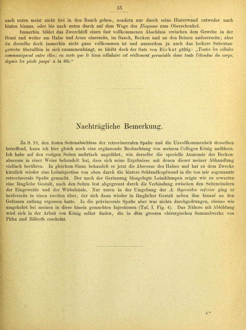 nach unten meist nicht frei in den Bauch gehen, sondern nur durch seine Hinterwand entweder nach hinten hinaus, oder bis nach unten durch auf dem Wege des Hiopsoas zum Oberschenkel. Immerhin bildet das Zwerchfell einen fast vollkommenen Abschluss zwischen dem Gewebe in der Brust und weiter am Halse und Arme einerseits, im Bauch, Becken und an den Beinen andererseits; aber da derselbe doch immerhin nicht ganz vollkommen ist und ausserdem ja auch das lockere Subcutan- gewebe überallhin in sich zusammenhängt, so bleibt doch der Satz von Bichat gültig: „Toutcs les cellules communiguent entre eiles; en Sorte que le tissu cellulaire est reellement permeable dans toute Vetendue du corps, depuis les pieds jusqu' ä la tele.“ Nachträgliche Bemerkung. Zu S. 18, den festen Seitenabschluss der retrovisceralen Spalte und die Unvollkommenheit desselben betreffend, kann ich hier gleich noch eine ergänzende Beobachtung von meinem Collegen König anführen. Ich habe auf den vorigen Seiten mehrfach angeführt, wie derselbe die specielle Anatomie der Becken- abscesse in einer Weise behandelt hat, dass sich seine Ergebnisse mit denen dieser meiner Abhandlung vielfach berühren. In gleichem Sinne behandelt er jetzt die Abscesse des Halses und hat zu dem Zwecke kürzlich wieder eine Leimipjection von oben durch die hintere Schlundkopfwand in die von mir sogenannte retroviscerale Spalte gemacht. Der nach der Gerinnung blosgelegte Leimklumpen zeigte wie zu erwarten eine längliche Gestalt, nach den Seiten fest abgegrenzt durch die Verbindung zwischen den Seitenrändern der Eingeweide und der Wirbelsäule. Nur unten in der Umgebung der A. thyreoidea inferior ging er beiderseits in einen zweiten über, der sich dann wieder in länglicher Gestalt neben ihm hinauf an den Gelassen entlang ergossen hatte. In die präviscerale Spalte aber war nichts durchgedrungen, ebenso wie umgekehrt bei meinen in diese hinein gemachten Injectionen (Taf. I. Fig. 4). Das Nähere mit Abbildung wird sich in der Arbeit von König selbst finden, die in dfem grossen chirurgischen Sammelwerke von Pitha .und Billroth erscheint.
