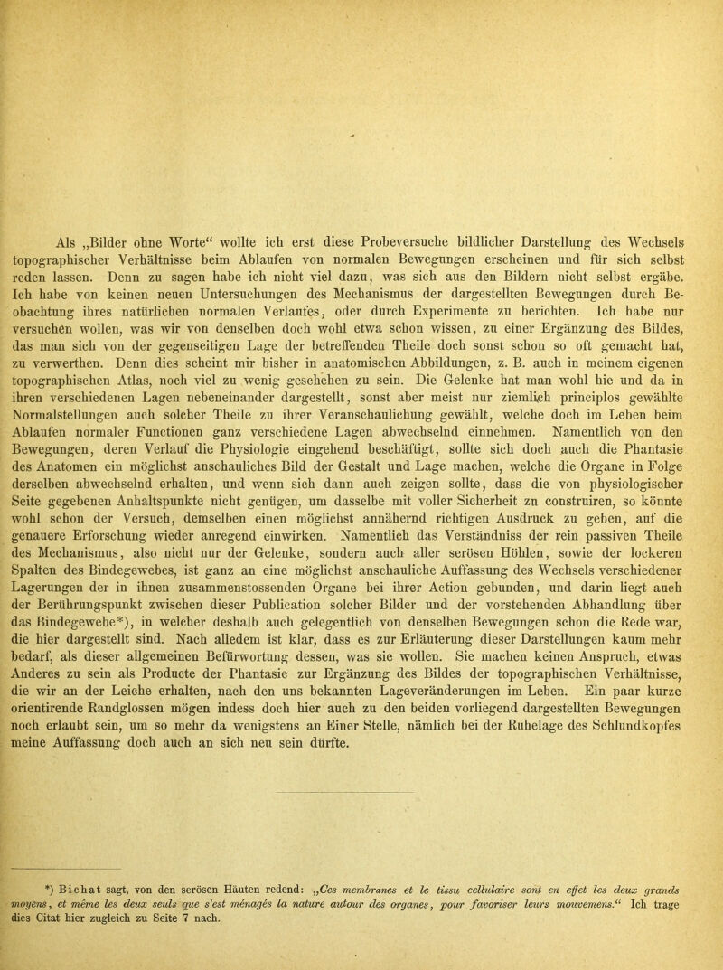 Als „Bilder ohne Worte“ wollte ich erst diese Probeversuche bildlicher Darstellung des Wechsels topographischer Verhältnisse beim Ablaufen von normalen Bewegungen erscheinen und für sich selbst reden lassen. Denn zu sagen habe ich nicht viel dazu, was sich aus den Bildern nicht selbst ergäbe. Ich habe von keinen neuen Untersuchungen des Mechanismus der dargestellten Bewegungen durch Be- obachtung ihres natürlichen normalen Verlaufes, oder durch Experimente zu berichten. Ich habe nur versuchen wollen, was wir von denselben doch wohl etwa schon wissen, zu einer Ergänzung des Bildes, das man sich von der gegenseitigen Lage der betreffenden Theile doch sonst schon so oft gemacht hat, zu verwerthen. Denn dies scheint mir bisher in anatomischen Abbildungen, z. B. auch in meinem eigenen topographischen Atlas, noch viel zu wenig geschehen zu sein. Die Gelenke hat man wohl hie und da in ihren verschiedenen Lagen nebeneinander dargestellt, sonst aber meist nur ziemlich principlos gewählte Normalstellungen auch solcher Theile zu ihrer Veranschaulichung gewählt, welche doch im Leben beim Ablaufen normaler Functionen ganz verschiedene Lagen abwechselnd einnehmen. Namentlich von den Bewegungen, deren Verlauf die Physiologie eingehend beschäftigt, sollte sich doch auch die Phantasie des Anatomen ein möglichst anschauliches Bild der Gestalt und Lage machen, welche die Organe in Folge derselben abwechselnd erhalten, und wenn sich dann auch zeigen sollte, dass die von physiologischer Seite gegebenen Anhaltspunkte nicht genügen, um dasselbe mit voller Sicherheit zn construiren, so könnte wohl schon der Versuch, demselben einen möglichst annähernd richtigen Ausdruck zu geben, auf die genauere Erforschung wieder anregend einwirken. Namentlich das Verständniss der rein passiven Theile des Mechanismus, also nicht nur der Gelenke, sondern auch aller serösen Höhlen, sowie der lockeren Spalten des Bindegewebes, ist ganz an eine möglichst anschauliche Auffassung des Wechsels verschiedener Lagerungen der in ihnen zusammenstossenden Organe bei ihrer Action gebunden, und darin liegt auch der Berührungspunkt zwischen dieser Publication solcher Bilder und der vorstehenden Abhandlung über das Bindegewebe*), in welcher deshalb auch gelegentlich von denselben Bewegungen schon die Bede war, die hier dargestellt sind. Nach alledem ist klar, dass es zur Erläuterung dieser Darstellungen kaum mehr bedarf, als dieser allgemeinen Befürwortung dessen, was sie wollen. Sie machen keinen Anspruch, etwas Anderes zu sein als Producte der Phantasie zur Ergänzung des Bildes der topographischen Verhältnisse, die wir an der Leiche erhalten, nach den uns bekannten Lageveränderungen im Leben. Em paar kurze orientirende Kandglossen mögen indess doch hier auch zu den beiden vorliegend dargestellten Bewegungen noch erlaubt sein, um so mehr da wenigstens an Einer Stelle, nämlich bei der Ruhelage des Schlundkopfes meine Auffassung doch auch an sich neu sein dürfte. *) Bi chat sagt, von den serösen Häuten redend: „Ces membranes et le tissu cellulaire sont en eff et les deux grands moyens, et meme les deux seuls que s'est menages la nature autour des Organes, pour favoriser leurs mouvemens.“ Ich trage dies Citat hier zugleich zu Seite 7 nach.