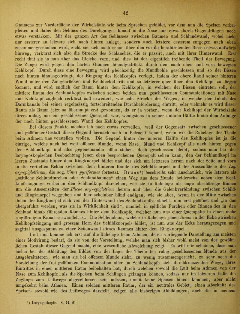 Gaumens zur Vorderfläche der Wirbelsäule wie beim Sprechen gebildet, vor dem nun die Speisen vorbei- gleiten und dabei den Schluss des Durchganges hinauf in die Nase nur etwa durch Gegendrängen noch etwas verstärken. Mit der ganzen Art des Schlusses zwischen Gaumen und Schlundwand, wobei nicht nur ersterer an letztere sich nach hinten anlegt, sondern auch letztere ersterem entgegen nach oben zusammengeschoben wird, zieht sie sich auch schon über den vor ihr herabtretenden Bissen etwas aufwärts , hinweg, verkürzt sich also die Strecke des Schlauches, die er passirt, auch mit ihrer Hinterwand. Erst recht thut sie ja nun aber das Gleiche vorn, und dies ist der eigentlich treibende Theil der Bewegung. Die Zunge wird gegen den harten Gaumen hinaufgedrückt durch den nach oben und vorn bewegten Kehlkopf. Durch diese eine Bewegung wird gleichzeitig die Mundhöhle geschlossen und so der Bissen nach hinten hinausgedrängt, der Eingang des Kehlkopfes verlegt, indem der obere lland seiner hinteren Wand unter den Zungenrücken und Kehldeckel tritt und so letzterer quer über den Kehlkopf zu liegen kommt, und wird endlich der Raum hinter dem Kehlkopfe, in welchen der Bissen eintreten soll, der mittlere Raum des Schlundkopfes zwischen seinen beiden nun geschlossenen Communicationen mit Nase und Kehlkopf zugleich verkürzt und erweitert, wie jede Strecke des Weges, in welche der Inhalt des Darmkanals bei seiner regelmässig fortschreitenden Durchbeförderung eintritt; oder vielmehr es wird dieser Raum als Raum jetzt so überhaupt erst gewonnen, da er ja vorher, wenn der Kehlkopf der Wirbelsäule direct anlag, nur ein geschlossener Querspalt war, wenigstens in seiner unteren Hälfte hinter dem Anfänge der nach hinten geschlossenen Wand des Kehlkopfes. Bei diesem Punkte möchte ich noch etwas verweilen, weil der Gegensatz zwischen geschlossener und geöffneter Gestalt dieser Gegend hernach noch in Betracht kommt, wenn wir die Ruhelage der Theile beim Athmen uns vorstellen wollen. Die Gegend hinter der unteren Hälfte des Kehlkopfes ist ja die einzige, welche auch bei weit offenem Munde, wenn Nase, Mund und Kehlkopf alle nach hinten gegen den Schlundkopf und also gegeneinander offen stehen, doch geschlossen bleibt, sodass man bei der laryngoskopischen Beobachtung jenen eben besprochenen Querspalt sehen kann, den der Schlundkopf im leeren Zustande hinter dem Ringknorpel bildet und der sich um letzteren herum nach der Seite und vorn in die vertieften Ecken zwischen dem hinteren Rande des Schildknorpels und der Aussenfläche des Lig. ary-epiglotticum, die sog. Sinus pyriformes fortsetzt. Bruns *) beschreibt sehr anschaulich, wie letztere als „seitliche Schlundfurchen oder Schlundbahnen“ einen Weg aus dem Munde beiderseits neben dem Kehl- kopfseingange vorbei in den Schlundkopf darstellen, wie sie in Ruhelage als enge abschüssige Rinnen um die Aussenseiten der Plicae ary-epiglotticae herum und 'über die Gelenkverbindung zwischen Schild- und Ringknorpel Weggehen und hier scheinbar blind endigen, wie sie aber, wenn in der Mitte zwischen ihnen der Ringknorpel sich von der Hinter wand des Schlundkopfes abhebt, nun erst geöffnet und „in das übergeführt werden, was sie in Wirklichkeit sind “, nämlich in seitliche Furchen oder Rinnen des in den Schlund hinab führenden Raumes hinter dem Kehlkopfe, welcher nun aus einer Querspalte in einen mehr ringförmigen Kanal verwandelt ist. Die Schleimhaut, welche in Ruhelage jenen Sinus in der Ecke zwischen Kehlkopfseingang und grossem Horn des Schildknorpels bildet, ist nun aus der Ecke herausgezogen und sagittal ausgespannt zu einer Seitenwand dieses Raumes hinter dem Ringknorpel. Und nun komme ich erst auf die Ruhelage beim Athmen, deren vorliegende Darstellung am meisten einer Motivirung bedarf, da sie von der Vorstellung, welche man sich bisher wohl meist von der gewöhn- lichen Gestalt dieser Gegend macht, eine wesentliche Abweichung zeigt. Es will mir scheinen, dass man bisher bei der Ableitung des Bildes von der Lage der Theile bei ruhig geschlossenem Munde aus der ausgebreiteteren, wie man sie bei offenem Munde sieht, zu wenig zusammengerückt, zu sehr noch die Vorstellung der frei geöffneten Communication aller im Schlundkopfe sich durchkreuzenden Wege, ihres Eintrittes in einen mittleren Raum beibehalten hat, durch welchen sowohl die Luft beim Athmen von der Nase zum Kehlkopfe,, als die Speisen beim Schlingen gelangen können, sodass nur im letzteren Falle die Zugänge zum Luftwege abgeschlossen sein müssen, damit keine Speisen hinein kommen, aber nicht umgekehrt beim Athmen. Einen solchen mittleren Raum, der ein neutrales Gebiet, einen Abschnitt des Speisen- sowohl wie des Luftweges darstellt, zeigen alle bisherigen Abbildungen, auch die in meinem :) Laryngoskopie. S. 74. ff.
